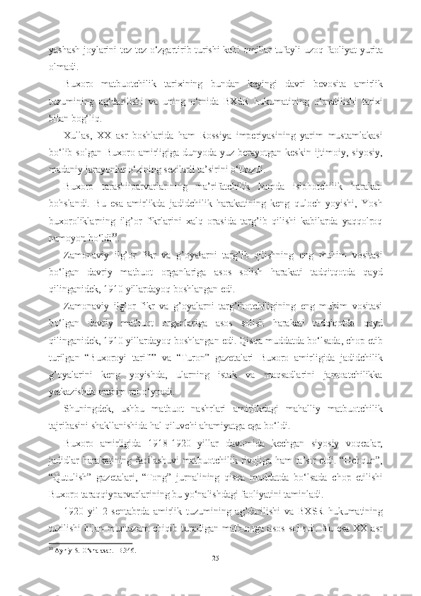 yashash   joylarini tez-tez   о ‘zgartirib turishi kabi omillar tufayli   uzoq faoliyat yurita
olmadi.
Buxoro   matbuotchilik   tarixining   bundan   keyingi   davri   bevosita   amirlik
tuzumining   ag‘darilishi   va   uning   о ‘rnida   BXSR   hukumatining   о ‘rnatilishi   tarixi
bilan bog‘liq. 
Xullas,   XX   asr   boshlarida   ham   Rossiya   imperiyasining   yarim   mustamlakasi
b о ‘lib solgan  Buxoro amirligiga dunyoda yuz  berayotgan  keskin ijtimoiy, siyosiy,
madaniy jarayonlar  о ‘zining sezilarli ta’sirini  о ‘tkazdi. 
Buxoro   tarashiiparvarlarining   ma’rifatchilik   hamda   islohotchilik   harakati
bohslandi.   Bu   esa   amirlikda   jadidchilik   harakatining   keng   quloch   yoyishi,   Yosh
buxoroliklarning   ilg’or   fikrlarini   xalq   orasida   targ’ib   qilishi   kabilarda   yaqqolroq
namoyon b о ‘ldi 33
. 
Zamonaviy   ilg’or   fikr   va   g’oyalarni   targ’ib   qilishning   eng   muhim   vositasi
b о ‘lgan   davriy   matbuot   organlariga   asos   solish   harakati   tadqitqotda   qayd
qilinganidek, 1910 yillardayoq boshlangan edi.
Zamonaviy   ilg’or   fikr   va   g’oyalarni   targ’ibotchiligining   eng   muhim   vositasi
b о ‘lgan   davriy   matbuot   organlariga   asos   solish   harakati   tadqiqotda   qayd
qilinganidek, 1910 yillardayoq boshlangan edi. Qisqa muddatda b о ‘lsada, chop etib
turilgan   “Buxoroyi   tariff”   va   “Turon”   gazetalari   Buxoro   amirligida   jadidchilik
g’oyalarini   keng   yoyishda,   ularning   istak   va   maqsadlarini   jamoatchilikka
yetkazishda muhim rol  о ‘ynadi. 
Shuningdek,   ushbu   matbuot   nashrlari   amirlikdagi   mahalliy   matbuotchilik
tajribasini shakllanishida hal qiluvchi ahamiyatga ega b о ‘ldi.
Buxoro   amirligida   1918-1920   yillar   davomida   kechgan   siyosiy   voqealar,
jadidlar harakatining faollashuvi matbuotchilik rivojiga ham ta’sir etdi. “Uchqun”,
“Qutulish”   gazetalari,   “Tong”   jurnalining   qisqa   muddatda   b о ‘lsada   chop   etilishi
Buxoro taraqqiyparvarlarining bu y о ‘nalishdagi faoliyatini taminladi.
1920   yil   2   sentabrda   amirlik   tuzumining   ag’darilishi   va   BXSR   hukumatining
tuzilishi   bilan   muntazam   chiqib   turadigan   matbuotga   asos   solindi.   Bu   esa   XX   asr
33
 Ayniy S.  О ‘sha asar. -B.346.
25 