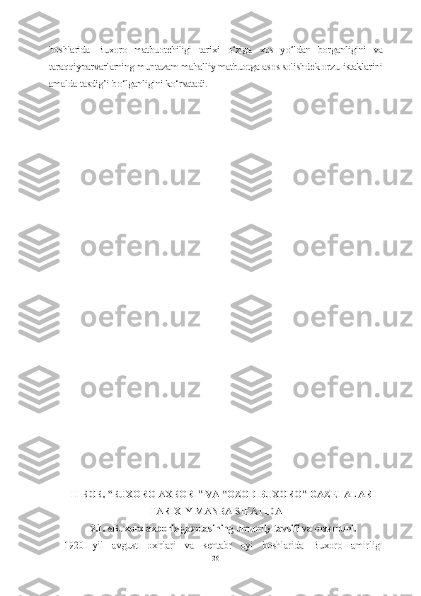 boshlarida   Buxoro   matbuotchiligi   tarixi   о ‘ziga   xos   y о ‘ldan   borganligini   va
taraqqiyparvarlarning muntazam mahalliy matbuotga asos solishdek orzu-istaklarini
amalda tasdig’i b о ‘lganligini k о ‘rsatadi.
II-BOB. “BUXORO AXBORI” VA “OZOD BUXORO” GAZETALARI
TARIXIY MANBA SIFATIDA
2.1. «Buxoro axbori» gazetasining umumiy tavsifi va mazmuni.
1920   yil   avgust   oxirlari   va   sentabr   oyi   boshlarida   Buxoro   amirligi
26 