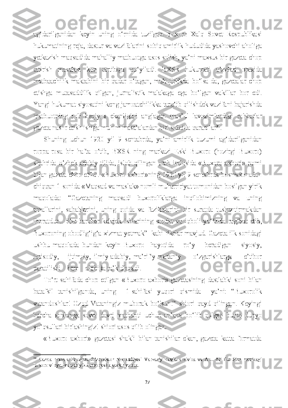 ag‘darilganidan   keyin   uning   о ‘rnida   tuzilgan   Buxoro   Xalq   Sovet   Respublikasi
hukumatining reja, dastur va vazifalarini sobiq amirlik  hududida yashovchi aholiga
yetkazish maqsadida mahalliy  matbuotga asos solish, ya’ni maxsus bir gazeta chop
ettirish   masalasi   kun   tartibiga   q о ‘yiladi.   BXSR   hukumati   a’zolari   orasida
matbaachilik   maktabini   bir   qadar   о ‘tagan,   muhojirlikda   b о ‘lsa-da,   gazetalar   chop
etishga   mutasaddilik   qilgan,   jurnalistik   malakaga   ega   b о ‘lgan   vakillar   bor   edi.
Yangi hukumat siyosatini keng jamoatchilikka  targ‘ib qilishdek vazifani bajarishda
matbuotning   roli   beqiyos   ekanligini   anglagan   mas’ul   lavozimlardagi   rahbarlar
gazeta nashr etish ishiga muhim masalalardan biri sifatida qaradilar 34
. 
Shuning   uchun   1920   yil   9   sentabrda,   ya’ni   amirlik   tuzumi   ag‘darilganidan
roppa-rosa   bir   hafta   о ‘tib,   BXSR   ning   markazi   Eski   Buxoro   (hozirgi   Buxoro)
shahrida   o’zbek   adabiy   tilida,   isloh   qilingan   arab   imlosida   «Buxoro   axbori»   nomi
bilan gazeta chop etildi . «Buxoro axbori»ning 1920 yil 9 sentabrda bosmaxonadan
chiqqan 1-sonida «Maqsad va maslak» nomli muharririyat tomonidan bosilgan yirik
maqolada:   “Gazetaning   maqsadi   buxoroliklarga   inqilobimizning   va   uning
amallarini,   sabablarini,   uning   qoida   va   fazilatlarini   bir   suratda   tushuntirmakdan
iboratdur...   Shu   barobar   kelajak   ishlarining   saodat   va   iqboli   y о ‘linda   rag‘bat   etib,
Buxoroning obodlig‘ig‘a xizmat yetmak”    kabi fikrlar mavjud. Gazeta ilk sonidagi
ushbu   maqolada   bundan   keyin   Buxoro     hayotida       r о ‘y       beradigan       siyosiy,
iqtisodiy,       ijtimoiy,   ilmiy-adabiy,   ma’rifiy-madaniy         о ‘zgarishlarga         e’tibor
qaratilishi    ham    alohida  ta’kidlanadi.
T о ‘rt   sahifada   chop   etilgan   «Buxoro   axbori»   gazetasining   dastlabki   soni   bilan
batafsil   tanishilganda,   uning     1-sahifasi   yuqori   qismida     ya’ni:   “Buxorolik
vatandoshlar!   Ozod   Vataningiz   muborak   b о ‘lsun!”   shiori   qayd   qilingan.   Keyingi
barcha   sonlariga   sovet   davri   matbuoti   uchun   an’ana   b о ‘lib   qolgan   b utun   dunyo
y о ‘qsullari birlashingiz!  shiori asos qilib olingan.
«Buxoro   axbori»   gazetasi   shakli   bilan   tanishilar   ekan,   gazeta   katta   formatda
34
  Gazeta   nusxalari   hozirda   О ‘zbekiston   Respublikasi   Markaziy   Davlat   arxivida   va   Abu   Ali   Ibn   Sino   nomidagi
Buxoro viloyat markaziy kutubxonasida saqlanmoqda.
27 