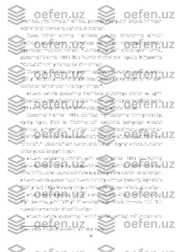 2   sahifada,   о ‘rta   formatda   4   sahifada,   yupqa   va   sifati   yuqori   darajada   b о ‘lmagan
sarg‘ish rangli bosmaxona qog‘ozida chop etilgan. 
Gazeta   birinchi   sonining   1-sahifasida   h ukumat   rahbarlarining   salmoqli
maqolalari   va   turli-tuman   ma’lumotlarga   ega   b о ‘lgan   muharririyat   tomonidan
tayyorlangan   maqolalar   bosilgan.   Yuqoridagi   fikr   dalili   sifatida   aytish   lozimki,
gazetaning   ilk   sonida   BXSR   Xalq   Nozirlar   Sh о ‘rosi   raisi   Fayzulla   X о ‘jayevning
“Kuntug‘di”   nomli yirik  maqolasi  e’lon  qilingan. 
Gazetaning   1-sahifasi   teng   yarmini   egallagan   mazkur   maqolada   Buxoroda
1920-yil   sentabr   oyi   boshlarida   yuz   bergan   keskin   siyosiy   jarayonlar   о ‘z   davri
talablaridan kelib chiqqan holda bayon qilingan 35
.
«Buxoro   axbori»   gazetasining   2-sahifasida   muharririyat   a’zolari   va   ayrim
mutasaddi hukumat rahbarlarining ichki muammolarga oid yirik maqolalari hamda
BXSR x о ‘jalik hayotining turli  tarmoqlariga tegishli  xabarlar  bosilgan.
Gazetaning   3-sahifasi   BXSR   atrofidagi   mamlakatlarning   ijtimoiy-iqtisodiy,
siyosiy   hayoti,   Sharq   va   G‘arbning   turli   davlatlarida   kechayotgan   voqealar
tafsilotiga   y о ‘naltirilgan.   Yuqoridagi   turli-tuman   chet el  matbuot organlaridan
k о ‘chirilgan maqolalar “Bizdan tashqarida”, “Chet   ellarda”, “Sharqda”, “Sh о ‘rolar
ittifoqida”, “Turkistonda”  kabi  ruknlar ostida bosilgan. Keyingi  sonlarda bu ruknlar
doirasi yanada kengayib borgan. 
«Buxoro   axbori»ning   t о ‘rtinchi,   ya’ni   s о ‘nggi   sahifasi   BXSR   hukumatining
buyruq va qarorlari, hukumat muassasalari  va nozirliklarning bildirishnomalaridan
iborat b о ‘lib, ular «Hukumat tadbirlari» va «Rasmiy qism» ruknlari  ostida berilgan.
«Buxoro axbori»   gazetasi Butun Buxoro inqilobiy q о ‘mitasi (revkom),   keyinchalik
(1921 yildan) BXSR Markaziy Ijroiya q о ‘mitasi  (MIQ)  organi sifatida  chop etilgan.
«Buxoro axbori» gazetasi  1920 yil 9 sentabrda chop etilgan 1-sonidan boshlab
2   yil   davomida,   ya’ni   1922   yil   21   sentabrga   qadar   haftada   bir   marta   1000-1500
nusxada bosmaxonadan  chiqarilib turilgan.
«Buxoro   axbori»   gazetasining   1-soni   4-sahifasi   oxiridagi   ma’lumotdan   aniq
35
  Fayzulla X о ‘ja. Kuntug‘di //Buxoro axbori. 1-son.  1920 yil  9 sentabr.
28 