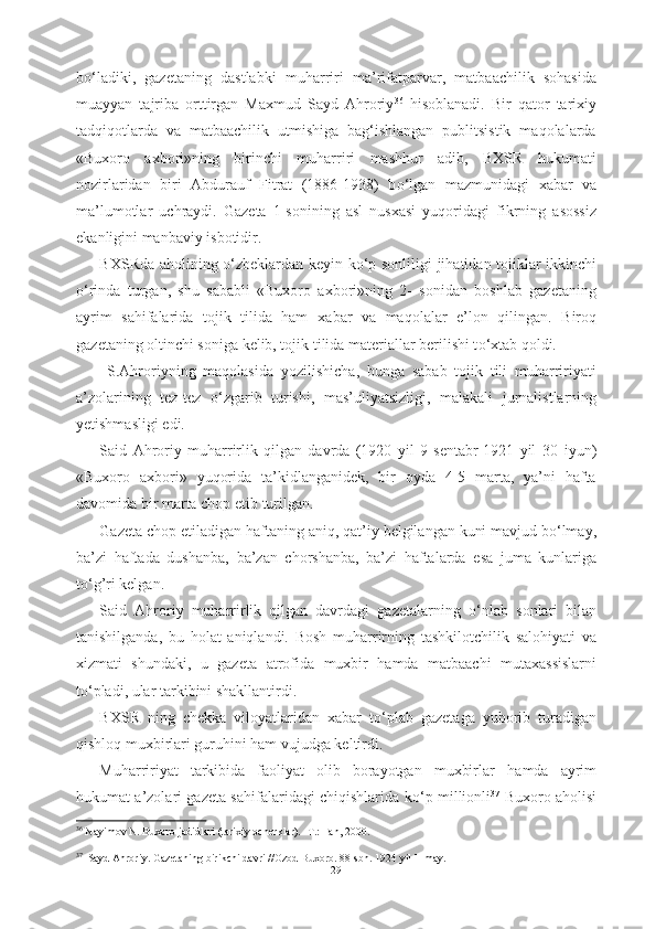 b о ‘ladiki,   gazetaning   dastlabki   muharriri   ma’rifatparvar,   matbaachilik   sohasida
muayyan   tajriba   orttirgan   Maxmud   Sayd   Ahroriy 36
  hisoblanadi.   Bir   qator   tarixiy
tadqiqotlarda   va   matbaachilik   utmishiga   bag‘ishlangan   publitsistik   maqolalarda
«Buxoro   axbori»ning   birinchi   muharriri   mashhur   adib,   BXSR   hukumati
nozirlaridan   biri   Abdurauf   Fitrat   (1886-1938)   b о ‘lgan   mazmunidagi   xabar   va
ma’lumotlar   uchraydi.   Gazeta   1-sonining   asl   nusxasi   yuqoridagi   fikrning   asossiz
ekanligini manbaviy isbotidir.
BXSRda aholining   о ‘zbeklardan keyin k о ‘p sonliligi   jihatidan   tojiklar ikkinchi
о ‘rinda   turgan,   shu   sababli   «Buxoro   axbori»ning   2-   sonidan   boshlab   gazetaning
ayrim   sahifalarida   tojik   tilida   ham   xabar   va   maqolalar   e’lon   qilingan.   Biroq
gazetaning oltinchi soniga kelib, tojik  tilida materiallar berilishi t о ‘xtab qoldi.
  S.Ahroriyning   maqolasida   yozilishicha,   bunga   sabab   tojik   tili   muharririyati
a’zolarining   tez-tez   о ‘zgarib   turishi,   mas’uliyatsizligi,   malakali   jurnalistlarning
yetishmasligi  edi.
Said   Ahroriy   muharrirlik   qilgan   davrda   (1920   yil   9   sentabr-1921   yil   30   iyun)
«Buxoro   axbori»   yuqorida   ta’kidlanganidek,   bir   oyda   4-5   marta,   ya’ni   hafta
davomida bir marta chop etib  turilgan.  
Gazeta chop etiladigan  haftaning  aniq,  qat’iy  belgilangan kuni mavjud b о ‘lmay,
ba’zi   haftada   dushanba,   ba’zan   chorshanba,   ba’zi   haftalarda   esa   juma   kunlariga
t о ‘g’ri kelgan.
Said   Ahroriy   muharrirlik   qilgan   davrdagi   gazetalarning   о ‘nlab   sonlari   bilan
tanishilganda,   bu   holat   aniqlandi.   Bosh   muharrirning   tashkilotchilik   salohiyati   va
xizmati   shundaki,   u   gazeta   atrofida   muxbir   hamda   matbaachi   mutaxassislarni
t о ‘pladi, ular tarkibini shakllantirdi. 
BXSR   ning   chekka   viloyatlaridan   xabar   t о ‘plab   gazetaga   yuborib   turadigan
qishloq muxbirlari guruhini ham vujudga keltirdi.
Muharririyat   tarkibida   faoliyat   olib   borayotgan   muxbirlar   hamda   ayrim
hukumat a’zolari gazeta sahifalaridagi chiqishlarida k о ‘p millionli 37
  Buxoro aholisi
36
  Nayimov N. Buxoro jadidlari (tarixiy ocherklar). -T.: Fan,  2000.
37
   
Sayd Ahroriy. Gazetaning birikchi   davri //Ozod Buxoro. 88-sbn. 1924 yil II may.
29 