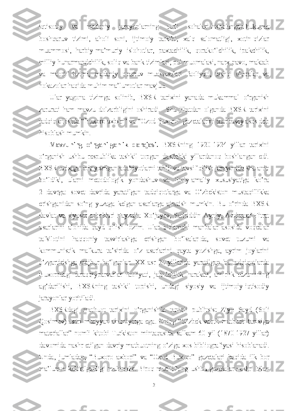 iqtisodiy      va     madaniy     jarayonlarning     turli      sohalari  hisoblangan hukumat
boshqaruv   tizimi,   aholi   soni,   ijtimoiy   tarkibi,   xalq   salomatligi,   xotin-qizlar
muammosi,   harbiy-ma’muriy   islohotlar,   paxtachilik,   qorakо‘lchilik,   ipakchilik,
milliy hunarmandchilik, soliq va bank tizimlari, pul muomalasi, narx-navo, maktab
va   maorif   tizimi,   madaniy   oqartuv   muassasalari   faoliyati,   tashqi   aloqalar   va
hokazolar haqida muhim ma’lumotlar mavjud.   
Ular   yagona   tizimga   solinib,   BXSR   tarixini   yanada   mukammal   о ‘rganish
zarurati   ham   mavzu   dolzarbligini   oshiradi.     Shu   jihatdan   olganda   BXSR   tarixini
tadqiq qilishda “Buxoro axbori” va “Ozod Buxoro” gazetalarini manbaviy asos deb
hisoblash mumkin.
Mavzuning   o’rganilganlik   darajasi.   BXSRning   1920-1924   yillar   tarixini
о ‘rganish   ushbu   respublika   tashkil   topgan   dastlabki   yillardanoq   boshlangan   edi.
BXSR tarixiga doir yozilgan adabiyotlarni tahlil va tavsif qilish jarayonida shu aniq
b о ‘ldiki,   ularni   metodologik   yondashuv   va   ilmiy-amaliy   xususiyatiga   ko’ra
2   davrga:   sovet   davrida   yaratilgan   tadqiqotlarga   va   О ‘zbekiston   mustaqillikka
erishganidan   s о ‘ng   yuzaga   kelgan   asarlarga   ajratish   mumkin.   Bu   о ‘rinda   BXSR
davlat   va   siyosat   arboblari   Fayzulla   X о ‘jayev,   Sadriddin   Ayniy,   Abdurauf   Fitrat
asarlarini   alohida   qayd   qilish   lozim.   Ular   birlamchi   manbalar   asosida   voqealar
tafsilotini   haqqoniy   tasvirlashga   erishgan   b о ‘lsalar-da,   sovet   tuzumi   va
kommunistik   mafkura   ta’sirida   о ‘z   asarlarini   qayta   yozishga,   ayrim   joylarini
о ‘zgartirishga   majbur   b о ‘lganlar.   XX   asr   20-yillarida   yaratilgan   bu   tadqiqotlarda
Buxorodagi   taraqqiyparvarlar   faoliyati,   jadidchilik   harakati,   amirlik   tuzumining
ag‘darilishi,   BXSRning   tashkil   topishi,   undagi   siyosiy   va   ijtimoiy-iqtisodiy
jarayonlar yoritiladi.
BXSRdagi   matbuot   tarixini   о ‘rganishda   taniqli   publitsist   Ziyo   Sayd   (Soli
Qosimov)  asari  muayyan ahamiyatga  ega. Uning “O’zbek vaqtli  matbuoti  tarixiga
materiallar”   nomli   kitobi   Turkiston   mintaqasida   salkam   60   yil   (1870-1927   yillar)
davomida nashr etilgan davriy matbuotning   о ‘ziga xos bibliografiyasi   hisoblanadi.
Unda,   jumladan,   “Buxoro   axbori”   va   “ Ozod   Buxoro”   gazetalari   haqida   ilk   bor
ma’lumot  keltirilganligi  muhimdir. Biroq muallifning   ushbu gazetalar  nashri   bilan
3 