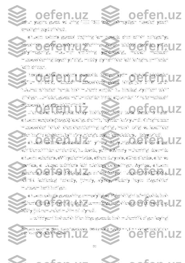 uchun   yagona   gazeta   va   uning   1000-1500   tadan   oshmaydigan   nusxalari   yetarli
emasligini qayd qilishadi. 
«Buxoro   axbori»   gazetasi   tirajining   kam   nusxada   chop   etilishi   poliagrafiya
bazasining   ojizligi,   nashriyot   ishlarining   zamon   talablari   asosida   y о ‘lga
q о ‘yilmaganligi,   musulmon   shriftining   yetishmasligi,   malakali   matbaachi
mutaxassislarning deyarli y о ‘qligi,   moddiy   qiyinchiliklar kabi k о ‘pgina omillardan
kelib chiqqan. 
Bevosita   «Buxoro   axbori»   gazetasida   bosilgan   ayrim   xabar   va   ruknlardan
ma’lum   b о ‘ladiki,   matbaachi   mutaxassislarni   gazeta   ishiga   jalb   qilish   uchun
hukumat   rahbarlari   hamda   bosh   muharrir   xorijdan   bu   boradagi   ziyolilarni   taklif
qilishgan. Jumladan, gazeta ma’lumotlaridan birida: «Qozondan 14 nafar matbaachi
mutaxassis Buxoroga taklif qilindi. 38  
Ular   davlat   nashriyotida   ishlay   boshladilar.   Biroq   tezda   ulardan   9   nafari
«Buxoro varajasi» (bezgak) kasaliga chalinib, hayotdan k о ‘z yumdi. K о ‘pgina tatar
mutaxassislari   ishlash   shart-sharoitlarining   og‘irligi,   maosh   ozligi   va   kasalliklar
bilan bog‘liq sabablar tufayli  о ‘z yurtlarig‘a qaytib ketmakdalar», - deb yoziladi.
«Buxoro   axbori»   gazetasida   1921   yilning   30   iyuniga   qadar   chop   etilgan
sahifalar   tahlilidan   aniqlandiki,   bu   davrda,   ya’ni   S.Ahroriy   muharrirligi   davomida
«Buxoro xabarlari», «Viloyatlarimizda», «Sharq dunyosi», «Chet ellarda», «Fan va
texnika»,   «Hukumat   tadbirlari»   kabi   ruknlarga   asos   solingan.   Ayniqsa,   «Buxoro
xabarlari»   rukni   ostida   BXSR   va   unga   q о ‘shni   b о ‘lgan   Turkiston   ASSR,   XXSR,
RSFSR   kabilardagi   iqtisodiy,   ijtimoiy,   siyosiy,   madaniy   hayot   о ‘zgarishlari
muntazam berib borilgan.
«Buxoro axbori» gazetasining ommaviyligi va  о ‘qimishligini ta’minlashda bosh
muharrir Said Ahroriyning dolzarb muammolarga bag‘ishlangan   о ‘nlab maqola va
badiiy ijod namunalari muhim rol  о ‘ynadi.
  U tahririyatni boshqarish bilan birga gazetada bosh muharrirlik qilgan keyingi
38
  "Buxoro   axbori"   va   "Ozod   Buxoro"   gazetalarvda   BXSR   aholisi   3   mln,   3,5   mln,   5   mln   kishidan   iboratligi   bilan
bog‘lik turli ma’lum otlar keltiriladi.
30 