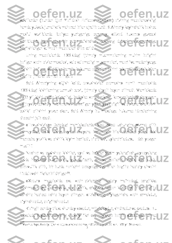 vakillardan   (bundan   Qori   Y о ‘ldosh   P о ‘latov   mustasno)   о ‘zining   maqolanavisligi
hamda yuksak jurnalistik mahorati bilan ajralib turdi. S.Ahroriy keyinchalik boshqa
mas’ul   vazifalarda   faoliyat   yuritganiga   qaramay,   «Ozod   Buxoro»   gazetasi
sahifalarida   ham   uning   bir   qator   ta’sirchan,   davrning   dolzarb   muammolariga
bag‘ishlangan salmoqli maqolalari chop etildi. 
Uning   maqolalarida   BXSRdagi   ijtimoiy   muammolarning   muhim   b о ‘g‘ini
b о ‘lgan xotin-qizlar masalasi, xalq salomatligi muammolari, maorif va madaniyatga
tegishli   b о ‘lgan   vazifalar   hamda   hukumat   organlari   ishini   takomillashtirish   bilan
bog‘liq  jihatlar qamrab  olingan .
Said   Ahroriyning   «Qish   keldi,   tovushsizlar   qotmasin»   nomli   maqolasida
BXSRdagi   kishilarning   turmush   tarzi,  ijtimoiy   ahvoli   bayon  qilinadi.   Mamlakatda
1923 yil   kishi  qattiq  kelganligi, badavlat  xonadonlarda,  korxonalarda  yashayotgan
uy-joysiz, iqtisodiy nochor ahvolda b о ‘lgan yetim-yesir  о ‘g‘il va qizlar ancha foizni
tashkil   qilishini   yozar   ekan,   Said   Ahroriy   bu   masalaga   hukumat   idoralarining
diqqatini jalb etadi.  
«Tovushsizlar     Darqdagi   mamlakatlarda   faqat   ovqat   uchungina   xizmat   qilib
turmaydilar,   balki   ularga   ayrim   moyana   berilmog‘i   bilan   barobar   yiliga   ikki
marotaba yozlik va qishlik   kiyim beriladi,   о ‘qitiladi, uylantiriladur», - deb yozgan
muallif. 
Nochor   va   qashshoq   kishilar,   ayol   va   bolalar   yarim   yalang’och,   oyoqyalang
holda   hovuzdan   suv   tashib,   yuk   k о ‘tarib,   chorva   mollarini   boqib,   qor   kurab,
qorovullik   qilib,   bir   burda   nonlarini   topayotganligi   bilan   bog‘liq   haqiqiy   ahvolni
ifodalovchi  fikrlar  bildirilgan 39
. 
«Xotun»   maqolasida   esa   xotin- qizlarning   haqiqiy   ma’nodagi   tenglikka
erishmaganligi,   ular   orasida   savodsizlik,   erksizlik   hamon   kuchliligi   bilan   bog‘liq
achchiq   haqiqat   ochiq   bayon   qilingan.   «Erkakning   о ‘ylaganicha   xotin   ermakdur,
о ‘yinchoqdur, q о ‘g‘irchoqdur. 
K о ‘ngli qanday tilasa shunday sevadur,  mijg‘alaydur, sindiradur va ezadur». Bu
masalada   Sayd   Ahroriyning   shaxsiy   fikri   esa   oliyjanob   b о ‘lib:   «Xotunga   hurmat
39
 Maxmud Sayd Axroriy. Qish keldi, tovushsizlar qotmasun //Ozod Buxoro. 30-son. 1923 yil 28 dekabr.
31 