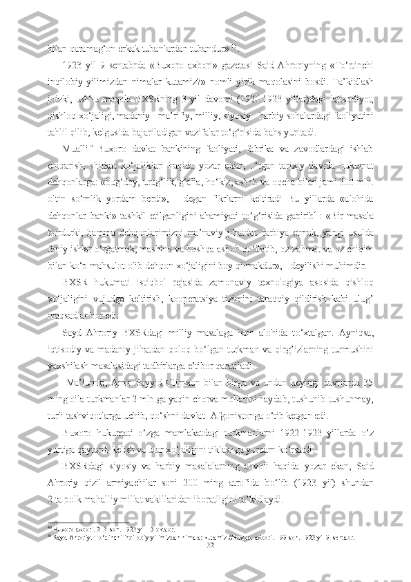 bilan qaramag‘on erkak  tubanlardan tubandur»  40
.
1923   yil   9   sentabrda   «Buxoro   axbori»   gazetasi   Said   Ahroriyning   «T о ‘rtinchi
inqilobiy   yilimizdan   nimalar   kutamiz?»   nomli   yirik   maqolasini   bosdi.   Ta’kidlash
joizki,   ushbu   maqola   BXSRning   3   yil   davomi   (1920-1923   yillar)dagi   iqtisodiyot,
qishloq x о ‘jaligi, madaniy - ma’rifiy, milliy, siyosiy - harbiy sohalardagi faoliyatini
tahlil  qilib, kelgusida bajariladigan vazifalar t о ‘g‘risida bahs yuritadi. 
Muallif   Buxoro   davlat   bankining   faoliyati,   fabrika   va   zavodlardagi   ishlab
chiqarish,   shirkat   x о ‘jaliklari   haqida   yozar   ekan,   о ‘tgan   tarixiy   davrda   hukumat
dehqonlarga: «bug‘doy, urug‘lik, g‘alla, h о ‘kiz, asbob va oqcha bilan jami 300 mln.
oltin   s о ‘mlik   yordam   berdi»,   -   degan   fikrlarni   keltiradi   Bu   yillarda   «alohida
dehqonlar   banki»   tashkil   etilganligini   ahamiyati   t о ‘g‘risida   gapirib 41
:   «Bir   masala
bordurki,   hamma   dehqonlarimizni   ma’naviy   jihatdan   tarbiya   etmak,   yangi   usulda
faniy ishlar   о ‘rgatmak, mashina va boshqa asbob q о ‘llatib, oz zahmat va oz chiqim
bilan k о ‘p mahsulot olib dehqon x о ‘jaligini boy qilmakdur», - deyilishi muhimdir.
BXSR   hukumati   istiqbol   rejasida   zamonaviy   texnologiya   asosida   qishloq
x о ‘jaligini   vujudga   keltirish,   kooperatsiya   tizimini   taraqqiy   qildirish   kabi   ulug’
maqsadlar bor edi.
Sayd   Ahroriy   BXSRdagi   milliy   masalaga   ham   alohida   t о ‘xtalgan.   Ayniqsa,
iqtisodiy va madaniy jihatdan qoloq b о ‘lgan turkman va qirg’izlarning turmushini
yaxshilash masalasidagi tadbirlarga e’tibor qaratiladi.
  Ma’lumki,   Amir   Sayyid   Olimxon   bilan   birga   va   undan   keyingi   davrlarda   35
ming oila turkmanlar 2 mln.ga yaqin chorva mollarini haydab, tushunib-tushunmay,
turli tashviqotlarga uchib, q о ‘shni davlat -Afgonistonga  о ‘tib ketgan edi. 
Buxoro   hukumati   о ‘zga   mamlakatdagi   turkmanlarni   1922-1923   yillarda   о ‘z
yurtiga qaytarib kelish va ular x о ‘jaligini tiklashga yordam k о ‘rsatdi.
BXSRdagi   siyosiy   va   harbiy   masalalarning   ahvoli   haqida   yozar   ekan,   Said
Ahroriy   qizil   armiyachilar   soni   200   ming   atrofida   b о ‘lib   (1923   yil)   shundan
2 ta polk mahalliy millat vakillaridan iboratligini ta’kidlaydi. 
40
 Buxoro axbori. 213-son. 1923 yil 15 oktabr.
41
 Sayd Ahroriy. T о ‘rtinchi inqilobiy yilimizdan nimalar kutamiz //Buxoro axbori. 199-son. 1923 yil 9  sentabr.
32 