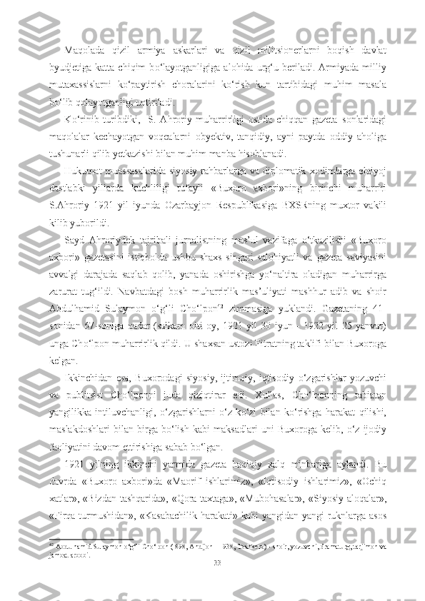 Maqolada   qizil   armiya   askarlari   va   qizil   militsionerlarni   boqish   davlat
byudjetiga   katta   chiqim   b о ‘layotganligiga   alohida   urg‘u   beriladi.   Armiyada   milliy
mutaxassislarni   k о ‘paytirish   choralarini   k о ‘rish   kun   tartibidagi   muhim   masala
b о ‘lib qolayotganligi uqtiriladi.
K о ‘rinib   turibdiki,     S.   Ahroriy   muharrirligi   ostida   chiqqan   gazeta   sonlaridagi
maqolalar   kechayotgan   voqealarni   obyektiv,   tanqidiy,   ayni   paytda   oddiy   aholiga
tushunarli qilib yetkazishi bilan muhim manba  hisoblanadi.
Hukumat muassasalarida  siyosiy rahbarlarga va diplomatik   xodimlarga ehtiyoj
dastlabki   yillarda   kuchliligi   tufayli   «Buxoro   axbori» ning   birinchi   muharriri
S.Ahroriy   1921   yil   iyunda   Ozarbayjon   Respublikasiga   BXSRning   muxtor   vakili
kilib yuborildi. 
Sayd   Ahroriydek   tajribali   jurnalistning   mas’ul   vazifaga   о ‘tkazilishi   «Buxoro
axbori»   gazetasini   istiqbolda   ushbu   shaxs   singari   salohiyatli   va   gazeta   saviyasini
avvalgi   darajada   saqlab   qolib,   yanada   oshirishga   y о ‘naltira   oladigan   muharrirga
zarurat   tug‘ildi.   Navbatdagi   bosh   muharrirlik   mas’uliyati   mashhur   adib   va   shoir
Abdulhamid   Sulaymon   о ‘g‘li   Ch о ‘lpon 42
  zimmasiga   yuklandi.   Gazetaning   41-
sonidan   67-soniga   qadar   (salkam   olti   oy,   1921   yil   30   iyun   -   1922   yil   25   yanvar)
unga Ch о ‘lpon  muharrirlik qildi. U  shaxsan ustozi Fitratning taklifi  bilan  Buxoroga
kelgan.
Ikkinchidan   esa,   Buxorodagi   siyosiy,   ijtimoiy,   iqtisodiy   о ‘zgarishlar   yozuvchi
va   publitsist   Ch о ‘lponni   juda   qiziqtirar   edi.   Xullas,   Ch о ‘lponning   tabiatan
yangilikka   intiluvchanligi,   о ‘zgarishlarni   о ‘z   k о ‘zi   bilan   k о ‘rishga   harakat   qilishi,
maslakdoshlari   bilan   birga   b о ‘lish   kabi   maksadlari   uni   Buxoroga   kelib,   о ‘z   ijodiy
faoliyatini davom  ettirishiga  sabab b о ‘lgan. 
1921   yilning   ikkinchi   yarmida   gazeta   haqiqiy   xalq   minbariga   aylandi.   Bu
davrda   «Buxoro   axbori»da   «Maorif   ishlarimiz»,   «Iqtisodiy   ishlarimiz»,   «Ochiq
xatlar», «Bizdan tashqarida», «Qora taxtaga»,   «Mubohasalar»,   «Siyosiy aloqalar»,
«Firqa turmushidan»,   «Kasabachilik harakati»   kabi yangidan-yangi  ruknlarga asos
42
  Abdulhamid Sulaymon  о ‘g‘li Ch о ‘lpon  ( 898, Andijon  -  1938,  Toshkent) -  shoir, yozuvchi, dramaturg,  tarjimon va
jamoat arbobi.
33 