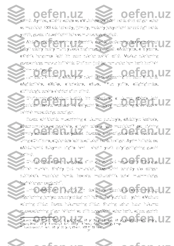 solindi. Ayniqsa, «Ochiq xatlar» va «Mubohasalar» rukni ostida chop etilgan xabar
va maqolalar BXSRda iqtisodiy, ijtimoiy, madaniy jarayonlarni tanqqd tig‘i ostida
yoritib, gazeta  о ‘quvchilarini bahs va munozaraga chorladi.
Abdulhamid   Ch о ‘lponning   muharrirlik   davrida   ijodkorning   kasbiy   mahorati
tufayli   adabiy-badiiy  muhit   yuksak   pog‘onaga   k о ‘tarildi.  «Adabiyot»,   «Felyeton»,
«Kichik   hangoma»   kabi   bir   qator   ruknlar   tashkil   etildi.   Mazkur   ruknlarning
gazetxonlarga manzur b о ‘lishida Ch о ‘lpon ijodidan namunalar ham berib borilishi
muhim rol  о ‘ynadi. 
Jumladan,   shoirning   «Adabiyot»   rukni   ostida   gazetaning   bir   qator   sonlarida
«Ag‘darilish»,   «Xalk»,   «Tarixdan»,   «Suz»,   “Yurt   y о ‘li»,   «Og‘rig‘onda»,
« О ‘liqlarg‘a qarshi» she’rlari e’lon qilindi. 
Ch о ‘lponning   «Matbuot-kuchlik   bir   davlatdur»,   «Hukumat   nashri»   kabi
maqolalari   bevosita   matbaachilik   faoliyatini   va   davriy   matbuotning   ta’sir   kuchini
oshirish maqsadlariga qaratilgan. 
Gazeta   sahifalarida   muxarrirning   «Hukumat   qurultoyi»,   «Adabiyot   kechasi»,
«Teatr-tomosha»,   «Ergashish»,   «Tizgin   talash»   kabi   maqolalari 43
  esa   о ‘zining
ijtimoiy   xarakteri   bilan   ahamiyatlidir.   Gazetada   chop   etilgan   she’r   va   maqolalari
uning «Ch о ‘lpon», «Qalandar» kabi taxalluslari ostida bosilgan. Ayrim hollarda esa
«Abdulhamid   Sulaymon   о ‘g‘li»   ismi   -   sharifi   yozib   q о ‘yilganligining   guvohi
b о ‘lindi.
Ch о ‘lponning   «Buxoro   axbori»da   e’lon   qilingan   ijod   namunalarini   3   guruhga
b о ‘lish   mumkin.   She’riy   ijod   namunalari,   davr   ruhini   tanqidiy   aks   ettirgan
publitsistik   maqolalar   hamda   bevosita   matbuotchilik   tarixi   muammolariga
bag‘ishlangan asarlardir 44
. 
Uning   «Matbuot   -   kuchlik   bir   davlatdur»   maqolasida   aynan   matbuot
organlarining   jamiyat   taraqqiyotidagi   roli   haqida   fikr   yuritiladi.     ya’ni:   «Matbuot
xalqning   tilidur.   Gazeta   hukumatning   tilidur.   Shuning   uchun   butun   hukumat
muassasalarining   qilgan   ishlarini   va   qilib   turganlarini   xabar   berib,   xalqqa   gapirib
43
  Buxoro  axbori. 44-s on. 1921 yil  10 iyul;  46-son. 1921 yil  20 iyul;  54-son. 1921 yil  3 noyabr;  57-son. 1921yil  1
dekabr; 58-soi. 1921 yil 8 dekabr; 71-son. 1922 yil 18 fevral; 167-son. 1923 yil 7 may.
44
  Buxoro axbori. 41-son. 1921 yil 30 iyun; 72-son. 1922 Yil 25 fevral.
34 