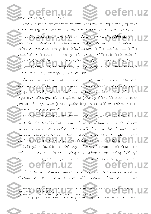 turishi kerakdur» 45
,- deb yoziladi.
Gazeta hayotning dolzarb muammolarini tabiiy ravishda bayon qilsa, foydadan
holi   bо‘lmasligiga   bu   kabi   maqolalarda   e’tibor   qaratilgan.   «Buxoro   axbori»   xalq
ommasi   tushunadigan   voqea   va   xabarlarni   e’lon   qilishi   kerakligi,   felyeton   janrini,
badiiy ruknni kuchaytirilishi  maqolalarda alohida ta’kidlanadi. Chо‘lpon gazetaning
qudrati va ahamiyatini: «dunyoda besh kuchlik davlat bо‘lsa oltinchisi, oltita bо‘lsa
yettinchisi   matbuotdir»   ,   -   deb   yozadi.   Gazeta   sahifalarida   bosh   muharrir
Buxorodagi barcha ziyolilarni, qalamkashlarni, muxbirlarni munozaralarga chorlab,
«Buxoro axbori»   sahifalari jamiyat taraqqiyotiga xizmat qiluvchi har qanday erkin
fikrlar uchun ochiqligini qayta-qayta ta’kidlaydi.
Gazeta   sahifalarida   bosh   muharrir   Buxorodagi   barcha   ziyolilarni,
qalamkashlarni,   muxbirlarni   munozaralarga   chorlab,   «Buxoro   axbori»   sahifalari
jamiyat   taraqqiyotiga   xizmat   qiluvchi   har   qanday   erkin   fikrlar   uchun   ochiqligini
qayta-qayta   ta’kidlaydi.   «О‘rtoq   Qilichzoda   (BXSR   yoshlar   ittifoqining   raisi)ning
javobi»,   «Sо‘nggi   suzim   (о‘rtoq   Qilichzodaga   javob)»-kabi   maqolalarning   e’lon
qilinishi diqqatga sazavordir 46
.
Shuni   qayd   etish   kerakki,   ma’lum   sabablarga   kо‘ra,   «Buxoro   axbori»ning   68-
soni (1922 yil 4 fevral)dan bosh muharrir о‘zgargan bо‘lsada,  uning  sobik muharriri
gazeta bilan aloqani uzmaydi. Keyingi sonlarda Chо‘lpon ham Sayd Ahroriy singari
gazetada maqolanavislikni davom ettirib, respublika ijtimoiy-siyosiy muammolarini
yoritishga qaratilgan uning 3 ta yirik maqolasi chop etilganligi aniqlandi.
1922   yil   4   fevraldan   boshlab   Ziyo   Usmoniy 47
  «Buxoro   axbori»da   bosh
muharrirlik   vazifasini   bajara   boshlagan.   U   «Buxoro   axbori»ning   1922   yil
4   fevraldan   1922   yil   27   mayga   qadar   chiqib   turgan   68-87-sonlariga   muharrirlik
qilgan.
  Chop   etilgan   gazetalar,   ulardagi   ma’lumotlar   shuni   kо‘rsatadiki,   bu   davrda
«Buxoro   axbori»ning   umumiy   tiraji   1000   nusxada   bо‘lib,   ayrim   sonlari
45
 Buxoro axbori. 44-son. 1921 yil 10 iyul; 51-son. 1921 yil 5 oktabr; 58-son. 1921 yil 8 dekabr; 60-son.1921 yil 14
dekabr; 65-son. 1922 yil 15 yanvar;
46
  Buxoro axbori. 64-son. 1922  yil  12 yan var; 65-son. 1922 yil 15 yanvar.
47
  Ch о ‘lpon. Og‘rig‘onda //Buxoro  axbori. 71 -son. 1922  yil 18 fevral;  Tizgin talash  //Buxoro axbori.  72-son.  1922 yil
35 