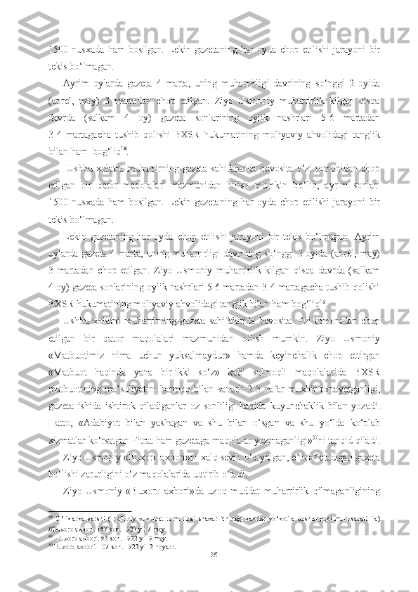 1500   nusxada   ham   bosilgan.   Lekin   gazetaning   har   oyda   chop   etilishi   jarayoni   bir
tekis b о ‘lmagan.
Ayrim   oylarda   gazeta   4   marta,   uning   muharrirligi   davrining   s о ‘nggi   2   oyida
(aprel,   may)   3   martadan   chop   etilgan.   Ziyo   Usmoniy   muharrirlik   kilgan   qisqa
davrda   (salkam   4   oy)   gazeta   sonlarining   oylik   nashrlari   5-6   martadan
3-4   martagacha   tushib   qolishi   BXSR   hukumatining   moliyaviy   ahvolidagi   tanglik
bilan  ham  bog‘liq 48
.  
  Ushbu  xolatni  muharrirning  gazeta   sahifalarida   bevosita   о ‘zi  tomonidan  chop
etilgan   bir   qator   maqolalari   mazmunidan   bilish   mumkin   b о ‘lib,   ayrim   sonlari
1500   nusxada   ham   bosilgan.   Lekin   gazetaning   har   oyda   chop   etilishi   jarayoni   bir
tekis b о ‘lmagan.
Lekin   gazetaning   har   oyda   chop   etilishi   jarayoni   bir   tekis   b о ‘lmagan.   Ayrim
oylarda  gazeta 4 marta, uning muharrirligi  davrining s о ‘nggi  2 oyida (aprel, may)
3   martadan   chop   etilgan.   Ziyo   Usmoniy   muharrirlik   kilgan   qisqa   davrda   (salkam
4 oy) gazeta sonlarining oylik nashrlari 5-6 martadan 3-4 martagacha tushib qolishi
BXSR hukumatining moliyaviy ahvolidagi tanglik bilan  ham bog‘liq 49
. 
Ushbu   xolatni   muharrirning   gazeta   sahifalarida   bevosita   о ‘zi   tomonidan   chop
etilgan   bir   qator   maqolalari   mazmunidan   bilish   mumkin.   Ziyo   Usmoniy
«Matbuotimiz   nima   uchun   yuksalmaydur»   hamda   keyinchalik   chop   ettirgan
«Matbuot   haqinda   yana   bir-ikki   s о ‘z»   kabi   salmoqli   maqolalarida   BXSR
matbuotining   ma’suliyatini   barmoq   bilan   sanarli   2-3   nafar   muxbir   tortayetganligi,
gazeta   ishida   ishtirok   qiladiganlar   oz   sonliligi   haqida   kuyunchaklik   bilan   yozadi.
Hatto,   «Adabiyot   bilan   yashagan   va   shu   bilan   о ‘sgan   va   shu   y о ‘lda   k о ‘plab
xizmatlar  k о ‘rsatgan  Fitrat  ham gazetaga maqolalar  yozmaganligi» 50
ni tanqid qiladi.
Ziyo Usmoniy «Buxoro axbori»ni xalq sevib  о ‘qiydigan, e’tirof  etadigan  gazeta
b о ‘lishi  zarurligini  о ‘z maqolalarida  uqtirib  о ‘tadi.
Ziyo   Usmoniy   «Buxoro   axbori»da   uzoq   muddat   muharrirlik   qilmaganligining
48
  О ‘liklarka   karshi   (Inqilobiy   xukumat   tomonidai   shaxar   ichidagi   kabrlar   y о ‘kotila   boshlangoni   munosabati   ila)
//Buxoro  axbori. 167-son. 1923 yil 7 may.  
49
    Buxoro axbori. 83-son. 1922 yil 9 may.   
50
  Buxoro axbori. 107-son.  1922 yil 2 noyabr.
36 