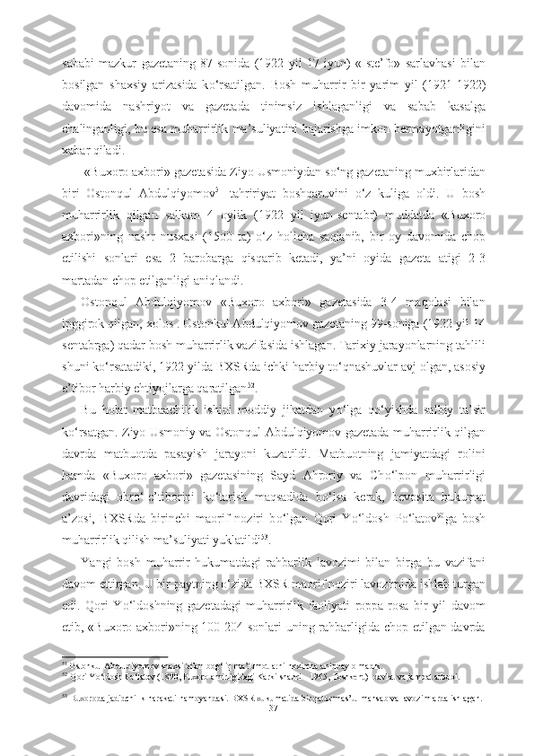 sababi   mazkur   gazetaning   87-sonida   (1922   yil   17   iyun)   «Iste’fo»   sarlavhasi   bilan
bosilgan   shaxsiy   arizasida   k о ‘rsatilgan.   Bosh   muharrir   bir   yarim   yil   (1921-1922)
davomida   nashriyot   va   gazetada   tinimsiz   ishlaganligi   va   sabab   kasalga
chalinganligi, bu esa muharrirlik   ma’suliyatini bajarishga imkon bermayotganligini
xabar qiladi.
  «Buxoro axbori»  gazetasida Ziyo Usmoniydan s о ‘ng gazetaning muxbirlaridan
biri   Ostonqul   Abdulqiyomov 51
  tahririyat   boshqaruvini   о ‘z   kuliga   oldi.   U   bosh
muharrirlik   qilgan   salkam   4   oylik   (1922   yil   iyun-sentabr)   muddatda   «Buxoro
axbori» ning   nashr   nusxasi   (1500   ta)   о ‘z   holicha   saqlanib,   bir   oy   davomida   chop
etilishi   sonlari   esa   2   barobarga   qisqarib   ketadi,   ya’ni   oyida   gazeta   atigi   2-3
martadan chop etilganligi aniqlandi.
Ostonqul   Abdulqiyomov   «Buxoro   axbori»   gazetasida   3-4   maqolasi   bilan
ipggirok qilgan, xolos . Ostonkul Abdulqiyomov gazetaning 99-soniga (1922 yil 14
sentabrga) qadar bosh muharrirlik vazifasida ishlagan. Tarixiy jarayonlarning tahlili
shuni k о ‘rsatadiki, 1922 yilda BXSRda ichki harbiy t о ‘qnashuvlar avj olgan, asosiy
e’tibor harbiy ehtiyojlarga qaratilgan 52
. 
Bu   holat   matbaachilik   ishini   moddiy   jihatdan   y о ‘lga   q о ‘yishda   salbiy   ta’sir
k о ‘rsatgan. Ziyo Usmoniy va Ostonqul Abdulqiyomov gazetada muharrirlik qilgan
davrda   matbuotda   pasayish   jarayoni   kuzatildi.   Matbuotning   jamiyatdagi   rolini
hamda   «Buxoro   axbori»   gazetasining   Sayd   Ahroriy   va   Ch о ‘lpon   muharrirligi
davridagi   obr о ‘-e’tiborini   k о ‘tarish   maqsadida   b о ‘lsa   kerak,   bevosita   hukumat
a’zosi,   BXSRda   birinchi   maorif   noziri   b о ‘lgan   Qori   Y о ‘ldosh   P о ‘latov 90
ga   bosh
muharrirlik qilish ma’suliyati yuklatildi 53
. 
Yangi   bosh   muharrir   hukumatdagi   rahbarlik   lavozimi   bilan   birga   bu   vazifani
davom ettirgan. U bir paytning  о ‘zida BXSR maorif noziri lavozimida ishlab turgan
edi.   Qori   Y о ‘ldoshning   gazetadagi   muharrirlik   faoliyati   roppa-rosa   bir   yil   davom
etib, «Buxoro axbori»ning 100-204-sonlari uning rahbarligida chop etilgan davrda
51
 Ostonkul Abdulqiyomov shaxsi bilan  bog‘liq ma’lumotlarni hozircha aniqpay olmadik.
52
  Qori Y о ‘ldosh P о ‘latov (1890, Puxoro amirligidagi Karki shahri -  1965, Toshkent)- davlat va jamoat arbobi.
 
53   
Buxoroda  jadidchilik harakati  namoyandasi. BXSR  xukumatida bir qator mas’ul  mansab va lavozimlarda ishlagan. 
37 