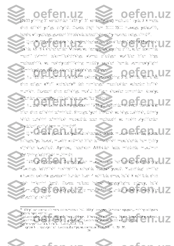 (1922 yilning 21 sentabridan 1923 yil 21 sentabrigacha) matbuot 1 oyda 7-8 marta
chop   etilishi   y о ‘lga   q о ‘yildi.   Gazeta   tiraji   ham   2000-2500   nusxaga   yetkazilib,
barcha viloyatlarga gazetani bir tekisda tarqatilishi qat’iy nazorat ostiga olindi 54
.
Qori Y о ‘ldosh P о ‘latov hukumat rahbarlaridan biri sifatida 1922-1923 yil qish
faslida RSFSR shaharlaridan Moskva va Petrogradga sayohat qilib, safari davomida
maorif   tizimini   takomillashtirishga   xizmat   qiladigan   vazifalar   bilan   birga
matbaachilik   va   nashriyotchilikning   moddiy   asoslari   hamda   zamonaviyligini
ta’minlaydigan  asbob-uskunalar keltirishga erishgan.
Bu   haqida   muxarrirning   «Buxoro   axbori»   gazetasining   5   ta   sonida   ketma-ket
chop   etilgan   «Y о ‘l   xotiralari» 55
  deb   nomlangan   maqolasidan   xabardor   b о ‘lish
mumkin.   Gazetani   chop   etilishiga   mas’ul   b о ‘lgan   shaxslar   tomonidan   Rossiya
safaridan sintografiya olib kelishga muvaffaq b о ‘lindi. 
Bu tadbir  «Buxoro axbori» gazetasini  1923 yil  bahoridan boshlab  fotolavhalar
bilan chop etilishini ta’minladi. Sintografiyani   о ‘rnatish va ishga tushirish, doimiy
ishlab   turishini   ta’minlash   maqsadida   tatar   matbaachi   va   noshir   ziyolilardan
foydalanilganligi ham muhimdir 56
. 
Q.Y.   P о ‘latov   gazeta   faoliyatini   boshqargan   davrda   musulmon   shrifta,   gazeta
poliagrafiya   bazasi,   muxbir   xodimlar   bilan   ta’minlanishi   masalalarida   ham   ijobiy
siljishlar   kuzatiladi.   Ayniqsa,   Tatariston   ASSRdan   katta   miqdorda   musulmon
shriftining keltirilishi muhimdir.
1923   yilning   yozida   Germaniyadan   musulmoncha   harf   terish   mashinasining
Buxoroga   keltirilishi   noshirchilik   sohasida   burilish   yasadi.   Yuqoridagi   omillar
«Buxoro   axbori»   gazetasini   bundan   buen   4   sahifada   emas,   balki   8   sahifada   chop
etish   imkonini   berdi.   Gazeta   nafaqat   hajman   kengayibgina   qolmay,   balki
mazmunan   boyidi,   о ‘quvchiga   k о ‘proq   manzur   b о ‘ldi,   undagi   xabar   va   maqolalar
dolzarbligi oshdi 57
. 
54  
1937 yil dan boshlab bir necha bor qamoqqa olindi. 1957 yil oklangan. Qamoqdan kaytgach, umrining oxirigacha
fakirona hayot kechirdi.
55
   Buxoro axbori. 133-son. 1923 yi 11 fevral; 134-son. 15 fevral; 137-son. 1 mart; 138-son. 3  mart;  139-son. 6 mart.
56
 Ibrohimov I. Ma’rifat zibei //"20.000-uchrashuv" ."Buxoronoma" gazetasi 20.000-soni chiqkaniga
bag‘ishlangan publitsistik risola. -Buxoro, 2007. -B. 21.
57
  Hayitov SH. Tatar ziyolilari Buxoroda //Jamiyat va boshqaruv. 2007. №3. -B. 125-126.
38 