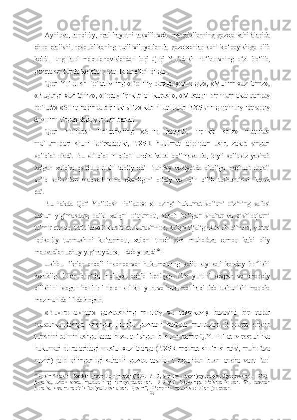 Ayniqsa,   tanqidiy,   real   hayotni   tasviflovchi   materiallarning   gazeta   sahifalarida
chop   etalishi,   respublikaning   turli   viloyatlarida   gazetxonlar   soni   k о ‘payishiga   olib
keldi.   Eng   faol   maqolanavislardan   biri   Qori   Y о ‘ldosh   P о ‘latovning   о ‘zi   b о ‘lib,
gazeta sonlarida k о ‘plab maqolalar e’lon qilgan. 
Qori Y о ‘ldosh P о ‘latovning «Dohiliy qarzga yozilingiz», «Muhim  vazifamiz»,
«Bugungi vazifamiz», «Porax о ‘rlik bilan kurash», «Mustaqil bir mamlakat qanday
b о ‘lur?» «Soliq haqinda bir-ikki s о ‘z» kabi maqolalari BXSRning ijtimoiy-iqtisodiy
ahvolini  о ‘rganishga yordam beradi.
Qori   Y о ‘ldosh   P о ‘latovning   «Soliq   haqinda   bir-ikki   s о ‘z»   maqolasi
ma’lumotlari   shuni   k о ‘rsatadiki,   BXSR   hukumati   aholidan   ushr,   zakot   singari
soliqlar   oladi.   Bu   soliqlar   miqdori   uncha   katta   b о ‘lmasa-da,   2   yil   soliqsiz   yashab
kelgan   xalqka   qattiq   botishi   tabiiy   edi.   Bunday   vaziyatda   aholiga   matbuot   orqali
soliq   solishdan   maqsad   nima   ekanligini   oddiy   va   j о ‘n   qilib   tushuntirish   kerak
edi. 
Bu   hakda   Qori   Y о ‘ldosh   P о ‘latov:   «Hozirgi   hukumat   soliqni   о ‘zining   safosi
uchun   yig‘masdan,   balki   xalqni   о ‘qitmoq,   xarob   b о ‘lgan   shahar   va   qishloqlarni
ta’mir etmoq, turli kasalliklar bilan kurashmoq, xalq x о ‘jaligini isloh qilmoq, yurtni
iqtisodiy   turmushini   k о ‘tarmoq,   xalqni   tinchligini   muhofaza   etmoq   kabi   oliy
maqsadlar uchuy yig‘naydur», - deb yozadi 58
. 
Ushbu   fikrlar   orqali   insonparvar   hukumatning   soliq   siyosati   kanday   b о ‘lishi
kerakligi   bilan   bog‘liq   mohiyat   ochib   berilgan.   О ‘z   yurtini   sevgan   va   taraqqiy
qilishini istagan har bir i ne on solikni yurt va hukumat haqi deb tushunishi maqola
mazmunida ifodalangan.
«Buxoro   axbori»   gazetasining   moddiy   va   texnikaviy   bazasini   bir   qadar
mustahkamlashga   erishgan   hamda   gazetani   haftada   muntazam   2   marta   chiqib
turishini ta’minlashga katta hissa q о ‘shgan bosh muharrir Q.Y. P о ‘latov respublika
hukumati idoralaridagi mas’ul vazifalarga (BXSR mehnat sh о ‘rosi raisi, muhofaza
noziri)   jalb   qilinganligi   sababli   gazeta   tashkil   topganidan   buen   ancha   vaqt   faol
58
  Qosim Sorokin  - Sorokin Qosim Ibrohimovich  (1899. 17. 12, Simbirsk guberniyey, hozirgi Ulyanovsk obl.- 1939) -
jurnalist,   uzbek   sovet   matbuotining   namoyandalaridan.   1919   yili   Toshkentga   о ‘qishga   kelgan.   Shu   davrdan
jurnalistlik  va muharrirlik  faoliyati boshlaigan. "Qosim",  " О ‘rmonlik"  taxalluslari bilan  ijod  etgan.
39 