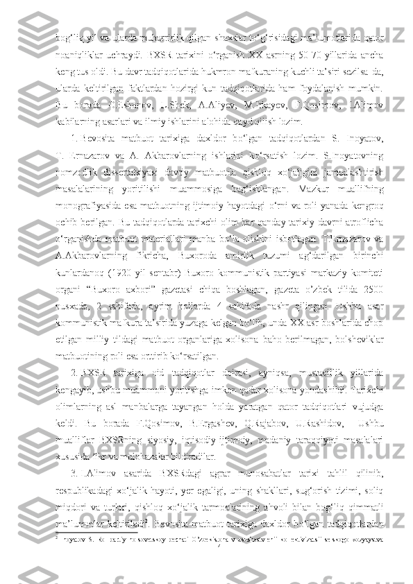 bog‘liq yil va ularda muharrirlik qilgan   shaxslar t о ‘g‘risidagi ma’lumotlarida qator
noaniqliklar   uchraydi.   BXSR   tarixini   о ‘rganish   XX   asrning   50-70-yillarida   ancha
keng tus oldi. Bu davr tadqiqotlarida hukmron mafkuraning kuchli ta’siri sezilsa- da,
ularda   keltirilgan   faktlardan   hozirgi   kun   tadqiqotlarida   ham   foydalanish   mumkin.
Bu   borada   O.Eshonov,   L.Shek,   A.Aliyev,   M.Irkayev,   F.Qosimov,   I.Alimov
kabilarning asarlari  va  ilmiy ishlarini alohida  qayd qilish  lozim.
1. Bevosita   matbuot   tarixiga   daxldor   b о ‘lgan   tadqiqotlardan   S.   Inoyatov,
T.   Ernazarov   va   A.   Akbarovlarning   ishlarini   k о ‘rsatish   lozim.   S.Inoyatovning
nomzodlik   dissertatsiyasi   davriy   matbuotda   qishloq   x о ‘jaligini   jamoalashtirish
masalalarining   yoritilishi   muammosiga   bag‘ishlangan.   Mazkur   muallifning
monografiyasida  esa   matbuotning   ijtimoiy  hayotdagi   о ‘rni  va  roli   yanada  kengroq
ochib   berilgan.   Bu   tadqiqotlarda tarixchi olim har  qanday tarixiy davrni  atroflicha
о ‘rganishda   matbuot   materiallari   manba   b о ‘la   olishini   isbotlagan.   T.Ernazarov   va
A.Akbarovlarning   fikricha,   Buxoroda   amirlik   tuzumi   ag‘darilgan   birinchi
kunlardanoq   (1920   yil   sentabr)   Buxoro   kommunistik   partiyasi   markaziy   komiteti
organi   “Buxoro   axbori”   gazetasi   chiqa   boshlagan,   gazeta   o’zbek   tilida   2500
nusxada,   2   sahifada,   ayrim   hollarda   4   sahifada   nashr   qilingan.   Ushbu   asar
kommunistik mafkura ta’sirida yuzaga   kelgan b о ‘lib, unda XX asr boshlarida chop
etilgan   milliy   tildagi   matbuot   organlariga   xolisona   baho   berilmagan,   bolsheviklar
matbuotining roli  esa orttirib k о ‘rsatilgan.
2. BXSR   tarixiga   oid   tadqiqotlar   doirasi,   ayniqsa,   mustaqillik   yillarida
kengayib, ushbu muammoni yoritishga  imkon qadar xolisona   yondashildi.  Tarixchi
olimlarning   asl   manbalarga   tayangan   holda   yaratgan   qator   tadqiqotlari   vujudga
keldi.   Bu   borada   F.Qosimov,   B.Ergashev,   Q.Rajabov,   U.Rashidov,     Ushbu
mualliflar   BXSRning   siyosiy,   iqtisodiy- ijtimoiy,   madaniy   taraqqiyoti   masalalari
xususida fikr va mulohazalar bildiradilar.
3. I.Alimov   asarida   BXSRdagi   agrar   munosabatlar   tarixi   tahlil   qilinib,
respublikadagi   x о ‘jalik   hayoti,   yer   egaligi,   uning   shakllari,   sug‘orish   tizimi,   soliq
miqdori   va   turlari,   qishloq   x о ‘jalik   tarmoqlarining   ahvoli   bilan   bog‘liq   qimmatli
ma’lumotlar   keltiriladi 2
.   Bevosita   matbuot   tarixiga   daxldor   b о ‘lgan   tadqiqotlardan
2
  Inoyatov   S.   Rol   partiy   no-sovetskoy   pechati   O’zbekistona   v   osushestvlenii   kollektivizatsii   selskogo   xozyaystva
4 