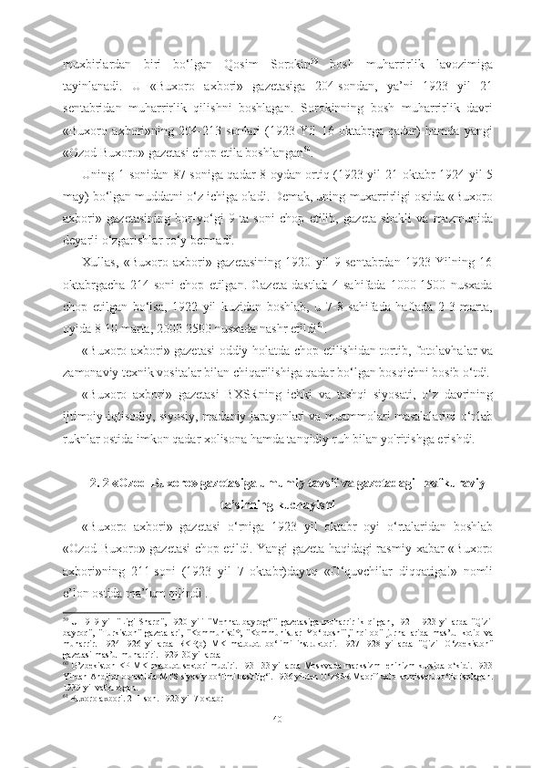 muxbirlardan   biri   b о ‘lgan   Qosim   Sorokin 59
  bosh   muharrirlik   lavozimiga
tayinlanadi.   U   «Buxoro   axbori»   gazetasiga   204-sondan,   ya’ni   1923   yil   21
sentabridan   muharrirlik   qilishni   boshlagan.   Sorokinning   bosh   muharrirlik   davri
«Buxoro   axbori»ning   204-213   sonlari   (1923   Yil   16   oktabrga   qadar)   hamda   yangi
«Ozod Buxoro»  gazetasi  chop  etila  boshlangan 60
.
Uning 1-sonidan 87-soniga qadar 8 oydan ortiq (1923 yil 21   oktabr- 1924 yil 5
may) b о ‘lgan muddatni  о ‘z ichiga oladi. Demak, uning  muxarrirligi ostida «Buxoro
axbori»   gazetasining   bor-y о ‘gi   9   ta   soni   chop   etilib,   gazeta   shakli   va   mazmunida
deyarli  о ‘zgarishlar r о ‘y bermadi.
Xullas,   «Buxoro   axbori»   gazetasining   1920   yil   9   sentabrdan   1923   Yilning   16
oktabrgacha   214   soni   chop   etilgan.   Gazeta   dastlab   4   sahifada   1000-1500   nusxada
chop   etilgan   b о ‘lsa,   1922   yil   kuzidan   boshlab,   u   7-8   sahifada   haftada   2-3   marta,
oyida 8-10 marta, 2000-2500 nusxada nashr  etildi 61
. 
«Buxoro axbori» gazetasi oddiy holatda chop   etilishidan tortib,   fotolavhalar va
zamonaviy texnik vositalar bilan chiqarilishiga qadar b о ‘lgan  bosqichni bosib  о ‘tdi.
«Buxoro   axbori»   gazetasi   BXSRning   ichki   va   tashqi   siyosati,   о ‘z   davrining
ijtimoiy-iqtisodiy, siyosiy,   madaniy jarayonlari va   muammolari masalalarini   о ‘nlab
ruknlar ostida imkon qadar xolisona hamda tanqidiy ruh bilan yo'ritishga erishdi.
2. 2   «Ozod Buxoro» gazetasiga umumiy tavsif va gazetadagi  mafkuraviy
ta’sirning kuchayishi
«Buxoro   axbori»   gazetasi   о ‘rniga   1923   yil   oktabr   oyi   о ‘rtalaridan   boshlab
«Ozod Buxoro» gazetasi chop etildi. Yangi gazeta haqidagi rasmiy   xabar   «Buxoro
axbori» ning   211-soni   (1923   yil   7   oktabr)dayoq   « О ‘quvchilar   diqqatiga!»   nomli
e’lon ostida ma’lum qilindi .
59  
U   1919   yil   "Ligi   Sharq",   1920   yili   "Mehnat   bayrog‘i"   gazetasiga   muharrirlik   qilgan,   1921- 1923   yillarda   "Qizil
bayroq",   "Turkiston"   gazetalari,   "Kommunist'*,   "Kommunistlar   Y о ‘ldoshi","Inqilob"   jurnallarida   mas’ul   kotib   va
muharrir.   1924-1926   yillarda   RKP(b)   MK   matbuot   b о ‘limi   instruktori.   1927-1928   yillarda   "Qizil   О ‘zbekiston"
gazetasi mas’ul muharriri.  1929-30  yillarda
60
  O’zbekiston KP   MK matbuot sektori mudiri.   1931-33 yillarda Moskvada marksizm-leninizm kursida   о ‘kidi. 1933
Yildan  Andijon oblasti da MTS  siyosiy b о ‘limi boshlig‘i. 1936 yildan  О ‘zSSR Maorif  xalq  komissari b о ‘lib ishlagan.
1939 yil vafot etgan.
61
  Buxoro axbori. 211-son. 1923 yil 7 oktabr
40 