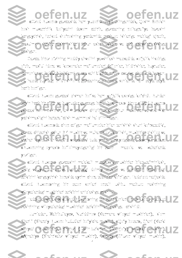   «Ozod   Buxoro»   gazetasida   ham   yuqorida   qayd   qilinganidek,   Qosim   Sorokin
bosh   muxarrirlik   faoliyatini   davom   ettirib,   gazetaning   poliagrafiya   bazasini
kengaytirish,   iqtisod   sh о ‘rosining   yerdamida   matbuot   ishlariga   mablag‘   ajratib,
musulmon   shrifti,   nashr   ishlari   uchun   asbob-uskuna   va   turli   ashyolar   olishga
erishgan. 
Gazeta biroz   о ‘zining moddiy ahvolini yaxshilash maqsadida x о ‘jalik hisobiga
о ‘tib,   mas’ul   idora   va   korxonalar   ma’lumotlari   (e’lonlar,   bildirishlar,   buyruqlar,
farmonlar va hokazo) kabilarni gazeta sahifalarida t о ‘lov evaziga chop etib borgan.
Bu   haqda   quyidagi   bildirishnoma   gazetaning   bir   necha   sonlarida   ham   qayta-qayta
berib borilgan.
«Ozod   Buxoro   gazetasi   qisman   b о ‘lsa   ham   x о ‘jalik   asosiga   k о ‘chdi.   Bundan
keyin hech bir e’lon va buyruqlar gazetaga bepul  bosilmas.»   Biroq «Ozod Buxoro»
gazetasi  rolini oshirish, uni muntazam  chiqib turishi  uchun muxbirlar va xodimlar
yetishmasligini bartaraf etish muammosi hal qilinmagan. 
«Ozod Buxoro»da chop etilgan ma’lumotlar bilan tanishish shuni kо‘rsatadiki,
gazeta chiqarish uchun 3-4 muxbir va muharrir ozlik qilishi, muxbirlar  qishloq va
shahar   hayoti   bilan   bog‘liq   voqealarni   tuda   yorita   olmayotganligi,   davriy   matbuot
«Buxoroning   oynasi»   bо‘lolmayotganligi   bir   qator       maqola     va     xabarlarda
yozilgan. 
«Ozod   Buxoro»   gazetasini   malakali   mutaxassis   muxbirlar   bilan   ta’minlash,
uniig   viloyat,   tuman   va   kentlardagi   doimiy   muxbir   va   jamoatchi   muxbirlari
tarkibini kengaytirish borasida ayrim chora-tadbirlar kо‘rilgan. Tadqiqot natijasida
«Ozod   Buxoro»ning   bir   qator   sonlari   orqali   ushbu   matbuot   nashrining
viloyatlardagi muxbirlari tarkibini aniqlashga erishildi. 
Tadqiqot natijasida «Ozod Buxoro»ning bir qator sonlari orqali ushbu matbuot
nashrining  viloyatlardagi muxbirlari  tarkibini   aniqlashga   erishildi.  
  Jumladan,   Xabibullayev,   Nuriddinov   (Karmana   viloyati   muxbirlari),   Islom
Sharif     (Sharqiy  Buxoro  hududlari   bо‘yicha  muxbir),  «Qо‘y  boqar»,  G‘ani   (Karki
viloyati   muxbirlari),   Sheroz   (Lenin-turkman   (Chorjо‘y)   viloyati   muxbiri),
«Ajnabiy»   (Shahrisabz   viloyati   muxbiri),   Ismatiy   (G‘uzor   viloyati   muxbiri),
41 