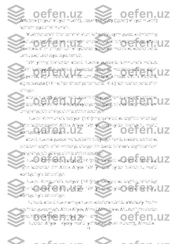 A.Safarov (Boysun viloyati muxbiri), Ergash (Behbudiy   (Qarshi) viloyati muxbiri)
kabilarni qayd qilish mumkin. 
Muxbirlar tarkibi bilan tanishish shuni kо‘rsatdiki, ayrim gazeta xodimlarining
taxalluslari   berilib,   asl   ism-shariflarini   aniqlash   imkoni   bо‘lmadi.   Chunki   «Ozod
Buxoro»da e’lon qilingan turli  viloyatlardan   yuborilgan maqola va xabarlar ostida
ushbu taxalluslar qayta-qayta beriladi.
1924   yilning   boshlaridan   «Ozod   Buxoro»   gazetasida   kommunistik   mafkura
ta’siri   kuchayganligi   kо‘rinadi.   Gazetadagi   xabar   va   maqolalar   kо‘proq   «Qizil
choyxona»,   «Qizil   burchak»,   «Firqa   turmushindan»,   «Firqaga   a’zolik   shartlari»,
«Qora taxtaga» (BKP safidan chiqarilganlar haqida  - K.R.)  kabi ruknlar  ostida e’lon
qilingan.
«Ozod Buxoro» gazetasi mafkuralashib borayotgan hamda sovetcha  tartiblar va
qoidalarni targ‘ib qilish manbalarga aylangan bir davrda bolshevik  targ‘ibotchilarni
uning ishiga jalb qilishga  alohida e’tibor qaratilgan.
  Buxoro   Kommunistik   partiyasi   (BKP)ning   tashviqot   va   targ‘ibot   ishlaridagi
ilg‘or   kadrlaridan   biri   Abbos   Aliyev   1924   yil   aprel   oyidan   boshlab   bu   mas’ul
vazifaga loyiq deb topilgan.  
«Ozod Buxoro» gazetasi mafkuralashib borayotgan hamda sovetcha  tartiblar va
qoidalarni   targ‘ib   qilish   minbariga   ailangan   bir   davrda   bolshevik   targ‘ibotchilarni
uning ishiga jalb qilishga  alohida e’tibor qaratilgan.  
Buxoro   Kommunistik   partiyasi   (BKP)ning   tashviqot   va   targ‘ibot   ishlaridagi
ilg‘or   kadrlaridan   biri   Abbos   Aliyev   1924   yil   aprel   oyidan   boshlab   bu   mas’ul
vazifaga loyiq deb topilgan.  
Buxoro   Kommunistik   partiyasi   (BKP)ning   tashviqot   va   targ‘ibot   ishlaridagi
ilg‘or   kadrlaridan   biri   Abbos   Aliyev   1924   yil   aprel   oyidan   boshlab   bu   mas’ul
vazifaga loyiq deb topilgan.
 Bu haqda  «Ozod  Buxoro»ning «Buxoro xabarlari» ruknida: «Markaziy firqо‘m
tarafindan gazetamizg‘a  Abbos Aliyev, Ahmad Ahmadov va Abu Zarif о‘rtoqlardan
iborat 3 kishilik  hay’at    tahririya    tayin   etildi. 
  Bulardan   Aliyev   -   siyesiy   mas’ul   yо‘lboshchi   (bosh   muharrir),   Ahmadov   -
42 