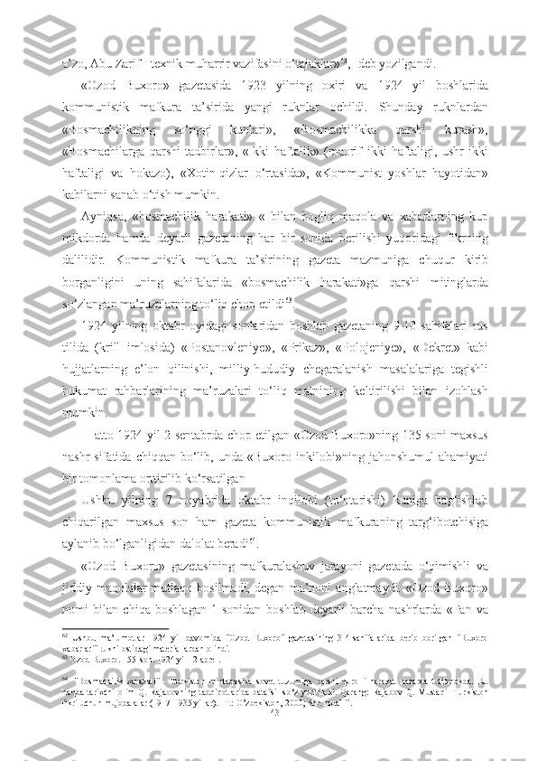 a’zo, Abu Zarif - texnik muharrir vazifasini  о‘tajaklar» 62
,- deb yozilgandi.
«Ozod   Buxoro»   gazetasida   1923   yilning   oxiri   va   1924   yil   boshlarida
kommunistik   mafkura   ta’sirida   yangi   ruknlar   ochildi.   Shunday   ruknlardan
«Bosmachilikning   sо‘nggi   kunlari»,   «Bosmachilikka   qarshi   kurash»,
«Bosmachilarga   qarshi   tadbirlar»,   «Ikki   haftalik»   (maorif   ikki   haftaligi,   ushr   ikki
haftaligi   va   hokazo),   «Xotin-qizlar   о‘rtasida»,   «Kommunist   yoshlar   hayotidan»
kabilarni sanab о‘tish mumkin. 
Ayniqsa,   «bosmachilik   harakati»   «   bilan   bogliq   maqola   va   xabarlarning   kup
mikdorda   hamda   deyarli   gazetaning   har   bir   sonida   berilishi   yuqoridagi   fikrning
dalilidir.   Kommunistik   mafkura   ta’sirining   gazeta   mazmuniga   chuqur   kirib
borganligini   uning   sahifalarida   «bosmachilik   harakati»ga   qarshi   mitinglarda
sо‘zlangan ma’ruzalarning tо‘liq chop etildi 63
. 
1924   yilning   oktabr   oyidagi   sonlaridan   boshlab   gazetaning   9-10-sahifalari   rus
tilida   (krill   imlosida)   «Postanovleniye»,   «Prikaz»,   «Polojeniye»,   «Dekret»   kabi
hujjatlarning   e’lon   qilinishi,   milliy-hududiy   chegaralanish   masalalariga   tegishli
hukumat   rahbarlarining   ma’ruzalari   tо‘liq   matnining   keltirilishi   bilan   izohlash
mumkin.
  Hatto 1924 yil 2   sentabrda   chop etilgan «Ozod Buxoro»ning 135-soni maxsus
nashr  sifatida  chiqqan  bо‘lib,  unda  «Buxoro   inkilobi»ning  jahonshumul   ahamiyati
bir  tomonlama orttirilib kо‘rsatilgan
Ushbu   yilning   7   noyabrida   oktabr   inqilobi   (tо‘ntarishi)   kuniga   bag‘ishlab
chiqarilgan   maxsus   son   ham   gazeta   kommunistik   mafkuraning   targ‘ibotchisiga
aylanib bо‘lganligidan dalolat  beradi 64
.
«Ozod   Buxoro»   gazetasining   mafkuralashuv   jarayoni   gazetada   о‘qimishli   va
jiddiy maqolalar  mutlaqo  bosilmadi,  degan   ma’noni   anglatmaydi. «Ozod  Buxoro»
nomi   bilan   chiqa   boshlagan   1-sonidan   boshlab   deyarli   barcha   nashrlarda   «Fan   va
62
  Ushbu   ma’lumotlar   1924   yil   davomida   "Ozod   Buxoro"   gazetasining   3-4-sahifalarida   berib   borilgan   "Buxoro
xabarlari" rukni ostidagi materiallardan olindi. 
63
 Ozod Buxoro. 155-son. 1924 yil 12 aprel.
64
   
"Bosmachilik   xarakati"   -   Turkiston   mintaqasida   sovet   tuzumiga   qarshi   qurolli   harakat   nazarda   tutilmokda.   Bu
haqda   tarixchi   olim   Q.   Rajabovning   tadqiqotlarida   batafsil   s о ‘z   yuritiladi.   Qarang:   Rajabov   Q.   Mustaqil   Turkiston
fikri uchun mujodalalar (1917-1935 yillar). -T.: O’zbekiston, 2000; Shu muallif. 
43 