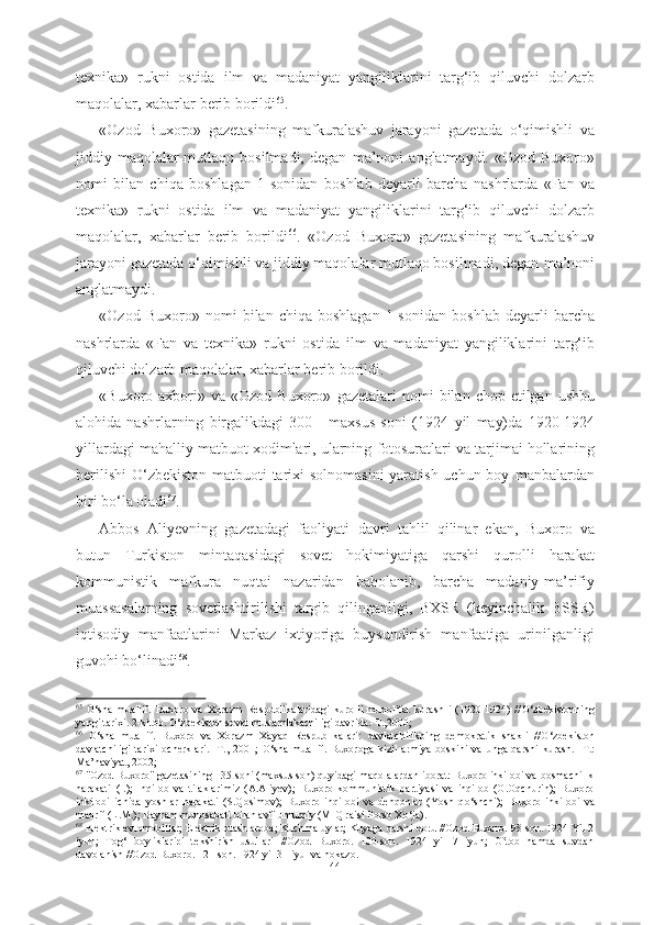 texnika»   rukni   ostida   ilm   va   madaniyat   yangiliklarini   targ‘ib   qiluvchi   dolzarb
maqolalar, xabarlar  berib borildi 65
. 
«Ozod   Buxoro»   gazetasining   mafkuralashuv   jarayoni   gazetada   о‘qimishli   va
jiddiy maqolalar  mutlaqo  bosilmadi,  degan   ma’noni   anglatmaydi. «Ozod  Buxoro»
nomi   bilan   chiqa   boshlagan   1-sonidan   boshlab   deyarli   barcha   nashrlarda   «Fan   va
texnika»   rukni   ostida   ilm   va   madaniyat   yangiliklarini   targ‘ib   qiluvchi   dolzarb
maqolalar,   xabarlar   berib   borildi 66
.   «Ozod   Buxoro»   gazetasining   mafkuralashuv
jarayoni gazetada о‘qimishli va jiddiy maqolalar mutlaqo bosilmadi, degan  ma’noni
anglatmaydi. 
«Ozod   Buxoro»   nomi   bilan   chiqa  boshlagan   1-sonidan   boshlab   deyarli   barcha
nashrlarda   «Fan   va   texnika»   rukni   ostida   ilm   va   madaniyat   yangiliklarini   targ‘ib
qiluvchi dolzarb  maqolalar, xabarlar  berib borildi.
«Buxoro axbori» va  «Ozod  Buxoro»   gazetalari   nomi  bilan  chop etilgan  ushbu
alohida   nashrlarning   birgalikdagi   300   -   maxsus   soni   (1924   yil   may)da   1920-1924
yillardagi  mahalliy  matbuot xodimlari, ularning  fotosuratlari va tarjimai hollarining
berilishi  О‘zbekiston matbuoti tarixi solnomasini  yaratish uchun boy   manbalardan
biri bо‘la oladi 67
.
Abbos   Aliyevning   gazetadagi   faoliyati   davri   tahlil   qilinar   ekan,   Buxoro   va
butun   Turkiston   mintaqasidagi   sovet   hokimiyatiga   qarshi   qurolli   harakat
kommunistik   mafkura   nuqtai   nazaridan   baholanib,   barcha   madaniy-ma’rifiy
muassasalarning   sovetlashtirilishi   targib   qilinganligi,   BXSR   (keyinchalik   BSSR)
iqtisodiy   manfaatlarini   Markaz   ixtiyoriga   buysundirish   manfaatiga   urinilganligi
guvohi bо‘linadi 68
. 
65
  О ‘sha   muallif.   Buxoro   va   Xorazm   Respublikalaridagi   kurolli   muxolifat   kurash   i   (1920-1924)   // О ‘zbekistonning
yangi tarixi. 2-kitob.  О ‘zbekiston sovet mustamlakachiligi davrida.-T.,2000; 
66
  О ‘sha   muallif.   Buxoro   va   Xorazm   Xayaq   Respublikalari:   davlatchilikping   demokratik   shakli   // О ‘zbekiston
davlatchiligi   tarixi   ocherklari.   -T.,  2001;   О ‘sha  muallif.  Buxoroga   kizil  armiya   boskini  va   unga  qarshi   kurash.  -T.:
Ma’naviyat, 2002; 
67
 "Ozod Buxoro" gazetasining 135-soni (maxsus son) quyidagi maqolalardan iborat: Buxoro inkilobi va bosmachilik
harakati   (I.);   Inqilob   va   tilaklarimiz   (A.Aliyev);   Buxoro   kommunistik   partiyasi   va   inqilob   (O.Oqchurin);   Buxoro
inkilobi   ichida   yoshlar   harakati   (S.Qosimov);   Buxoro   inqilobi   va   dehqonlar   (Yosh   q о ‘shchi);   Buxoro   inkilobi   va
maorif (L.M.); Bayram munosabati bilan avfi umumiy (MIQ raisi Porso X о ‘ja).
68
 Elektrik avtomobillar; Elektrik otash aroba; Kuchma uylar; Kuyaga qarshi doru //Ozod Buxoro. 98-son. 1924 Yil 2
iyun;   Tog‘   boyliklaripi   tekshirish   usullari   //Ozod   Buxoro.   100-son.   1924   yil   7   iyun;   Oftob   hamda   suvdan
davolanish //Ozod Buxoro. 121-son. 1924 yil 31 iyul va hokazo.
44 