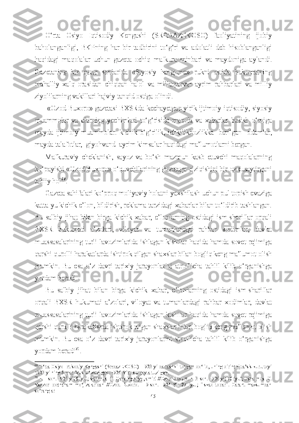 О‘rta   Osiyo   Iqtisodiy   Kengashi   (SREDAZEKOSO)   faoliyatining   ijobiy
baholanganligi,   BKPning   har   bir   tadbirini   tо‘g‘ri   va   adolatli   deb   hisoblanganligi
haqidagi   maqolalar   uchun   gazeta   ochiq   mafkura   minbari   va   maydoniga   aylandi.
Gazetaning   bir   qator   sonlarida   «Siyosiy   hangoma»   rukni   ostida   hukumatning
mahalliy   xalq   orasidan   chiqqan   halol   va   millatparvar   ayrim   rahbarlari   va   milliy
ziyolilarning vakillari hajviy  tanqid ostiga olindi.
 «Ozod Buxoro»  gazetasi  BXSRda kechayetgan yirik ijtimoiy- iqtisodiy,  siyosiy
muammolar   va   ularning   yechimlari   tо‘g‘risida   maqola   va   xabarlar   bosish   о‘rniga
mayda   ijtimoiy   muammolar:   kichik   о‘g‘rilik,   ichkilikbozlikka     berilgan     odamlar,
mayda talafotlar,  giyohvand  ayrim   kimsalar haqidagi ma’lumotlarni bergan.
Mafkuraviy   cheklanish,   sayoz   va   bо‘sh   mazmun   kasb   etuvchi   maqolalarning
kо‘payishi «Ozod Buxoro» о‘quvchilarining  gazetaga qiziqishini bir oz susaytirgani
tabiiy hol 69
. 
Gazeta sahifalari kо‘proq moliyaviy holatni  yaxshilash uchun pul topish evaziga
katta-yu kichik e’lon, bildirish, reklama  tarzidagi xabarlar bilan tо‘ldirib tashlangan.
Bu   salbiy   jihat   bilan   birga   kichik   xabar,   e’lonlarning   ostidagi   ism-shariflar   orqali
BXSR   hukumati   a’zolari,   viloyat   va   tumanlardagi   rahbar   xodimlar,   davlat
muassasalarining   turli lavozimlarida ishlagan kishilar haqida hamda sovet   rejimiga
qarshi qurolli harakatlarda ishtirok qilgan shaxslar bilan bogliq keng ma’lumot  olish
mumkin.   Bu   esa   о ‘z   davri   tarixiy   jarayonlarini   atroflicha   tahlil   kilib   о ‘rganishga
yordam beradi.
Bu   salbiy   jihat   bilan   birga   kichik   xabar,   e’lonlarning   ostidagi   ism-shariflar
orqali   BXSR   hukumati   a’zolari,   viloyat   va   tumanlardagi   rahbar   xodimlar,   davlat
muassasalarining   turli lavozimlarida ishlagan kishilar haqida hamda sovet   rejimiga
qarshi qurolli harakatlarda ishtirok qilgan shaxslar bilan bogliq keng ma’lumot  olish
mumkin.   Bu   esa   о ‘z   davri   tarixiy   jarayonlarini   atroflicha   tahlil   kilib   о ‘rganishga
yordam beradi 70
.
69
  О ‘rta Osiyo Iqtisodiy Kengashi (SredazEKOSO) -1923 yilda tashkil topgan b о ‘lib, uning birinchi ta’sis kurultoyi
1923 yilning 5 mart kuni  о ‘tkazilgan. 1926 Yidda u qayta tuzilgan.
70
  111-son. 1924  yil  6 iyul; shu  muallif.  Qandingni ye, amir! //Ozod Buxoro. 113-son. 1924 yil 10 iyul; Usha muallif.
Razzoq   pochcham   m о ‘jizalaridan   //Ozod   Buxoro.   119-son.   1924   Yil   27   iyul;   "Iskab   topar".   Garant   maxsumdan
s о ‘ranglar
45 