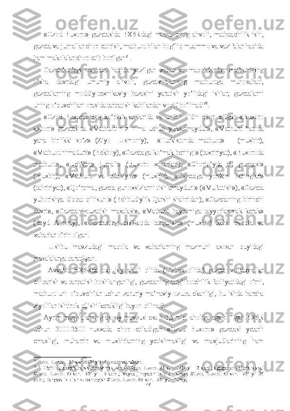 «Ozod   Buxoro»   gazetasida   BXSRdagi   matbuotning   ahvoli,   matbaachilik   ishi,
gazeta va jurnallar chop ettirish, matbuot bilan bog‘liq muammo va vazifalar haqida
ham makolalar chop  etib  borilgan 71
. 
Gazetalardagi   matbuot   haqida   yozilgan   xabar   va   maqolalardan   matbuotning
о ‘sha   davrdagi   umumiy   ahvoli,   gazetxonlarning   matbuotga   munosabati,
gazetalarning   moddiy- texnikaviy   bazasini   yaratish   y о ‘lidagi   ishlar,   gazetalarni
uning  о ‘quvchilari orasida tarqatish kabilardan voqif b о ‘linadi 72
. 
«Ozod   Buxoro»ning   k о ‘plab   sonlarida   va   undan   oldin   chop   etilgan   «Buxoro
axbori»   gazetasida   «Matbuotimiz   nima   uchun   yuksalmaydur»,   «Matbuot   haqida
yana   bir-ikki   s о ‘z»   (Ziyo     Usmoniy),     «Turkistonda   matbuot»       (muxbir),
«Matbuot nimadur?» (Bekboy), «Gazetaga  k о ‘mak  bering!»  (taxririyat),  «Buxoroda
matbuot»,   «Uchkun»   jurnali»   (Buxoro   xabarlari),   «Chorj о ‘yda   til   gazetasi»
(muxbir),   «Matbuot   va   adabiyot»   (muxbir),   «Gazetaga   yordam   beringlar»
(tahririyat), «Q о ‘rqma, gazeta gunoxsizlarni tishlamaydur!» («Mufattish»), «Gazeta
yuborishga diqqat qiliisun!» (Behbudiylik-Qarshi shahridan), «Gazetaning   birinchi
davri»,   «Gazetani   tuzatish   masalasi»,   «Matbuot   bayramiga   tayyorlanmak   kerak»
(Sayd   Ahroriy),   «Gazetaning   qishloqda   tarqalishi»   (muxbir)   kabi   maqola   va
xabarlar  o’rin olgan.
  Ushbu   mavzudagi   maqola   va   xabarlarning   mazmuni   asosan   quyidagi
masalalarga qaratilgan.
  Avvalo,   BXSRda   tub   joy   aholi   tilida   (o’zbek   tilida)   gazeta   va   jurnallar
chiqarish va tarqatish boshlanganligi,   gazetaning targ‘ibotchilik   faoliyatidagi   о ‘rni,
matbuot   uni   о ‘quvchilar   uchun   zaruriy   ma’naviy   ozuqa   ekanligi,   bu   ishda   barcha
ziyolilar  ishtirok qilishi kerakligi bayon qilinadi. 
Ayrim maqolalarning asosiy  mavzusi  esa 3-3,5 mln.  aholiga ega b о ‘lgan  BXSR
uchun   2000-2500   nusxada   chop   etiladigan   «Ozod   Buxoro»   gazetasi   yetarli
emasligi,   muharrir   va   muxbirlarning   yetishmasligi   va   mavjudlarining   ham
71
  Ozod Buxoro. 151-son. 1924 yil 14 oktabr va hokazo.
72
  3  
  О ‘g‘ri   bolalarg‘a   qarshi  kurashmak  kerak  //Ozod   Buxoro.   75-son.  1924  yil  12  aprel;   Ogugarlar  q о ‘lg‘a   tushdi
//Ozod   Buxoro.   79-son.   1924   yil   19   aprel;   Mayda   jinoyatchilik   bilan   kurash   //Ozod   Buxoro.   83-son.   1924   yil   26
aprel; Dangasalik bilan kurash tegish //Ozod Buxoro. 89-son. 1924 yil 14 may; 
46 