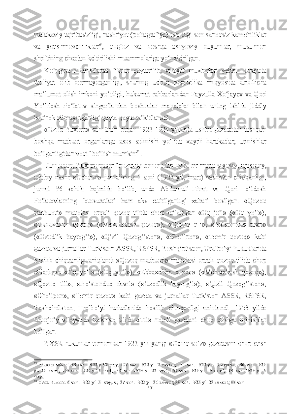 malakaviy tajribasizligi,  nashriyot (poliagrafiya) ishidagi  son-sanoqsiz kamchiliklar
va   yetishmovchiliklar 73
,   qog‘oz   va   boshqa   ashyoviy   buyumlar,   musulmon
shriftining chetdan keltirilishi muammolariga y о ‘naltirilgan.
K о ‘pgina   maqolalarda   fikrlar   qaytarilib,   viloyat   muxbirlari   yetarli   darajada
faoliyat   olib   bormayotganligi,   shuning   uchun   respublika   miqyosida   atroflicha
ma’lumot olish   imkoni y о ‘qligi, hukumat rahbarlaridan Fayzulla X о ‘jayev   va Qori
Y о ‘ldosh   P о ‘latov   singarilardan   boshqalar   maqolalar   bilan   uning   ishida   jiddiy
ishtirok qilmayotganligi qayta-qayta  ta’kidlanadi.  
«Ozod   Buxoro»   sahifalari   orqali   1923-1924   yillarda   ushbu   gazetadan   tashqari
boshqa   matbuot   organlariga   asos   solinishi   yо‘lida   xayrli   harakatlar,   urinishlar
bо‘lganligidan voqif bо‘lish mumkin 74
.
 Jumladan, Buxoro maorif nozirligi tomonidan oyda bir marta siyosi y , iqtisodiy,
adabiy   nashr   «Uchqun»   jurnalining   1-soni   (1923   yil,   mart)   nashrdan   chiqqanligi,
jurnal   36   sahifa   hajmida   bо‘lib,   unda   Abdurauf   Fitrat   va   Qori   Iо‘ldosh
Pо‘latovlarning   fotosuratlari   ham   aks   ettirilganligi   xabari   bosilgan.   «Qozoq
matbuoti»   maqolasi   orqali   qozoq   tilida   chop   etiladigan   «Oq   jо‘l»   («Oq   yо‘l»),
«Ekbaxchim   qozoq»   («Mexnatkash   qozoq»),   «Qozoq   tili»,   «Bо‘stonduq   tavri»
(«Ozodlik   bayrog‘i»),   «Qizil   Qozog‘iston»,   «Chо‘lpon»,   «Temir   qozoq»   kabi
gazeta va jurnallar Turkiston ASSR, RSFSR, Boshqirdiston, Uralbо‘yi hududlarida
bosilib   chiqqanligi   aniqlandi.»Qozoq   matbuoti»   maqolasi   orqali   qozoq   tilida   chop
etiladigan   «Oq   yо‘l»   («Oq   yо‘l»),   «Ekbaxchim   qozoq»   («Mehnatkash   qozoq»),
«Qozoq   tili»,   «Bо‘stonduq   davri»   («Ozodlik   bayrog‘i»),   «Qizil   Qozog‘iston»,
«Chо‘lpon»,   «Temir   qozoq»   kabi   gazeta   va   jurnallar   Turkiston   ASSR,   RSFSR,
Boshqirdiston,   Uralbо‘yi   hududlarida   bosilib   chiqqanligi   aniqlandi.   1923   yilda
Chorj о ‘y   viloyatida   turkman   tilida   «Til»   nomli   gazetani   chop   etishga   urinishlar
b о ‘lgan.
BXSR hukumati tomonidan 1923 yili yangi «Ochiq s о ‘z» gazetasini chop etish
73
   Buxoro axbori. 83-son. 1922 yil 9 may; 107-son. 1922 yil 2 noyabr; 111-son. 1922 yil 19 noyabr; 136-son. 1923
yil 23 fevral;  139-son. 1923 yil 6 mart; 146-son. 1923 yil 22 mart; 159-son. 1923 yil 19 aprel; 166-son. 1923 yil 5
may;       
74   
Ozod Buxoro. 6-son. 1923 yil 31 avgust; 27-son. 1923 yil 20 dekabr; 28-son. 1923 yil 22 dekabr; 88-son.
47 