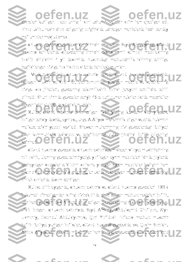choralari   kuril   gan.  Hatto   uning  1-soni   uchun   1000  oltin  s о ‘m   ham   ajratilgan   edi.
Biroq   ushbu   nashr   chop   etilganligi   t о ‘g’risida   uchratgan   manbalarda   hech   qanday
ma’lumotlar mavjud emas.
«Buxoro   axbori»   gazetasining   birinchi   muharriri   Sayd   Ahroriyning   «Ozod
Buxoro»   sahifalarida   «Gazetaning   birinchi   davri»   nomli   salmoqli   maqolasining
bosilib   chiqishini   4   yil   davomida   Buxorodagi   matbuotchilik   ishining   tahliliga
bag’ishlangan  о ‘ziga hos hisobot sifatida baholash mumkin.
  Mazkur   maqolada   «Buxoro   axbori»   hamda   «Ozod   Buxoro»   gazetalarida
ishlagan   muxbir   va   xodimlar,   ular   tomonidan   yozilgan   maqola   va   xabarlarning
о ‘ziga   xos   jihatlari,   gazetaning   takomillashib   borish   jarayoni   atroflicha   tahlil
qilinadi. Shuni   о ‘rinda gazetalar qariyb 45 ta turli-tuman ruknlar ostida materiallar
bosganligini alohida qayd etish mumkin.
Xullas,   «Ozod   Buxoro»   chop   etilgan   1923   yilning   kuzidan   1925   yilgacha
b о ‘lgan tarixiy  davrda,  ayniqsa, unga A.Aliyev muharrirlik  qilgan vaqtida hukmron
mafkura   ta’siri   yaqqol   seziladi.   Shaxsan   muharrirning   о ‘zi   gazetalardagi   faoliyati
bilan   kommunistik   tashviqot   va   targ‘ibotning   quruq   ijrochisi   b о ‘lib   qolganligi
k о ‘rinadi.
«Ozod Buxoro» gazetasida   «Buxoro axbori»ga nisbatan viloyat muxbirlarining
roli oshib, ularning gazeta tahririyatiga y о ‘llagan   ayrim   maqolalari   ichida joylarda
kechayotgan   voqealar   tafsilotini   xolisona   yoritgan   ayrim   maqolalar   borligini   ham
inkor qilib b о ‘lmaydi. Ba’zi muammolar ustida boshlangan munozaralar gazetaning
о ‘nlab sonlarida  dav om ettirilgan.
Xulosa   qilib   aytganda,   «Buxoro   axbori»   va   «Ozod   Buxoro»   gazetalari   BXSR
hukumati   о ‘rnatilgandan s о ‘ng o’zbek tilida chop etilgan matbuot nashrlari b о ‘lib,
ular har oyda kamida 4-6 marta chop etilgan. Gazetalarning nashr soni yildan-yilga
о ‘sib   borgan.   «Buxoro   axbori»da   Sayd   Ahroriy,   Abdulxamid   Ch о ‘lqop,   Ziyo
Usmoniy,   Ostonqul   Abdulsiyomov,   Qori   Y о ‘ldosh   P о ‘latov   matbuot   muxarrir
b о ‘lib   faoliyat   yuritgan   b о ‘lsalar,   «Ozod   Buxoro»   gazetasida   esa   Qosim   Sorokin,
Abbos   Aliyev   kabi   mas’ul   muxarrirlar   hamda   ikkala   gazetada   90   nafardan   ortiq
48 