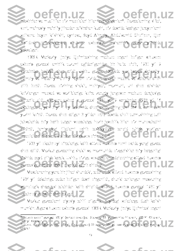 muxbirlar   va   mualliflar   о ‘z   maqolalari   bilan   qatnashganlar 75
.   Gazetalarning   sifati,
soni, ma’naviy-ma’rifiy jihatdan ta’sirchan kuchi,  о ‘z davrida kechgan jarayonlarni
xolisona   bayon   kilshishi,   ayniqsa,   Sayd   Ahroriy,   Abdulxamid   Ch о ‘lpon,   Qori
Y о ‘ldosh   P о ‘latovlarning   «Buxoro   axbori» da   muharrirlik   qilgan   yillarida
yuksalgan.
BXSR   Markaziy   Ijroiya   Q о ‘mitasining   matbuot   organi   b о ‘lgan   «Buxoro
axbori»   gazetasi   amirlik   tuzumi   ag’darilganidan   bir   hafta   о ‘tib,   1920   yil   9
sentabrdan   boshlab   chop   etildi.   Ushbu   gazeta   BXSRda   yuz   bergan   shtisodiy-
ijtimoiy   va   madaniy-ma’rifiy   hayotni   о ‘zida   ifodalagan   maqola   va   xabarlar   e’lon
qilib   bordi.   Gazeta   о ‘zining   shakli,   mohiyati,   mazmuni,   uni   chop   etishdan
k о ‘zlangan   maqsad   va   vazifalariga   k о ‘ra   zaruriy   jangovor   matbuot   darajasiga
k о ‘tarila   oldi.   «Buxoro   axbori   «   gazetasi   1920   yil   9   sentabrdap   1923   yil   16
oktabrgacha,   yani   3   yil   1   oy   davomida   chop   etilib,   uning   jami   214   ta   soni   nashr
yuzini   k о ‘rdi.   Gazeta   chop   etilgan   3   yildan   ortiq   davrda   aholi   turmushining   turli
jabxalarida   r о ‘y   berib   turgan   voqealarga   hozir   javoblik   bilan   о ‘z   munosabatini
bildirdi,   jamiyatdagi   illatlarni   ochib   tashlaydigan   tanqid   ruhida   yozilgan
maqolalarni chop etilishi bilan  о ‘ziga xos  о ‘rin tutdi 76
.
1923 yil oktabr oyi   о ‘rtalariga kelib «Ozod Buxoro» nomi ostida yangi gazeta
chop   etildi.   Mazkur   gazetaning   shakli   va   mazmunida   о ‘zgarishlar   r о ‘y   berganligi
alohida  qayd  qilish  kerak.  Ushbu   о ‘ziga   xos  jihatlar   tadqiqotning  «Ozod  Buxoro»
gazetasiga berilgan tavsif qismida k о ‘rib chiqildi.
Masalananing yana bir jihati shundaki, tadqiqotda «Ozod Buxoro» gazetasining
1924   yil   dekabriga   qadar   b о ‘lgan   davri   о ‘rganildi,   chunki   tanlangan   mavzuning
xronologik   chegarasi   talabidan   kelib   chiqildi.   «Ozod   Buxoro»   gazetasi   1930   yil
oktabr oyiga qadar chop etilgan.
Mazkur   gazetalarni   qiyosiy   tahlil   qilganda   quyidagi   xolatlarga   duch   kelish
mumkin. Agar «Buxoro axbori» gazetasi BXSR Markaziy Ijroiya Q о ‘mitasi organi
75
  "Buxoro axbori" gazetasi   1920 yil (sentabr-dekabr)da   15 ta son, 1921 yil davomida 44 ta son, 1922 Yil 63 ta son,
1923 yil 89 ta son,
76
  "Ozod   Buxoro"   gazetasi   esa   1923   yil   (oktabr-dekabr)   33   ta   son,   1924   yil   davomida   esa   165   ta   soni   nashrdan
chiqqan
49 