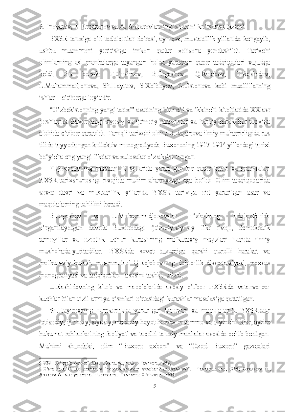 S. Inoyatov,  T. Ernazarov va A. Akbarovlarning ishlarini k о ‘rsatish lozim 3
.  
BXSR   tarixiga  oid   tadqiqotlar   doirasi,   ayniqsa,   mustaqillik   yillarida   kengayib,
ushbu   muammoni   yoritishga   imkon   qadar   xolisona   yondashildi.   Tarixchi
olimlarning   asl   manbalarga   tayangan   holda   yaratgan   qator   tadqiqotlari   vujudga
keldi.   Bu   borada   F.Qosimov,   B.Ergashev,   Q.Rajabov,   U.Rashidov,
L.Muhammadjonova,   Sh.Hayitov,   S.Xolboyev,   G.Ostonova   kabi   mualliflarning
ishlari   e’tiborga loyiqdir.
“O’zbekistonning yangi tarixi” asarining birinchi va ikkinchi  kitoblarida XX asr
boshlarida   Buxorodagi   siyosiy   va   ijtimoiy   jarayonlar   va   harbiy   harakatlar   tarixiga
alohida e’tibor qaratildi. Taniqli tarixchi olima R.Rajapova ilmiy muharrirligida rus
tilida tayyorlangan kollektiv monografiyada Buxoroning 1917-1924 yillardagi tarixi
b о ‘yicha eng yangi fikrlar va xulosalar o’z aksini topgan.
F.Qosimovning   mustaqillik   yillarida   yaratilgan   bir   qator   kitob   va   maqolalari
BXSR   tarixshunosligi   rivojida   muhim   ahamiyatga   ega   b о ‘ldi.   Olim   tadqiqotlarida
sovet   davri   va   mustaqillik   yillarida   BXSR   tarixiga   oid   yaratilgan   asar   va
maqolalarning tahlilini beradi.
B.Ergashev   va   L.Muhammadjonovalar   о ‘zlarining   tadqiqotlarida
о ‘rganilayotgan   davrda   Buxorodagi   ijtimoiy-siyosiy   fikr   rivoji,   demokratik
tamoyillar   va   ozodlik   uchun   kurashning   mafkuraviy   negizlari   haqida   ilmiy
mushohada yuritadilar. BXSRda   sovet   tuzumiga   qarshi   qurolli   harakat   va
mafkuraviy   kurash   muammolari   Q.Rajabovning   doktorlik   dissertatsiyasi,   maxsus
monografiyasi  va  tadqiqotlari   asosini  tashkil qiladi.
U.Rashidovning   kitob   va   maqolalarida   asosiy   e’tibor   BXSRda   vatanvarpar
kuchlar bilan qizil armiya qismlari  о ‘rtasidagi kurashlar masalasiga qaratilgan.
Sh.Hayitovning   hamkorlikda   yaratilgan   kitoblari   va   maqolalarida   BXSRdagi
iqtisodiy, ijtimoiy, siyosiy, madaniy hayot hamda  muammo  va  qiyinchiliklar, ayrim
hukumat rahbarlarining faoliyati va taqdiri tarixiy manbalar asosida ochib berilgan.
Muhimi   shundaki,   olim   “Buxoro   axbori”   va   “Ozod   Buxoro”   gazetalari
(1929-1934 gg.): Avtoref. diss. ... kand. ist, nauk.  - Tashkent,  1969; 
3
  О ‘sha   muallif.   Rol   pechati   v   internatsionalnom   vospitanii   trudyashixsY.   -   Tashkent:   Fan,   1986;   Ernazarov   T.,
Akbarov A. Istoriya pechati Turkestana. -Tashkent:  О ‘qituvchi, 1976.
5 