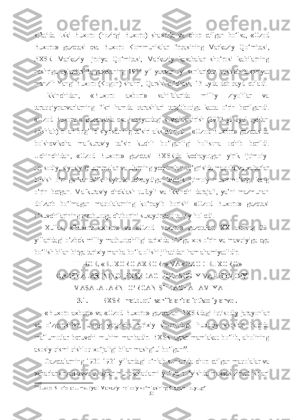 sifatida   Eski   Buxoro   (hozirgi   Buxoro)   shaxrida   va   chop   etilgan   b о ‘lsa,   «Ozod
Buxoro»   gazetasi   esa   Buxoro   Kommunistlar   firqasining   Markaziy   Q о ‘mitasi,
BXSR   Markaziy   Ijroiya   Q о ‘mitasi,   Markaziy   kasabalar   sh о ‘rosi   kabilarning
nashriga   aylantirilib,   gazetaning   1924   yil   yanvar   oyi   sonlaridan   boshlab   taxririyat
manzili Yangi Buxoro (Kogon) shahri,  Qarshi k о ‘chasi,  13-uyda deb qayd  etiladi.
Ikkinchidan,   «Buxoro   axbori»   sahifalarida   milliy   ziyolilar   va
taraqqiyparvarlarning   fikri   hamda   qarashlari   targ’ibotiga   katta   о ‘rin   berilgandi.
«Ozod   Buxoro   «   gazetasida   esa   jamiyatdagi   sovetlashtirish   (1923   yil   iyul   oyidan
boshlab)   bilan   bog’liq   siyosatning   ta’siri   aks   ettirildi.     «Ozod   Buxoro»   gazetasida
bolshevikcha   mafkuraviy   ta’sir   kuchli   b о ‘lganligi   holisona   ochib   berildi.
Uchinchidan,   «Ozod   Buxoro»   gazetasi   BXSRda   kechayotgan   yirik   ijtimoiy-
iqtisodiy, siyosiy muammolar va ularning yechimlari t о ‘grisida maqola va xabarlar
bosish   о ‘rniga   kundalik   hayotda   uchraydigan   kichik   ijtimoiy   muammolarga   keng
о ‘rin   bergan.   Mafkuraviy   cheklash   tufayli   va   ikkinchi   darajali,   ya’ni   mazmunan
dolzarb   b о ‘lmagan   maqolalarning   k о ‘payib   borishi   «Ozod   Buxoro»   gazetasi
о ‘suvchilarining matbuotga e’tiborini susaytirgani tabiiy hol edi.
Xullas,   «Buxoro   axbori»   va   «Ozod   Buxoro»   gazetalari   XX   asrning   20-
yillaridagi o’zbek milliy matbuotchiligi tarixida   о ‘ziga xos   о ‘rin va mavqiyiga ega
b о ‘lish bilan birga tarixiy manba b о ‘la olishi jihatidan ham ahamiyatlidir.
III-BOB. «BUXORO AXBORI» VA «OZOD BUXORO»
GAZETALARINING  BXSRDAGI IQTISODIY VA IJTIMOIY
MASALALARNI  О ‘RGANISHDAGI AHAMIYATI
3.1. BXSR  matbuoti  sahifalarida iqtisodiy ahvol.
«Buxoro axbori» va «Ozod Buxoro» gazetalari  BXSRdagi  iqtisodiy   jarayonlar
va   o’zgarishlar,   uning   yangicha   tarixiy   sharoitdagi   huquqiy   asoslari   haqida
ma’lumotlar   beruvchi   muhim   manbadir.   BXSR   agrar   mamlakat   b о ‘lib,   aholining
asosiy qismi qishloq x о ‘jaligi bilan mashg‘ul b о ‘lgan 77
. 
Gazetalarning 1920-1921 yillardagi   о ‘nlab sonlarida chop etilgan maqolalar   va
xabarlar   orqali avvalo, agrar munosabatlarni   y о ‘lga  q о ‘yishda maxsus ziroat ishlari
77  
Buxoro SH о ‘rolar Jumxuriyati Markaziy Inqilobiy k о ‘mitasining 6-raqamli buyrug‘i  
50 