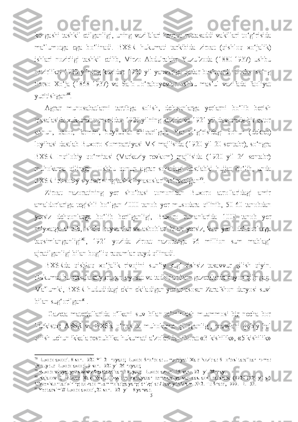 kengashi   tashkil   etilganligi,   uning   vazifalari  hamda   mutasaddi   vakillari  t о ‘g‘risida
ma’lumotga   ega   b о ‘linadi.   BXSR   hukumati   tarkibida   ziroat   (qishloq   x о ‘jalik)
ishlari   nozirligi   tashkil   etilib,   Mirzo   Abdulrahim   Yuzufzoda   (1880-1937)   ushbu
nozirlikni   1920 yilning kuzidan  1921   yil   yanvariga qadar   boshqardi. Undan  s о ‘ng
Porso   X о ‘ja   (1868-1937)   va   Safo   J о ‘raboyevlar   ushbu   mas’ul   vazifada   faoliyat
yuritishgan 78
.
Agrar   munosabatlarni   tartibga   solish,   dehqonlarga   yerlarni   b о ‘lib   berish
masalasida xukumat tomonidan 1920 yilning kuzida va 1921 yil  davomida bir qator
qonun,   qaror,   farmon,   buyruqlar   chiqarilgan.   Yer   t о ‘g‘risidagi   qonun   (dekret)
loyihasi dastlab   Buxoro   Kompartiyasi MK majlisida (1920 yil 20   sentabr),   s о ‘ngra
BXSR   Inqilobiy   q о ‘mitasi   (Markaziy   revkom)   majlisida   (1920   yil   24   sentabr)
muhokama   qilingan.   Ushbu   qonun   agrar   sohadagi   dastlabki   hujjat   b о ‘lib,   unda
BXSR iqtisodiy  siyosatining tashkiliy asoslari k о ‘rsatilgan 79
.
Ziroat   nazoratining   yer   sh о ‘basi   tomonidan   Buxoro   atroflaridagi   amir
amaldorlariga   tegishli   b о ‘lgan   4000   tanob   yer   musodara   qilinib,   50-60   tanobdan
yersiz   dehqonlarga   b о ‘lib   berilganligi,   Buxoro   tumanlarida   1000   tanob   yer
r о ‘yxatga olinib,   ishchi hayvonlar va asboblari bilan yersiz, kam yerli dehqonlarga
taqsimlanganligi 80
,   1921   yozida   ziroat   nazoratiga   96   million   sum   mablag‘
ajratilganligi  bilan bog‘liq  raqamlar  qayd qilinadi.
BXSRda   qishloq   x о ‘jalik   rivojini   sun’iy   sug‘orishsiz   tasavvur   qilish   qiyin.
Hukumat bu masalada yuritgan siyosat va  tadbirlar  ham  gazetalarda  bayon qilingan.
Ma’lumki, BXSR hududidagi ekin ekiladigan yerlar asosan Zarafshon daryosi   suvi
bilan  sug‘orilgan 81
.  
  Gazeta   materiallarida   о ‘lkani   suv   bilan   ta’minlash   muammosi   bir   necha   bor
Turkiston   ASSR   va   BXSR   о ‘rtasida   muhokama   qilinganligi,   masalani   ijobiy   hal
qilish uchun ikkala respublika hukumati a’zolaridan iborat «3  kishilik», «5 kishilik»
78
  Buxoro axbori. 8-son. 1920 Yil 21 noyabr; Buxoro Sh о ‘rolar Jumxuriyati   Xalq  Nozirlar SH о ‘rosi tarafidan nomer
18-buyruq Buxoro axbori. 9-son. 1920 yil 26 noyabr;
79
  Buxoro viloyat  yer-suv sh о ‘basi tarafidan  3-buyruq   Buxoro axbori. 38-son. 1921 yil 28 may.
80
  Rajabov   Q.   Buxoro   Xalq   Respublikasi:   monarxiyadan   demokratiya   sari   dastlabki   qadamlar   (1920-1924   yillar)
O’zbekiston tarixining dolzarb muammolariga yangi chizgilar /Davriy t о ‘plam. № 2.-T.: Sharq, 1999. -B. 153.
81
 Yer taqsimi//Buxoro axbori, 20-son. 1921 yil 18 yanvar.
51 