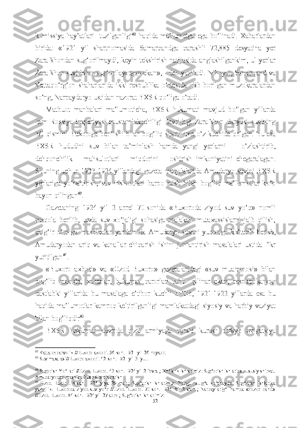 komissiya   hay’atlari     tuzilganligi 82
  haqida   ma’lumotga   ega   b о ‘linadi.   Xabarlardan
birida:   «1921   yil   shartnomasida   Samarqandga   qarashli   72,885   desyatina   yer
Zarafshondan sug‘orilmaydi, keyin tekshirish  natijasida  anglashilgankim,  ul  yerlar
Zarafshon suvi bilan sug‘orilayotgan ekan», - deb yoziladi. Nihoyat, Samarqand va
Kattaq о ‘rg‘on   shaharlarida   ikki   respublika   о ‘rtasida   olib   borilgan   muzokaralardan
s о ‘ng, Narpaydaryo ustidan nazorat BXSR q о ‘liga  о ‘tadi.
Matbuot   manbalari   ma’lumoticha,   BXSR   hukumati   mavjud   b о ‘lgan   yillarda
ham   Rossiya   imperiyasi   mustamlakachiligi   davridagi   Zarafshon   daryosi   suvining
3/1 qismini   Buxoroga  berilishi   bilan bog‘liq shartnoma  о ‘z kuchida qolgan. Bu esa
BXSR   hududini   suv   bilan   ta’minlash   hamda   yangi   yerlarni       о ‘zlashtirib,
dehqonchilik       mahsulotlari       miqdorini       oshirish   imkoniyatini   chegaralagan.
Shuning uchun 1923-1924 yillardagi gazeta   maqolalarida Amudaryo suvini BXSR
yerlariga   y о ‘naltirish,   suv   inshootlari   barpo   etish   bilan   bog‘liq   ma’lumotlar   k о ‘p
bayon qilingan 83
.
Gazetaning   1924   yil   2   aprel   70-sonida   «Buxoroda   ziyod   suv   y о ‘q»   nomli
maqola   berilib,   unda   suv   x о ‘jaligi   sohasiga   malakali   mutaxassislarni   jalb   qilish,
chig‘ir   о ‘rniga   mashinalar   yordamida   Amudaryo   suvini   yuqoriga   k о ‘tarib   berish,
Amudaryodan   ariq   va   kanallar   chiqarish   ishini   jonlantirish   masalalari   ustida   fikr
yuritilgan 84
.
«Buxoro   axbori»   va   «Ozod   Buxoro»   gazetalaridagi   «suv   muammosi»   bilan
bog‘liq   maqola,   xabarlar,   hukumat   qarorlari   tahlil   qilinar   ekan,   respublikaning
dastlabki   yillarida   bu   masalaga   e’tibor   kuchli   b о ‘lib,   1921-1922   yillarda   esa   bu
haqida ma’lumotlar kamroq keltirilganligi   mamlakatdagi siyosiy va   harbiy   vaziyat
bilan bog’liqdir 85
.
BXSR   hukumati   davrida   qizil   armiyaga   qarshi   kurash   tufayli   irrigatsiya
82
 Katta beparvolik //Buxoro axbori. 56-son. 1921 yil 26 noyabr.
83
 Suv masalasi//Buxoro axbori. 42-son. 1921 yil 3 iyul.
84
 Sugorish Y о ‘llari //Ozod Buxoro. 43-son. 1924 yil 2 fevral; X о ‘jalik ishlarimiz: Sug‘orish ishlarida xususiy shirkat.
Amudaryodan mashina bilan suv chiqarish 
85
  Ozod   Buxoro.   8-son.   1924   yiya   29   mart;   Sug‘orish   ishlarimiz:   Yangi   usulg‘a   k о ‘chaylik.   Sug‘orish   ishlarida
yangilik.   Buxoroda   ziyod   suv   y о ‘q   //Ozod   Buxoro.   70-son.   1924   Yil   2   aprel;   Narpay   arig‘i   hamda   «qozoq   band»
//Ozod Buxoro. 84-son. 1924 yil 27 aprel; Sug‘orish ishlarimiz: 
52 