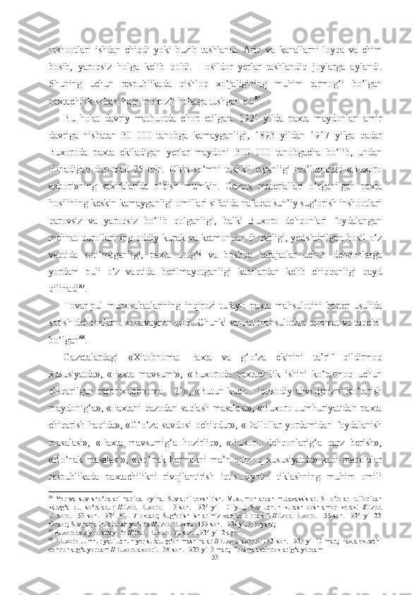 inshootlari   ishdan   chiqdi   yoki   buzib   tashlandi.   Ariq   va   kanallarni   loyqa   va   chim
bosib,   yaroqsiz   holga   kelib   qoldi.   Hosildor   yerlar   tashlandiq   joylarga   aylandi.
Shuning   uchun   respublikada   qishloq   x о ‘jaligining   muhim   tarmog‘i   b о ‘lgan
paxtachilik sohasi  ham inqirozli holatga tushgan edi 86
. 
Bu   holat   davriy   matbuotda   chop   etilgan.   1921   yilda   paxta   maydonlari   amir
davriga   nisbatan   30   000   tanobga   kamayganligi,   1893   yildan   1917   yilga   qadar
Buxoroda   paxta   ekiladigan   yerlar   maydoni   300   000   tanobgacha   b о ‘lib,   undan
olinadigan   daromad   25   mln.   Oltin   s о ‘mni   tashkil   etganligi   ma’lumotini   «Buxoro
axbori» ning   saxifalarida   о ‘qish   mumkin.   Gazeta   materiallari   о ‘rganilgan   paxta
hosilining keskin  kamayganligi omillari sifatida nafaqat sun’iy sug‘orish inshootlari
qarovsiz   va   yaroqsiz   b о ‘lib   qolganligi,   balki   Buxoro   dehqonlari   foydalangan
mehnat  qurollarining   oddiy kurak va  ketmondan   iboratligi,   yetishtirilgan hosil   о ‘z
vaqtida   sotilmaganligi,   paxta   urug‘i   va   boshqa   harajatlar   uchun   dehqonlarga
yordam   puli   о ‘z   vaqtida   berilmayotganligi   kabilardan   kelib   chiqqanligi   qayd
qilinadi 87
.
Tovar-pul   munosabatlarining   inqirozi   tufayli   paxta   mahsulotini   barter   usulida
sotish dehqonlarni xonavayron qildi. Chunki sanoat mahsulotlari qimmat va taqchil
b о ‘lgan 88
.
Gazetalardagi   «Xitobnoma:   Paxta   va   g‘ о ‘za   ekinini   ta’rif   qildirmoq
xususiyatda»,   «Paxta   mavsumi»,   «Buxoroda   paxtachilik   ishini   k о ‘tarmoq   uchun
chiqarilgan   qaror-xitobnoma   -   21»,   «Butun   kuch   -   iqtisodiy   ahvolimizni   k о ‘tarish
maydonig‘a», «Paxtani qazodan saqlash masalasi», «Buxoro Jumhuriyatidan paxta
chiqarish   haqida»,   «G‘ о ‘za   savdosi   ochiqdur»,   «Dallollar   yordamidan   foydalanish
masalasi»,   «Paxta   mavsumig‘a   hozirliq»,   «Buxoro   dehqonlarig‘a   qarz   berish»,
«B о ‘nak   masalasi»,   «B о ‘nak   bermakni   ma’n   qilmoq   xususiyatda»   kabi   maqolalar
respublikada   paxtachilikni   rivojlantirish   iqtisodiyotni   tiklashning   muhim   omili
86
  Yer   va   suv   sh о ‘balari   haqida   loyiha.   Suvlarni   tekshirish.   Musulmonlardan   mutaxassislar.   SH о ‘rolar   Ittifoqidan
karzg‘a   pul   s о ‘raladur   //Ozod   Buxoro.   113-son.   1924   yil   10   iyul;   Suv   uchun   kurash   boshlamoq   kerak!   //Ozod
Buxoro.   153-son.   1924   Yil   17   oktabr;   Sug‘orish   ishlarimiz   xaqida   bir   taklif   //Ozod   Buxoro.   155-son.   1924   yil   22
oktabr; Suv janjalini bitirish y о ‘lida //Ozod Buxoro. 159-son. 1924 yil 3 noyabr;
87
 Buxoroda ziyod suv y о ‘q //Ozod Buxoro. 70-son. 1924 yil 2 aprel. 
88
 "Buxoro Jumhuriyati uchun yer suraturg‘on mashinalar //Buxoro axbori. 132-son. 1923 yil 10 mart; Paxta ekuvchi
dehqonlarg‘a yordam //Buxoro axbori. 138-son. 1923 yil 3 mart; Turkman dehqoklarig‘a yordam 
53 