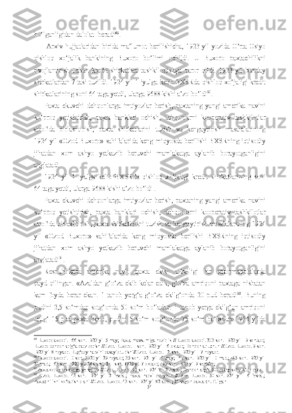 b о ‘lganligidan  dalolat  beradi 89
.
  Arxiv   hujjatlaridan birida   ma’lumot   berilishicha,  1923 yil yozida   О ‘rta   Osiyo
qishloq   x о ‘jalik   bankining   Buxoro   b о ‘limi   ochildi.   U   Buxoro   paxtachilikni
rivojlantirish   uchun   kredit   shirkatlari   tashkil   etishga   qaror   qildi.   1923   yil   bunday
shirkatlardan 7 tasi tuzildi. 1924 yil 1  iyulga  kelib BXSRda qishloq x о ‘jaligi kredit
shirkatlarining soni 64  taga yetdi,  ularga 9688 kishi a’zo b о ‘ldi 90
.
Paxta   ekuvchi   dehqonlarga   imtiyozlar   berish,   paxtaning   yangi   amerika   navini
k о ‘proq   yetishtirish,   paxta   banklari   ochish,   dehqonlarni   kooperativ   tashkilotlar
atrofida   birlashtirish,   paxta   shirkatlarini   tuzish   va   kengaytirish   masalalarining
1924 yil «Ozod Buxoro» sahifalarida keng   miqyosda berilishi   BXSRning iqtisodiy
jihatdan   xom   ashyo   yetkazib   beruvchi   mamlakatga   aylanib   borayotganligini
anglatadi.   
1924   yil   1   iyulga   kelib   BXSRda   qishloq   x о ‘jaligi   kredit   shirkatlarining   soni
64  taga yetdi,  ularga 9688 kishi a’zo b о ‘ldi .
Paxta   ekuvchi   dehqonlarga   imtiyozlar   berish,   paxtaning   yangi   amerika   navini
k о ‘proq   yetishtirish,   paxta   banklari   ochish,   dehqonlarni   kooperativ   tashkilotlar
atrofida birlashtirish, paxta shirkatlarini   tuzish va  kengaytirish masalalarining 1924
yil   «Ozod   Buxoro»   sahifalarida   keng   miqyosda   berilishi   BXSRning   iqtisodiy
jihatdan   xom   ashyo   yetkazib   beruvchi   mamlakatga   aylanib   borayotganligini
anglatadi 91
.
Respublikada   amerika   navli   paxta   ekish   afzalligi   bir   qator maqolalarda
qayd  qilingan.   «Azaldan  g‘ о ‘za  ekib  kelar   edik,  g‘ о ‘za  amriqoni   paxtaga   nisbatan
kam   foyda   berar   ekan.   1   tanob   yerg‘a   g‘ о ‘za   ekilg‘onda   20   pud   beradi 92
.   Buning
pudini   2,5   s о ‘mdan   sotg‘onda   50   s о ‘m   b о ‘ladur.   1   tanob   yerga   ekilg‘on   amriqoni
urug‘   15   pud   paxta   berib,   pudini   5   s о ‘m   sotg‘onda   75   s о ‘m   b о ‘ladur». 1924   yilda
89
 Buxoro axbori. 166-son. 1923 yil 5 may; Paxta mavsumiga hozirlik //Buxoro axbori. 203-son. 1923 yil 19 sentabr;
Buxoro dehqonlarig‘a qarz berish //Ozod Buxoro. 1-son. 1923 yil 16 oktabr; Dehqonlar uchun //Ozod Buxoro. 9-son.
1923 yil 8 noyabr. Bug‘doy narxini pasayib turishi//Ozod Buxoro. 12-son. 1923 yil 17 noyabr.
90
 Buxoro axbori. 10-son. 3920 yil 29 noyabr; 35-son. 1921 yil 10 may; 141-son. 1923 yil 10 mart; 145-son. 1923 yil
20 mart; 163-son. 1923 yil 28 aprel; 211-son. 1923 yil 7 oktabr; 199-son. 1923 yil 9 sentabr; 
91
 Paxtakor dehqonlarga yengillik //Ozod Buxoro. 43-son.1924 Yil 2 fevral; Dehqonlarg‘a 500 ming s о ‘m oltin qarz 
92
  Ozod   Buxoro.   43-son.   1924   yil   2   fevral;   Paxta   narxi   qatiydur   //Ozod   Buxoro.   50-son.1924   yil   16   fevral;
Paxtachilikni k о ‘tarish plani //Ozod Buxoro. 43-son. 1924 yil 82 aprel; 20 vagon paxta churitilgan 
54 