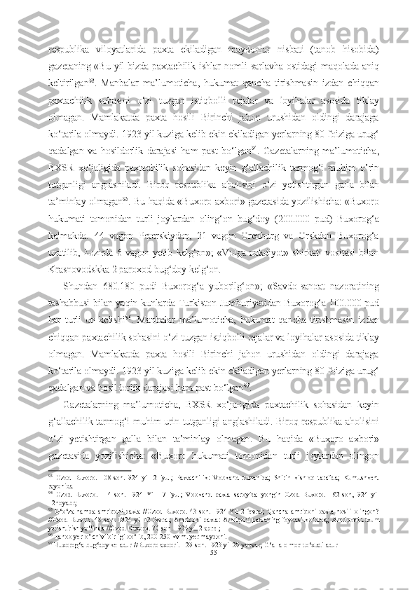 respublika   viloyatlarida   paxta   ekiladigan   maydonlar   nisbati   (tanob   hisobida)
gazetaning «Bu yil bizda paxtachilik ishlar   nomli   sarlavha ostidagi maqolada aniq
keltirilgan 93
.   Manbalar   ma’lumoticha,   hukumat   qancha   tirishmasin   izdan   chiqqan
paxtachilik   sohasini   о ‘zi   tuzgan   istiqbolli   rejalar   va   loyihalar   asosida   tiklay
olmagan.   Mamlakatda   paxta   hosili   Birinchi   jahon   urushidan   oldingi   darajaga
k о ‘tarila olmaydi. 1923 yil kuziga kelib ekin ekiladigan yerlarning 80 foiziga urug‘
qadalgan   va   hosildorlik   darajasi   ham   past   b о ‘lgan 94
.   Gazetalarning   ma’lumoticha,
BXSR   x о ‘jaligida   paxtachilik   sohasidan   keyin   g‘allachilik   tarmog‘i   muhim   o’rin
tutganligi   anglashiladi.   Biroq   respublika   aholisini   о ‘zi   yetishtirgan   galla   bilan
ta’minlay olmagan 95
. Bu   haqida «Buxoro axbori» gazetasida yozilishicha: «Buxoro
hukumati   tomonidan   turli   joylardan   oling‘on   bug‘doy   (200.000   pud)   Buxorog‘a
kelmakda.   44   vagon   Peterskiydan,   21   vagon   Orenburg   va   Orskdan   Buxorog‘a
uzatilib,   hozirda   6   vagon   yetib   kelg‘on»;   «Volga-nakdiyot»   shirkati   vositasi   bilan
Krasnovodskka  2 paroxod  bug‘doy  kelg‘on.
Shundan   680.180   pudi   Buxorog‘a   yuborilg‘on»;   «Savdo-sanoat   nazoratining
tashabbusi bilan yaqin kunlarda Turkiston   Jumhuriyatidan   Buxorog‘a 100.000   pud
har   turli   un   kelishi 96
.   Manbalar   ma’lumoticha,   hukumat   qancha   tirishmasin   izdan
chiqqan  paxtachilik sohasini  о ‘zi tuzgan istiqbolli rejalar va loyihalar asosida  tiklay
olmagan.   Mamlakatda   paxta   hosili   Birinchi   jahon   urushidan   oldingi   darajaga
k о ‘tarila olmaydi. 1923 yil kuziga kelib ekin ekiladigan yerlarning 80 foiziga urug‘
qadalgan va hosildorlik darajasi ham past  b о ‘lgan 97
.
Gazetalarning   ma’lumoticha,   BXSR   x о ‘jaligida   paxtachilik   sohasidan   keyin
g‘allachilik tarmog‘i   muhim urin tutganligi anglashiladi. Biroq respublika   aholisini
о ‘zi   yetishtirgan   galla   bilan   ta’minlay   olmagan.   Bu   haqida   «Buxoro   axbori»
gazetasida   yozilishicha:   «Buxoro   hukumati   tomonidan   turli   joylardan   olingon
93
  Ozod   Buxoro.   108-son.1924   yil   2   iyul;   Paxtachilik:   Vobkand   tumanida;   Shirin   kishloq   tarafda;   Kumushkent
rayonida 
94
  Ozod   Buxoro.   114-son.   1924   Yil   17   iyul;   Vobkand   paxta   saroyida   yongin   Ozod   Buxoro.   162-son,1924   yil
12noyabr;
95
  G‘ о ‘za hamda  amriqoni paxta //Ozod Buxoro. 43-son. 1924 Yil  2 fevral;  Qancha  amriqoni paxta hosili olingon?
//Ozod Buxoro. 48-son. 1924 yil 13 fevral;  Amriqoni paxta: Amriqoni paxtaning foydasi k о ‘proq; Amriqoni tuxum
yetishtirish y о ‘linda //Ozod Buxoro. 70-son. 1924 yil 2 aprel;
96
 Tanob yer o’lchivi birligi b о ‘lib, 200-250 kv.m. yer maydoni.
97
 Buxorog‘a bug‘doy keladur //Buxoro axbori. 129-son. 1923 yil 29 yanvar; G‘alla olmoq t о ‘xtatiladur
55 