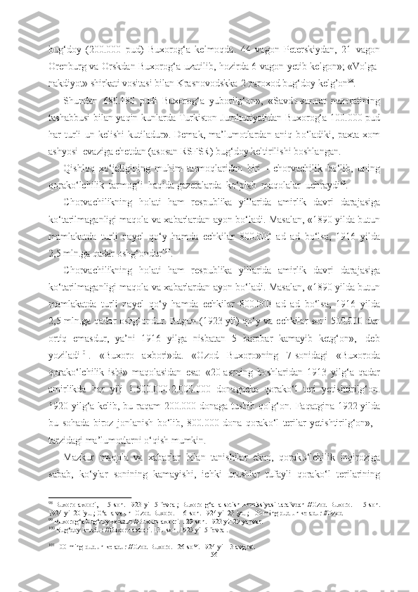 bug‘doy   (200.000   pud)   Buxorog‘a   kelmoqda.   44   vagon   Peterskiydan,   21   vagon
Orenburg va Orskdan Buxorog‘a uzatilib, hozirda 6 vagon yetib kelgon»; «Volga-
nakdiyot» shirkati vositasi bilan Krasnovodskka  2 paroxod  bug‘doy  kelg’on 98
.
Shundan   680.180   pudi   Buxorog‘a   yuborilg‘on»,   «Savdo-sanoat   nazoratining
tashabbusi bilan yaqin kunlarda Turkiston   Jumhuriyatidan   Buxorog‘a 100.000   pud
har   turli   un   kelishi   kutiladur».   Demak,   ma’lumotlardan   aniq   b о ‘ladiki,   paxta   xom
ashyosi   evaziga chetdan (asosan RSFSR) bug‘doy keltirilishi boshlangan.
Qishloq   x о ‘jaligining   muhim   tarmoqlaridan   biri   -   chorvachilik   b о ‘lib,   uning
qorak о ‘lchilik  tarmog‘i  haqida  gazetalarda  k о ‘plab   maqolalar   uchraydi 99
. 
Chorvachilikning   holati   ham   respublika   yillarida   amirlik   davri   darajasiga
k о ‘tarilmaganligi maqola va xabarlardan ayon b о ‘ladi. Masalan,   «1890 yilda butun
mamlakatda   turli   nayel   q о ‘y   hamda   echkilar   800.000   ad   ad   b о ‘lsa,   1916   yilda
2,5 mln.ga qadar oshg‘ondur 100
.
Chorvachilikning   holati   ham   respublika   yillarida   amirlik   davri   darajasiga
k о ‘tarilmaganligi maqola va xabarlardan ayon b о ‘ladi.   Masalan,   «1890 yilda butun
mamlakatda   turli   nayel   q о ‘y   hamda   echkilar   800.000   ad   ad   b о ‘lsa,   1916   yilda
2,5 mln.ga qadar oshg‘ondur. Bugun   (1923   yil) q о ‘y va   echkilar soni 500.000 dan
ortiq   emasdur,   ya’ni   1916   yilga   nisbatan   5   barobar   kamayib   ketg‘on»,-   deb
yoziladi 101
.   «Buxoro   axbori»da.   «Ozod   Buxoro»ning   7- sonidagi   «Buxoroda
qorak о ‘lchilik   ishi»   maqolasidan   esa:   «20-asrning   boshlaridan   1913   yilg‘a   qadar
amirlikda   har   yili   1.500.000-2.000.000   donagacha   qorak о ‘l   teri   yetishtirilg‘on.
1920 yilg‘a kelib, bu raqam 200.000 donaga tushib qolg‘on.   Faqatgina   1922 yilda
bu   sohada   biroz   jonlanish   b о ‘lib,   800.000   dona   qorak о ‘l   terilar   yetishtirilg‘on»,   -
tarzidagi ma’lumotlarni  о ‘qish mumkin.
Mazkur   maqola   va   xabarlar   bilan   tanishilar   ekan,   qorak о ‘lchilik   inqiroziga
sabab,   k о ‘ylar   sonining   kamayishi,   ichki   urushlar   tufayli   qorak о ‘l   terilarining
98  
Buxoro   axbori,   115-son.   1923   yil   5   fevral;   Buxoro   g‘alla   sotish   komissiyasi   tarafvdan   //Ozod   Buxoro.   115-son.
1924 yil 20 iyul; G‘alla va un  Ozod Buxoro. 116-son. 1924 yil 23 iyul; 100 ming pud un keladur //Ozod
99
 Buxorog‘a bug‘doy keladur //Buxoro axbori.  129-son. 1923 yil 29 yanvar.
100
  Bug‘doy keladur //Buxoro axbori. 131-son. 1923 yil 5 fevral.
101
 100 ming pud un keladur //Ozod Buxoro. 126-soY. 1924 yil 13 avgust.
56 