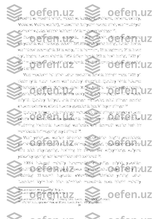 (maschid   va   maschid   ishlari,   maktab   va   kutubxona,   mahkama,   oshxona,   avlodiy,
Makka va Madina vaqflari), mutavallilar faoliyatini nazorat   qilish, vaqf   mudiriyati
xazinasini vujudga keltirish  kabilarni  о‘zida mujassamlashtirgan 106
.
Gazeta   ma’lumotlariga   qaraganda,   Buxoro,   Qarshi,   Chorjо‘y,   Karmana
viloyatlarida   vaqf   idorasiga   qarashli   276.737   tanob   yerlar   borligi,   bundan   boshqa
vaqf   idorasi  qaramog‘ida   57 ta saroy, 10 ta hammom, 23 ta tegirmon, 24 ta bozor
joyi,   birgina   Buxoro   shahrida   1769   dо‘kon   hamda   262   ta   hovli   borligi,   1923   yil
vaqf   mulklaridan   4.   128.   871   tanga   hamda   12.   212   botmon   bug‘doy   olinganligi
qayd etiladi.
Vaqt   masalasini   hal   qilish   uchun   respublika   tarixida   birinchi   marta   1923   yil
oktabr   oyida   Butun   Buxoro   vaqf   qurultoyi   chaqiriladi.   Qurultoy   ishida   hukumat
rahbarlaridan   Fayzulla   Xо‘jayev,   Porso   Xо‘ja,   Abdulla   Rahimboyevlar   ishtirok
qilganlar.   Qurultoy   kun   tartibiga   6   ta   asosiy,   4   ta   qо‘shimcha,   jami   10   ta   masala
qо‘yildi.   Qurultoy   faoliyati,   unda   tinglangan   ma’ruzalar,   qabul   qilingan   qarorlar
«Buxoro axbori» va «Ozod Buxoro» gazetalarida batafsil bayon qilingan 107
Qurultoy faoliyati, unda tinglangan ma’ruzalar, qabul qilingan qarorlar «Buxoro
axbori»   va   «Ozod   Buxoro»   gazetalarida   batafsil   bayon   qilingan.   Vaqf   idorasi
mudirining   hisobotida   Buxorodagi   vaqflardek   ko’p   daromadli   vaqflar   hech   bir
mamlakatda bо‘lmaganligi qayd qilinadi 108
.
Vaqf   yerlari   va   vaqfkor   dehqonlar   masalasi   bilan   bog‘liq   maqolalarda
yozilishicha,   yerlarning   70-80   foizi   ekilmay   qolganligi,   ijaradorlarning   yashirin
soliq   talab   qilayo'tganligi,   hosilning   bir   qismini   eski   xо‘jayinlariga   xufiyona
yetkazilayotganligi kabi kamchiliklar ochib tashlanadi 109
.
BXSR   hukumati   mahalliy   hunarmandchilikni   yо‘lga   qо‘yish   yuzasidan
respublikaning   birinchi   yilidayoq   maxsus   buyruqlar   qabul   qilgan.   1920   yil   17
oktabrdagi   22-raqamli   buyruqda:   «Mamlakatda   fabrikalar   yо‘qligi   uchun
fuqarolarni   kiyim-bosh   bilan   ta’minlash   maqsadinda   paxta   iplarini   mahalliy
106
 Buxoro axbori.  88-son. 1922 yil 29 iyun.
107
  Buxoro  axbori. 204-son. 1923 yil 21 sentabr.
108
 Buxoro  axbori. 212-son.  1923 yil 10 oktabr;  Ozod Buxoro. 1-son.  1923 yil 16  oktabr.
109
 T о ‘rtinchi qurultoyda vakf masalasi //Ozod Buxoro. 7-son. 1923 yil 1 noyabr.
58 