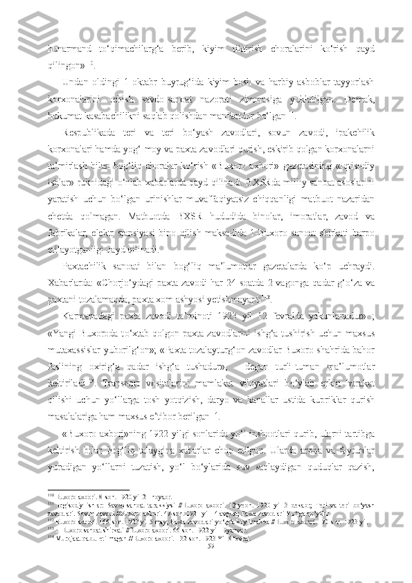 hunarmand   tо‘qimachilarg‘a   berib,   kiyim   tiktirish   choralarini   kо‘rish   qayd
qilingon» 110
. 
Undan   oldingi   1   oktabr   buyrug‘ida   kiyim-bosh   va   harbiy   asboblar   tayyorlash
korxonalarini   ochish   savdo-sanoat   nazorati   zimmasiga   yuklatilgan.   Demak,
hukumat kasabachilikni  saqlab  qolishdan  manfaatdor  bо‘lgan 111
.
Respublikada   teri   va   teri   bо‘yash   zavodlari,   sovun   zavodi,   ipakchilik
korxonalari  hamda yog‘-moy  va paxta  zavodlari qurish, eskirib qolgan korxonalarni
ta’mirlash   bilan   bog‘liq   choralar   kо‘rish   «Buxoro   axbori»   gazetasining   «Iqtisodiy
ishlar»   ruknidagi   о‘nlab xabarlarda   qayd qilinadi. BXSRda milliy sanoat asoslarini
yaratish   uchun   bо‘lgan   urinishlar   muvaffaqiyatsiz   chiqqanligi   matbuot   nazaridan
chetda   qolmagan.   Matbuotda   BXSR   hududida   binolar,   imoratlar,   zavod   va
fabrikalar,   elektr   stansiyasi   bino   qilish   maksadida   1-Buxoro   sanoat   shirkati   barpo
etilayotganligi qayd qilinadi .
Paxtachilik   sanoati   bilan   bog‘liq   ma’lumotlar   gazetalarda   k о ‘p   uchraydi.
Xabarlarda:  «Chorj о ‘ydagi   paxta  zavodi  har   24 soatda  2  vagonga   qadar  g‘ о ‘za va
paxtani  tozalamaqda, paxta  xom  ashyosi  yetishmayapti 112
.
Karmanadagi   paxta   zavodi   ta’minoti   1923   yil   12   fevralda   yakunlanadur»   ;
«Yangi   Buxoroda  t о ‘xtab  qolgon  paxta   zavodlarini  ishg‘a   tushirish   uchun   maxsus
mutaxassislar yuborilg‘on»; «Paxta tozalayturg‘on zavodlar Buxoro shahrida bahor
faslining   oxirig‘a   qadar   ishg‘a   tushadur»,   -   degan   turli- tuman   ma’lumotlar
keltiriladi 113
.   Transport   vositalarini   mamlakat   viloyatlari   b о ‘ylab   erkin   harakat
qilishi   uchun   y о ‘llarga   tosh   yotqizish,   daryo   va   kanallar   ustida   kupriklar   qurish
masalalariga ham maxsus e’tibor berilgan 114
. 
«Buxoro axbori»ning 1922   yilgi sonlarida y о ‘l inshootlari   qurib, ularni tartibga
keltirish   bilan   bog‘liq   talaygina   xabarlar   chop   etilgan.   Ularda   aroba   va   foytunlar
yuradigan   y о ‘llarni   tuzatish,   y о ‘l   b о ‘ylarida   suv   saqlaydigan   quduqlar   qazish,
110
  Buxoro axbori.  8-son.  1920 yil 21 noyabr.
111
  Iqgisodiy   ishlar:   Savdo-sanoat   tarakkiysi   //Buxoro   axbori.   12-yeon.   1920   yil   3   dekabr;   Teri   va   teri   b о ‘yash
zavodlari. Sovun zavodi //Buxoro axbori. 47-son. 1921 yil 14 avgust; Paxta zavodlari Y о ‘lga qo’yilur 
112
  Buxoro axbori. 166-son. 1923  yil 5 may; Paxta  zavodlari y о ‘lg‘a koyilmakda //Buxoro axbori. 170-son. 1923 yil 
113
 1-Buxoro sanoat shirkati //Buxoro axbori. 66-son. 1922 yil 19yanvar.
114
  Murojaat qabul etilmagan //Buxoro axbori. 132-son. 1923 Yil 8 fevral.
59 