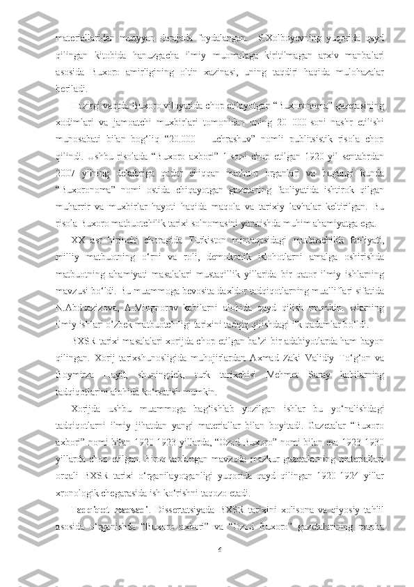 materiallaridan   muayyan   darajada   foydalangan.     S.Xolboyevning   yuqorida   qayd
qilingan   kitobida   hanuzgacha   ilmiy   muomalaga   kiritilmagan   arxiv   manbalari
asosida   Buxoro   amirligining   oltin   xazinasi,   uning   taqdiri   haqida   mulohazalar
beriladi. 
Hozirgi vaqtda Buxoro viloyatida chop etilayotgan “Buxoronoma” gazetasining
xodimlari   va   jamoatchi   muxbirlari   tomonidan   uning   20   000-soni   nashr   etilishi
munosabati   bilan   bog‘liq   “20.000   –   uchrashuv”   nomli   publitsistik   risola   chop
qilindi.   Ushbu   risolada   “Buxoro   axbori”   1-soni   chop   etilgan   1920   yil   sentabrdan
2007   yilning   dekabriga   qadar   chiqqan   matbuot   organlari   va   bugungi   kunda
“Buxoronoma”   nomi   ostida   chiqayotgan   gazetaning   faoliyatida   ishtirok   qilgan
muharrir   va   muxbirlar   hayoti   haqida   maqola   va   tarixiy   lavhalar   keltirilgan.   Bu
risola Buxoro matbuotchilik  tarixi solnomasini yaratishda muhim ahamiyatga   ega.
XX   asr   birinchi   choragida   Turkiston   mintaqasidagi   matbaachilik   faoliyati,
milliy   matbuotning   о ‘rni   va   roli,   demokratik   islohotlarni   amalga   oshirishda
matbuotning   ahamiyati   masalalari   mustaqillik   yillarida   bir   qator   ilmiy   ishlarning
mavzusi b о ‘ldi. Bu muammoga bevosita  daxldor tadqiqotlarning mualliflari sifatida
N.Abduazizova,   A.Mingnorov  
kabilarni   alohida   qayd   qilish   mumkin.   Ularning
ilmiy  ishlari o’zbek matbuotchiligi tarixini tadqiq qilishdagi ilk qadamlar b о ‘ldi. 
BXSR tarixi masalalari xorijda chop etilgan ba’zi bir adabiyotlarda ham bayon
qilingan.   Xorij   tarixshunosligida   muhojirlardan   Axmad   Zaki   Validiy   T о ‘g‘on   va
Boymirza   Hayit,   shuningdek,   turk   tarixchisi   Mehmet   Saray   kabilarning
tadqiqotlarini alohida k о ‘rsatish mumkin.
Xorijda   ushbu   muammoga   bag‘ishlab   yozilgan   ishlar   bu   y о ‘nalishdagi
tadqiqotlarni   ilmiy   jihatdan   yangi   materiallar   bilan   boyitadi.   Gazetalar   “Buxoro
axbori” nomi bilan 1920-1923 yillarda, “Ozod Buxoro” nomi bilan esa 1923-1930
yillarda   chop   etilgan.   Biroq   tanlangan   mavzuda   mazkur   gazetalarning   materiallari
orqali   BXSR   tarixi   о ‘rganilayotganligi   yuqorida   qayd   qilingan   1920-1924   yillar
xronologik chegarasida ish k о ‘rishni taqozo etadi.
Tadqiqot   maqsadi .   Dissertatsiyada   BXSR   tarixini   xolisona   va   qiyosiy   tahlil
asosida   о ‘rganishda   “Buxoro   axbori”   va   “Ozod   Buxoro”   gazetalarining   manba
6 