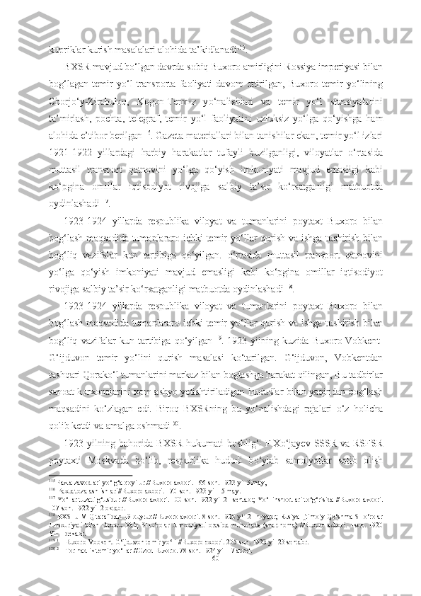 kupriklar kurish masalalari alohida ta’kidlanadi 115
.
BXSR mavjud b о ‘lgan davrda sobiq Buxoro amirligini Rossiya imperiyasi bilan
bog‘lagan   temir   y о ‘l   transporta   faoliyati   davom   ettirilgan,   Buxoro   temir   y о ‘lining
Chorj о ‘y-Zirabuloq,   Kogon-Termiz   y о ‘nalishlari   va   temir   y о ‘l   stansiyalarini
ta’mirlash,   pochta,   telegraf,   temir   y о ‘l   faoliyatini   uzluksiz   y о ‘lga   q о ‘yishga   ham
alohida e’tibor berilgan 116
. Gazeta materiallari bilan  tanishilar  ekan, temir y о ‘l izlari
1921-1922   yillardagi   harbiy   harakatlar   tufayli   buzilganligi,   viloyatlar   о ‘rtasida
muttasil   transport   qatnovini   y о ‘lga   q о ‘yish   imkoniyati   mavjud   emasligi   kabi
k о ‘pgina   omillar   iqtisodiyot   rivojiga   salbiy   ta’sir   k о ‘rsatganligi   matbuotda
oydinlashadi 117
.
1923-1924   yillarda   respublika   viloyat   va   tumanlarini   poytaxt   Buxoro   bilan
bog‘lash maqsadida tumanlararo ichki temir y о ‘llar qurish va ishga   tushirish bilan
bog‘liq   vazifalar   kun   tartibiga   q о ‘yilgan.   о ‘rtasida   muttasil   transport   qatnovini
y о ‘lga   q о ‘yish   imkoniyati   mavjud   emasligi   kabi   k о ‘pgina   omillar   iqtisodiyot
rivojiga  salbiy  ta’sir  k о ‘rsatganligi matbuotda oydinlashadi 118
. 
1923-1924   yillarda   respublika   viloyat   va   tumanlarini   poytaxt   Buxoro   bilan
bog‘lash maqsadida tumanlararo ichki temir y о ‘llar qurish va ishga   tushirish bilan
bog‘liq   vazifalar   kun   tartibiga   q о ‘yilgan 119
.   1923   yilning   kuzida   Buxoro-Vobkent-
G‘ijduvon   temir   y о ‘lini   qurish   masalasi   k о ‘tarilgan.   G‘ijduvon,   Vobkentdan
tashqari Qorak о ‘l tumanlarini markaz bilan boglashga harakat qilingan, Bu tadbirlar
sanoat korxonalarini xom   ashyo yetishtiriladigan hududlar bilan yaqindan bog‘lash
maqsadini   k о ‘zlagan   edi.   Biroq   BXSRning   bu   y о ‘nalishdagi   rejalari   о ‘z   holicha
qolib  ketdi va amalga oshmadi 120
.
1923 yilning bahorida BXSR hukumati  boshlig‘i  F.X о ‘jayev SSSR va RSFSR
poytaxti   Moskvada   b о ‘lib,   respublika   hududi   b о ‘ylab   samolyotlar   sotib   olish
115
  Paxta zavodlari y о ‘lg‘a qoyilur //Buxoro axbori. 166-son. 1923 yil 5  may,
116  
 Paxta tozalash ishlari//Buxoro axbori. 170-son. 1923 yil 15 may.
117
  Y о ‘llar tuzatilg‘usidur //Buxoro axbori. 100-son. 1922  yil  21 sentabr; Y о ‘l inshootlari t о ‘g‘risida //Buxoro  axbori.
107-son. 1922 yil 2 oktabr.
118
 BXSHJ MIQ tarafidan  19-buyruq//Buxoro axbori. 8-son. 1920 yil 21 noyabr; Rusiya  Ijtimoiy Q о ‘shma SH о ‘rolar
Jumxuriyati  bilan Buxoro Xalq SH о ‘rolar Jumxuriyati  orasida muhohada (shartnoma)  //Buxoro axbori.   I-son. 1920
Yil 1 dekabr.
119
  1      
Buxoro-Vobkent-G‘ijduvon temir y о ‘li //Buxoro exbori. 205-son. 1923 yil 23 sentabr.
120
  2      
Tor hadlik temir y о ‘llar  //Ozod Buxoro. 78-son. 1924 yil 17 aprel.
60 