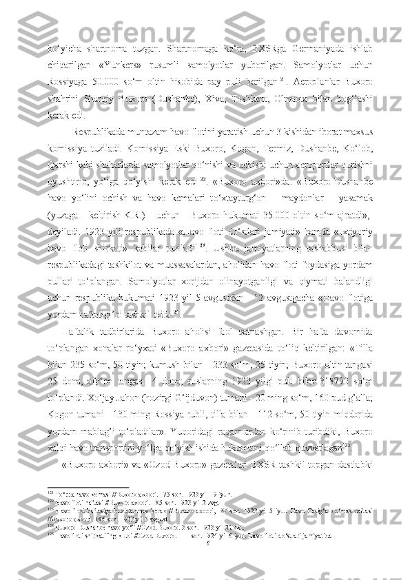 b о ‘yicha   shartnoma   tuzgan.   Shartnomaga   k о ‘ra,   BXSRga   Germaniyada   ishlab
chiqarilgan   «Yunkers»   rusumli   samolyotlar   yuborilgan.   Samolyotlar   uchun
Rossiyaga   50.000   s о ‘m   oltin   hisobida   pay   puli   berilgan 121
.   Aeroplanlar   Buxoro
shahrini   Sharqiy   Buxoro   (Dushanbe),   Xiva,   Toshkent,   Olmaota   bilan   bog‘lashi
kerak edi.
  Respublikada  muntazam havo  flotini  yaratish  uchun 3  kishidan iborat maxsus
komissiya   tuziladi.   Komissiya   Eski   Buxoro,   Kogon,   Termiz,   Dushanbe,   K о ‘lob,
Qarshi kabi   shaharlarda   samolyotlar q о ‘nishi va   uchishi uchun aeroportlar qurishni
uyushtirib,   y о ‘lga   q о ‘yishi   kerak   edi 122
.   «Buxoro   axbori»da:   «Buxoro-Dushanbe
havo   y о ‘lini   ochish   va   havo   kemalari   t о ‘xtayturg‘on       maydonlar       yasamak
(yuzaga       keltirish-K.R.)       uchun       Buxoro   hukumati   35.000   oltin   s о ‘m   ajratdi»,-
deyiladi.   1923   yili   respublikada   «Havo   floti   d о ‘stlari   jamiyati»   hamda   «Ixtiyoriy
havo   floti   shirkati»   kabilar   tuziladi' 123
.   Ushbu   jamiyatlarning   tashabbusi   bilan
respublikadagi   tashkilot   va   muassasalardan,   aholidan   havo   floti   foydasiga   yordam
pullari   t о ‘plangan.   Samolyotlar   xorijdan   olinayotganligi   va   qiymati   balandligi
uchun   respublika   hukumati   1923   yil   5   avgustdan   -   12   avgustgacha   «Havo   flotiga
yordam haftaligi’ni tashkil qildi 124
.
Haftalik   tadbirlarida   Buxoro   aholisi   faol   qatnashgan.   Bir   hafta   davomida
t о ‘plangan   xonalar   r о ‘yxati   «Buxoro   axbori»   gazetasida   t о ‘liq   keltirilgan:   «Tilla
bilan-235 s о ‘m, 50 tiyin; kumush bilan - 233 s о ‘m, 25 tiyin; Buxoro oltin tangasi
25   dona,   afg‘on   tangasi-   4   dona;   ruslarning   1923   yilgi   puli   bilan-318792   s о ‘m
t о ‘plandi. X о ‘jay  Jahon  (hozirgi G‘ijduvon) tumani - 20 ming s о ‘m, 160 pud g’alla;
Kogon tumani -   130 ming Rossiya   rubli, tilla bilan -   112 s о ‘m, 50 tiyin   miqdorida
yordam   mablag’i   t о ‘pladilar».   Yuqoridagi   raqamlardan   k о ‘rinib   turibdiki,   Buxoro
xalqi havo transportini y о ‘lga  q о ‘yish ishida hukumatni q о ‘llab-quvvatlagan 125
.
«Buxoro axbori» va «Ozod Buxoro» gazetalari BXSR tashkil topgan dastlabki
121
  T о ‘rtta havo kemasi //Buxoro axbori. 175-son. 1923 yil 19 iyun.
122
 Havo  floti haftasi //Buxoro axbori. 185-son. 1923 yil 2 zvg.
123
  Havo floti  haftasiga  hozirlanmak  kerak  //Buxoro  axbori, 180-son. 1923 yil  5 iyul:  Havo  flotig‘a  k о ‘mak   xaftasi
//Buxoro  axbori. 186-son. 1923 yil 5 avgust.
124
  Buxoro-Dushanbe havo y о ‘li //Ozod Buxoro. 3-son. 1923 yil 21 okt.
125
 Havo floti shirkatiiing klubi //Ozod Buxoro. 111-son. 1924 yil 6 iyul. Havo floti d о ‘stlari jamiyatida
61 