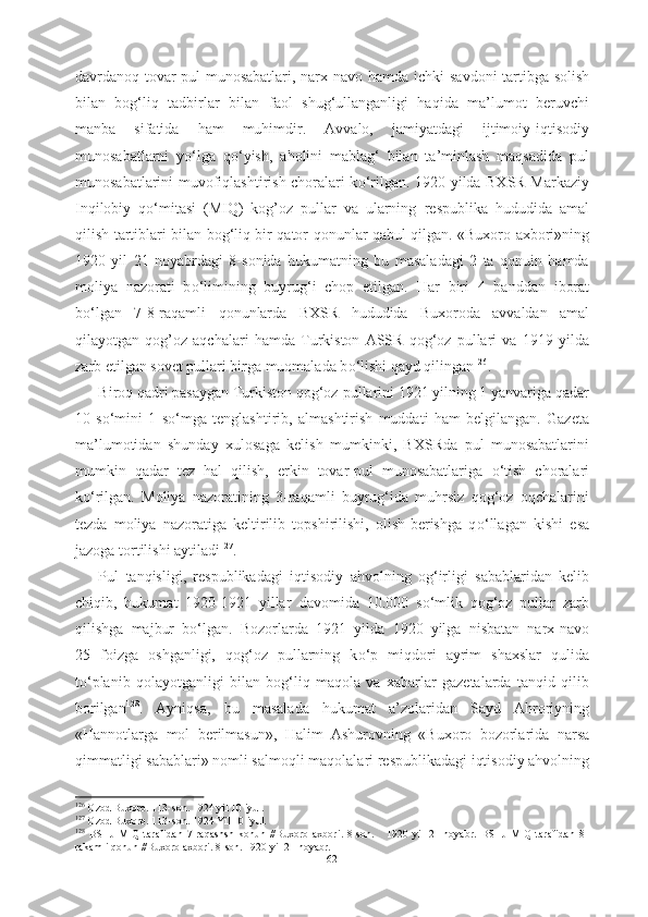 davrdanoq tovar-pul munosabatlari, narx-navo hamda ichki   savdoni   tartibga   solish
bilan   bog‘liq   tadbirlar   bilan   faol   shug‘ullanganligi   haqida   ma’lumot   beruvchi
manba   sifatida   ham   muhimdir.   Avvalo,   jamiyatdagi   ijtimoiy-iqtisodiy
munosabatlarni   y о ‘lga   q о ‘yish,   aholini   mablag‘   bilan   ta’minlash   maqsadida   pul
munosabatlarini   muvofiqlashtirish choralari k о ‘rilgan. 1920 yilda BXSR Markaziy
Inqilobiy   q о ‘mitasi   (MIQ)   kog’oz   pullar   va   ularning   respublika   hududida   amal
qilish   tartiblari   bilan bog‘liq bir qator   qonunlar   qabul   qilgan. «Buxoro axbori»ning
1920   yil   21   noyabrdagi   8-sonida   hukumatning   bu   masaladagi   2   ta   qonuin   hamda
moliya   nazorati   b о ‘limining   buyrug‘i   chop   etilgan.   Har   biri   4   banddan   iborat
b о ‘lgan   7-8-raqamli   qonunlarda   BXSR   hududida   Buxoroda   avvaldan   amal
qilayotgan   qog’oz   aqchalari   hamda   Turkiston   ASSR   qog‘oz   pullari   va   1919   yilda
zarb etilgan sovet pullari birga muomalada b о ‘lishi qayd qilingan 126
. 
Biroq qadri pasaygan Turkiston qog‘oz  pullarini 1921 yilning 1 yanvariga qadar
10   s о ‘mini   1   s о ‘mga   tenglashtirib,   almashtirish   muddati   ham   belgilangan.   Gazeta
ma’lumotidan   shunday   xulosaga   kelish   mumkinki,   BXSRda   pul   munosabatlarini
mumkin   qadar   tez   hal   qilish,   erkin   tovar-pul   munosabatlariga   о ‘tish   choralari
k о ‘rilgan.   Moliya   nazoratining   3-raqamli   buyrug‘ida   muhrsiz   qog‘oz   oqchalarini
tezda   moliya   nazoratiga   keltirilib   topshirilishi,   olish-berishga   q о ‘llagan   kishi   esa
jazoga tortilishi aytiladi 127
.
Pul   tanqisligi,   respublikadagi   iqtisodiy   ahvolning   og‘irligi   sabablaridan   kelib
chiqib,   hukumat   1920-1921   yillar   davomida   10.000   s о ‘mlik   qog‘oz   pullar   zarb
qilishga   majbur   b о ‘lgan.   Bozorlarda   1921   yilda   1920   yilga   nisbatan   narx-navo
25   foizga   oshganligi,   qog‘oz   pullarning   k о ‘p   miqdori   ayrim   shaxslar   qulida
t о ‘planib   qolayotganligi   bilan   bog‘liq   maqola   va   xabarlar   gazetalarda   tanqid   qilib
borilgan 128
.   Ayniqsa,   bu   masalada   hukumat   a’zolaridan   Sayd   Ahroriyning
«Hannotlarga   mol   berilmasun»,   Halim   Ashurovning   «Buxoro   bozorlarida   narsa
qimmatligi  sabablari» nomli salmoqli  maqolalari  respublikadagi iqtisodiy ahvolning
126
 Ozod Buxoro. 113-son. 1924 yil 10 iyul. 
127
 Ozod Buxoro. 113-son. 1924 Yil 10 iyul.
128
  BSHJ   MIQ   tarafidan   7-raqashsh   konun   //Buxoro   axbori.   8-son.       1920   yil   21   noyabr.   BSHJ   MIQ   tarafidan   8-
rakamli  qonun //Buxoro axbori. 8-son. 1920  yil  21 noyabr.
62 