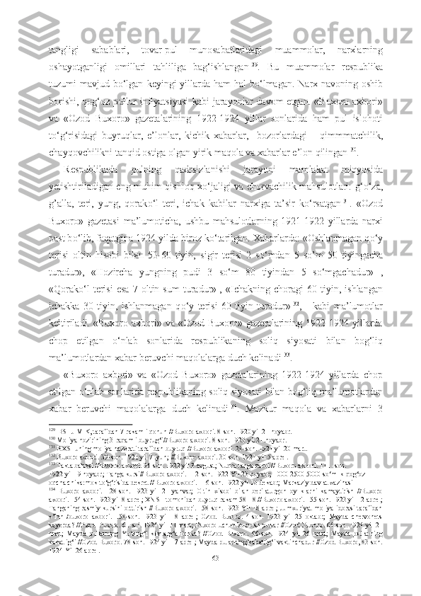 tangligi   sabablari,   tovar-pul   munosabatlaridagi   muammolar,   narxlarning
oshayotganligi   omillari   tahliliga   bag‘ishlangan 129
.   Bu   muammolar   respublika
tuzumi  mavjud b о ‘lgan   keyingi  yillarda ham  hal  b о ‘lmagan.  Narx-navoning oshib
borishi,   qog‘oz  pullar  inflyatsiyasi   kabi   jarayonlar  davom  etgan.   «Buxoro  axbori»
va   «Ozod   Buxoro»   gazetalarining   1922-1924   yillar   sonlarida   ham   pul   islohoti
t о ‘g‘risidagi   buyruqlar,   e’lonlar,   kichik   xabarlar,     bozorlardagi       qimmmatchilik,
chayqovchilikni tanqid ostiga olgan yirik maqola va xabarlar e’lon qilingan 130
.
Respublikada   pulning   qadrsizlanishi   jarayoni   mamlakat   miqyosida
yetishtiriladigan eng muhim qishloq x о ‘jaligi va chorvachilik mahsulotlari: g‘ о ‘za,
g’alla,   teri,   yung,   qorak о ‘l   teri,   ichak   kabilar   narxiga   ta’sir   k о ‘rsatgan 131
.   «Ozod
Buxoro»   gazetasi   ma’lumoticha,   ushbu   mahsulotlarning   1921-1922   yillarda   narxi
past b о ‘lib, faqatgina 1924 yilda biroz k о ‘tarilgan. Xabarlarda: «Oshlanmagan q о ‘y
terisi   oltin   hisobi   bilan   50-60   tiyin,   sigir   terisi   2   s о ‘mdan   5   so’m   50   tiyingacha
turadur»,   «Hozircha   yungning   pudi   3   s о ‘m   80   tiyindan   5   s о ‘mgachadur»   ,
«Qorak о ‘l   terisi   esa   7   oltin   sum   turadur»  
,   «Ichakning   choragi   60   tiyin,   ishlangan
ichakka   30   tiyin,   ishlanmagan   q о ‘y   terisi   60   tiyin   turadur» 132
,   -   kabi   ma’lumotlar
keltiriladi.  «Buxoro  axbori»  va  «Ozod  Buxoro»  gazetalarining  1922-1924  yillarda
chop   etilgan   о ‘nlab   sonlarida   respublikaning   soliq   siyosati   bilan   bog‘liq
ma’lumotlardan xabar beruvchi maqolalarga duch kelinadi 133
.  
«Buxoro   axbori»   va   «Ozod   Buxoro»   gazetalarining   1922-1924   yillarda   chop
etilgan   о ‘nlab sonlarida respublikaning soliq siyosati   bilan   bog‘liq ma’lumotlardan
xabar   beruvchi   maqolalarga   duch   kelinadi 134
.   Mazkur   maqola   va   xabarlarni   3
129
   
BSHJ MIK, tarafidan 7-rakamli qonun //Buxoro axbori. 8-son. 1920 yil 21 noyabr.
130
  Moliya nozirining 3-raqamli buyrug‘i//Buxoro  axbori. 8-son.  1920 yil 21 noyabr.
131
  BXSHJning moliya nazorati tarafidan buyruq //Buxoro axbori. 28-son. 1921 yil 20 mart.
132
 Buxoro axbori. 39-son. 1921 yil 7 iyun; //Buxoro axbori. 30-son. 1921 yil 5 aprel.
133
 Takta bahosi //Buxoro axbori. 94-son. 1922 yil 3 avgust; Nuqra tanga zarbi //Buxoro axbori. 111 -son.
1922 yil 19 noyabr;  Tanga kursi//Buxoro axbori. 112-son. 1922 Yil 23 noyabr;  1000-2500-5000 s о ‘mlik qog‘oz
oqcha chikarmok t о ‘g‘risida dekret //Buxoro axbori. 116-son. 1922 yil 10 dekabr; Markaziy davlat xazinasi 
134
  Buxoro   axbori.   128-son.   1923   yil   21   yanvar;   Oltin   xisobi   bilan   berilaturgon   oyliklarni   kamaytirish   //Buxoro
axbori. 154-son. 1923 yil 8 aprel; XNSH tomonidan buyruq rakam 581-8 //Buxoro axbori. 155-son. 1923 yil 12 aprel;
Tanganing rasmiy kursini orttirish //Buxoro axbori. 158-son. 1923 Yil 18 aprel; Jumxuriyat moliya idorasi tarafidan
e’lon   /buxoro   axbori.   158-son.   1923   yil   18   aprel;   Ozod   Buxoro.   4-son.   1923   yil   25   oktabr;   Mayda   chervonets
kayerda? //Ozod Buxoro. 61-soi. 1924 yil 11 mart; Buxoro uchun kumush pullar //Ozod Buxoro. 64-son. 1924 yil 21
mart;   Mayda   pullarning   Y о ‘klig‘i   kimlarg‘a   fonda?   //Ozod   Buxoro.   66-son.   1924   yil   26   mart;   Mayda   pullarning
kahatlig‘i //Ozod Buxoro. 78-son. 1924 yil 17 aprel; Mayda pularning kahatlig‘i vaktinchadur //Ozod Buxoro, 83-son.
1924 Yil 26 aprel.
63 