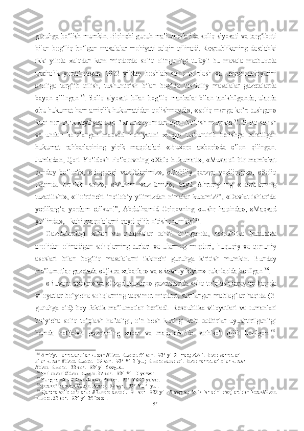 guruhga b о ‘lish mumkin. Birinchi guruh  ma’lumotlarida soliq siyosati va targ‘iboti
bilan   bog‘liq   b о ‘lgan   masalalar   mohiyati   talqin   qilinadi.   Respublikaning   dastlabki
ikki   yilida   xalqdan   kam   miqdorda   soliq   olinganligi   tufayli   bu   masala   matbuotda
unchalik   yoritilmagan.   1922   yildan   boshlab   soliq   t о ‘plash   va   uning   mohiyatini
aholiga   targ‘ib   qilish,   tushuntirish   bilan   bog‘liq   tashkiliy   masalalar   gazetalarda
bayon   qilingan 135
. Soliq siyosati   bilan   bog‘liq manbalar bilan tanishilganda, ularda
«bu hukumat ham amirlik hukumatidan qolishmaydi», «soliq menga ko’p  tushgan»
kabi   norozilik kayfiyatidagi fikrlar bayonidan ogoh b о ‘lish   mumkin 136
. Soliq solish
va   undan   k о ‘zlangan   maqsad   mohiyatini   xalqqa   tushuntirib   berishga   qaratilgan
hukumat   rahbarlarining   yirik   maqolalari   «Buxoro   axbori»da   e’lon   qilingan.
Jumladan,  Qori  Y о ‘ldosh  P о ‘latovning  «Xalq hukumati»,  «Mustaqil  bir  mamlakat
qanday   b о ‘lur?»,   «Bugungi   vazifalarimiz»,   «Dohiliy   qarzga   yozilingnz»,   «Soliq
haqinda   bir-ikki   s о ‘z»,   «Muhim   vazifamiz»,   Sayd   Ahroriyning   «Idoralarning
tuzatilishi»,   «T о ‘rtinchi   inqilobiy   yilimizdan   nimalar   kutamiz?”,   «Davlat   ishlarida
yerlilarg‘a   yordam   etilsun!”,   Abdulhamid   Oripovning   «Ushr   haqinda»,   «Maqsad
y о ‘linda», - kabi maqolalarni qayd qilib  о ‘tish mumkin 137
.
Gazetalardagi   xabar   va   maqolalar   tahlil   qilinganda,   respublika   hududida
aholidan   olinadigan   soliqlarning   turlari   va   ularning   miqdori,   huquqiy   va   qonuniy
asoslari   bilan   bog‘liq   masalalarni   ikkinchi   guruhga   kiritish   mumkin.   Bunday
ma’lumotlar gazetada «Qisqa  xabarlar» va «Rasmiy kiyim» ruknlarida  berilgan 138
.     
«Buxoro axbori» va «Ozod Buxoro» gazetalarida soliq t о ‘plash jarayoni hamda
viloyatlar b о ‘yicha soliqlarning taqsimot miqdori,  sarflangan mablag’lar haqida (3-
guruhga   oid)   boy   faktik   ma’lumotlar   beriladi.   Respublika   viloyatlari   va   tumanlari
b о ‘yicha   soliq   t о ‘plash   haftaligi,   о ‘n   besh   kunligi   kabi   tadbirlar   uyushtirilganligi
hamda   natijalari   gazetaning   xabar   va   maqolalarida   sarhisob   qilib   borilgan 139
.
135
 Amiriy. Hannotlar bilan kurash //Ozod Buxoro. 64-son. 1924 yil 21 mart; Z.Ali. Bozor xannotlari
bilan kurash //Ozod Buxoro. 109-son. 1924 Yil 3 iyul; Buxoro xabarlari. Bozor hannotlari bilan kurash
//Ozod Buxoro. 122-son. 1924 yil 6 avgust.
136
 Teri bozori //Ozod Buxoro. 37-son. 1924 Yil 10 yanvar.
137
 Yung narxlari //Ozod Buxoro. 37-son. 1924 Yil 10 yaivar.
138
Qorak о ‘l narxlari //Ozod Buxoro. 99-son. 1924 Yil 4 iyul.
139
  Qancha   soliq   t о ‘planur   //Buxoro   axbori.   191-son   1923   yil   18   avgust;   Solik   ishlarini   rivojlantirish   kerak//Ozod
Buxoro. 53-son. 1924 yil 26 fevral.
64 