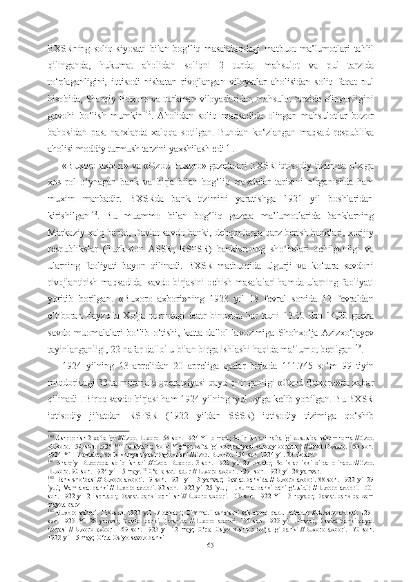 BXSRning   soliq   siyosati   bilan   bog‘liq   masalalaridagi   matbuot   ma’lumotlari   tahlil
qilinganda,   hukumat   aholidan   soliqni   2   turda:   mahsulot   va   pul   tarzida
t о ‘plaganligini,   iqtisodi   nisbatan   rivojlangan   viloyatlar   aholisidan   soliq   faqat   pul
hisobida, Sharqiy Buxoro va turkman   viloyatlaridan mahsulot tarzida olinganligini
guvohi   b о ‘lish   mumkin 140
.  
Aholidan   soliq   maqsadida   olingan   mahsulotlar   bozor
bahosidan   past   narxlarda   xalqqa   sotilgan.   Bundan   k о ‘zlangan   maqsad   respublika
aholisi moddiy turmush tarzini yaxshilash edi 141
.
«Buxoro axbori» va «Ozod Buxoro» gazetalari BXSR iqtisodiy tizimida   о ‘ziga
xos   rol   о ‘ynagan   bank   va   birja   bilan   bog‘liq   masalalar   tarixini   о ‘rganishda   ham
muxim   manbadir.   BXSRda   bank   tizimini   yaratishga   1921   yil   boshlaridan
kirishilgan 142
.  
Bu   muammo   bilan   bog‘liq   gazeta   ma’lumotlarida   banklarning
Markaziy xalq  banki, Davlat savdo  banki, dehqonlarga qarz berish banklari, xorijiy
respublikalar   (Turkiston   ASSR,   RSFSR)   banklarining   sh о ‘balari   ochilganligi   va
ularning   faoliyati   bayon   qilinadi.   BXSR   matbuotida   ulgurji   va   k о ‘tara   savdoni
rivojlantirish  maqsadida  savdo birjasini ochish  masalalari hamda ularning faoliyati
yoritib   borilgan.   «Buxoro   axbori»ning   1923   yil   18   fevral   sonida   12   fevraldan
e’tiboran   Fayzulla   X о ‘ja   nomidagi   teatr   binosida   har   kuni   13.00   dan   14,00   gacha
savdo   muomalalari   b о ‘lib   о ‘tishi,   katta   dallol   lavozimiga   Shohx о ‘ja   Azizx о ‘jayev
tayinlanganligi, 22 nafar dallol u bilan birga ishlashi haqida ma’lumot berilgan 143
.
1924   yilning   13   aprelidan   20   apreliga   qadar   birjada   111.745   s о ‘m   99   tiyin
miqdoridagi 33 ta muomala operatsiyasi qayd qilinganligi «Ozod  Buxoro»da xabar
qilinadi . Biroq  savdo  birjasi ham 1924 yilning iyul oyiga kelib yopilgan. Bu BXSR
iqtisodiy   jihatdan   RSFSR   (1922   yildan   SSSR)   iqtisodiy   tizimiga   q о ‘shib
140
  Ushr terish 2 xaftaligi //Ozod Buxoro. 58-son. 1924 Yil b mart; Soliq ishlari  haftaligi  xususida nshomnoma //Ozod
Buxoro. 150-son. 1924 Yil 10 oktabr; Soliq Yig‘ish xaftaligi kompaiiyasi kanday boradur? //Ozod Buxoro. 153-son.
1924 Yil 17 oktabr; Solik kompaniyasining borishi //Ozod  Buxoro.  154-son. 1924 yil. 20 oktabr.
141
  Sharqiy   Buxoroda   soliq   ishlari   //Ozod   Buxoro.   3-son.   1923   yil   27   oktabr;   Soliklar   ikki   xilda   olinadur//Ozod
Buxoro. 90-son. 1924 yil 15 may.  1I
  G‘alla sotiladur //Buxoro axbori. 129- son. 1923 yil 28 yanvar.
142
  Bank sh о ‘basi //Buxoro axbori. 19-son. 1921 yil 13 yanvar; Davlat bankida //Buxoro axbori. 88-son. 1922   yil 29
iyui;   Mamlakat   banki //Buxoro axbori. 92-son. 1922 yil 25 iyul; Hukumat banki ochilg‘usidir   //Buxoro   axbori. 100-
son. 1922 yil 21 sentabr;  Davlat banki  ochilishi //Buxoro axbori.   103-son.   1922 Yil   13 noyabr; Davlat  bankida xam
mayda qarz 
143
  Buxoro  axbori. 118-son. 1922 yil  17 dekabr;  Qimmatli  ashelarni  saklamoq qabul  etiladur  //Buxoro axbori.  129-
son.   1923   Yil   28   yanvar;   Davlat   banki   Qarshida   //Buxoro   axbori.   130-son.   1923   yil   I   fevral;   Davlat   banki   xayat
idorasi   //Buxoro   axbori.   169-son.   1923   yil   12   may;   О ‘rta   Osiyo   kishloq   x о ‘jaligi   banki   //Buxoro   axbori.   170-son.
1923 yil 15  may;  О ‘rta Osiyo savdo banki
65 