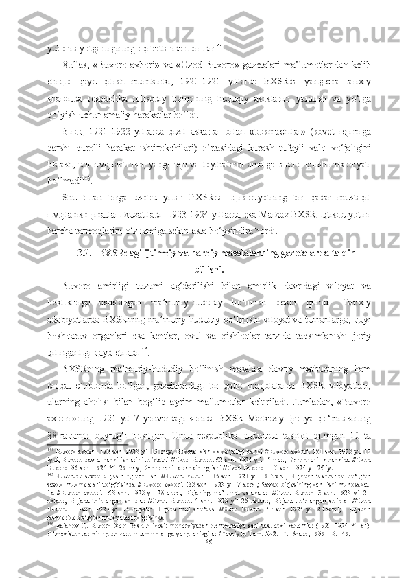 yuborilayotganligining oqibatlaridan  biridir 144
.
Xullas,   «Buxoro   axbori»   va   «Ozod   Buxoro»   gazetalari   ma’lumotlaridan   kelib
chiqib   qayd   qilish   mumkinki,   1920-1921   yillarda   BXSRda   yangicha   tarixiy
sharoitda   respublika   iqtisodiy   tizimining   huquqiy   asoslarini   yaratish   va   y о ‘lga
q о ‘yish uchun amaliy harakatlar b о ‘ldi. 
Biroq   1921-1922   yillarda   qizil   askarlar   bilan   «bosmachilar»   (sovet   rejimiga
qarshi   qurolli   harakat   ishtirokchilari)   о ‘rtasidagi   kurash   tufayli   xalq   x о ‘jaligini
tiklash, uni rivojlantirish, yangi reja va   loyihalarni amalga tadbiq qilish imkoniyati
b о ‘lmadi 145
.
Shu   bilan   birga   ushbu   yillar   BXSRda   iqtisodiyotning   bir   qadar   mustaqil
rivojlanish   jihatlari kuzatiladi. 1923-1924 yillarda esa Markaz BXSR iqtisodiyotini
barcha tarmoqlarini  о ‘z izmiga sekin-asta b о ‘ysindira bordi.
3.2.   BXSRdagi ijtimoiy va harbiy masalalarning gazetalarda talqin
etilishi.
Buxoro   amirligi   tuzumi   ag‘darilishi   bilan   amirlik   davridagi   viloyat   va
bekliklarga   asoslangan   ma’muriy-hududiy   b о ‘linish   bekor   qilindi.   Tarixiy
adabiyotlarda BXSRning ma’muriy-hududiy b о ‘linishi viloyat va tumanlarga, quyi
boshqaruv   organlari   esa   kentlar,   ovul   va   qishloqlar   tarzida   taqsimlanishi   joriy
qilinganligi qayd etiladi 146
.
BXSRning   ma’muriy-hududiy   b о ‘linish   masalasi   davriy   matbuotning   ham
diqqat   e’tiborida   b о ‘lgan,   gazetalardagi   bir   qator   maqolalarda   BXSR   viloyatlari,
ularning   aholisi   bilan   bog‘liq   ayrim   ma’lumotlar   keltiriladi.   Jumladan,   «Buxoro
axbori»ning   1921   yil   7   yanvardagi   sonida   BXSR   Markaziy   Ijroiya   q о ‘mitasining
88-raqamli   buyrug‘i   bosilgan.   Unda   respublika   hududida   tashkil   qilingan   10   ta
144
  Buxoro axbori. 170-son. 1923 yil 15 may; Buxoro kishlok x о ‘jaligi banki //Buxoro axbori. 181-son. 1923 yil 12
iyul; Buxoro davlat banki ishlarini t о ‘xtatdi //Ozod Buxoro. 62-son. 1924 yil 1? mart; Dehqonchilik bankida //Ozod
Buxoro. 96-son. 1924 Yil 29 may; Dehqonchilik bankining ishi //Ozod Buxoro. 110-son. 1924 yil 26 iyul.
145
  Buxoroda savdo birjasining ochilishi //Buxoro axbori. 135-son. 1923 yil 18 fevral;  Birjadan tashqarida  b о ‘lg‘on
savdo   muomalalari   t о ‘g‘risinda   //Buxoro   axbori.   !53-son.   1923   yil   7   aprel;   Savdo   birjasining   ochilishi   munosabati
ila   //Buxoro   axbori.   163-son.   1923  yil   28   aprel;   Birjaning  ma’lumot   varakalari   //Ozod   Buxoro.   3-son.   1923  yil   21
oktabr;   Birjada   t о ‘plangan   soliqlar   //Ozod   Buxoro.   4-son.   1923   yil   25   oktabr;   Birjada   t о ‘plangan   soliqlar   //Ozod
Buxoro.   11-son.   1923   yil   14   noyabr.   Birjada   mol   sh о ‘basi   //Ozod   Buxoro.   43-son.   1924   yil   2   fevral;     Birjadan
tashqarida b о ‘lg‘on muomalasi t о ‘grisinda 
146
  Rajabov   Q.   Buxoro   Xalq   Respublikasi:   monarxiyadan   demokratiya   sari   dastlabki   kadamlar   (1920-1924   Yillar).
O’zbekiston tarixining dolzarb muammolariga yangi chizgilar /Davriy t о ‘llam. № 2. -T.: Sharq, 1999. -B. 149; 
66 