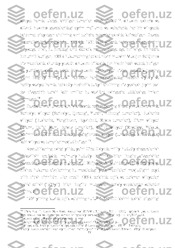 viloyat   hamda   ularga   kiritilgan   tumanlar   sanab   о ‘tiladi 147
.   «Buxoro   axbori»   va
«Ozod   Buxoro»   gazetalaridagi   ayrim   ma’lumot   va   xabarlarda   har   bir   viloyatda
istiqomat   qilayotgan   aholining   soni   turlicha   raqamlar   asosida   k о ‘rsatilgan.   Gazeta
materiallarida  keltirilishicha,  BXSRda   1920-1924  yillarda  istiqomat   qilgan aholini
r о ‘yxatga   olish,   bu   boradagi   aniq   statistik   ma’lumotlarga   ega   b о ‘lishga   bir   necha
bor urinib kurilgan. BXSR hukumatining iqtisod noziri muovini Musojon Saidjonov
о ‘z maqolasida shunday yozadi: «Buxoro   о ‘lkasida jon hisobi hech vaqtda b о ‘lgan
va   yuritilgan   emas.   Hozirda   ham   Buxoro   Jumhuriyati   о ‘ziga   qarashlik   jonning
sonini   belgilay   bilmaydur».   Haqiqatan   ham   respublikadagi   beqaror   siyosiy   va
harbiy   vaziyat   hamda   iqtisodiy   nochorlik  tufayli   aholining   о ‘z  yashash   joyini   tez-
tez   о ‘zgartirib   turishi   kabi   omillar   bu   vazifani   oxirigacha   uddalashga   imkon
bermagan 148
.
Gazetalar  ma’lumoticha,   о ‘sha davrda   respublikaning Sharqiy Buxoro qismida
Sariosiyo   viloyati   (Sariosiyo,   Qoratog‘,   Yurchi,   Bobotog‘   tumanlari),   Dushanbe
viloyati   (Dushanbe,   Yangibozor,   Fayziobod,   Xovos   tumanlari),   G‘arm   viloyati
(G‘arm,   Qal’ai   Xum,   Darvoz   tumanlari),   K о ‘lob   viloyati   (Xovaling,   Yaksuv,
M о ‘minobod,   K о ‘lob   tumanlari),   Q о ‘rg‘ontepa   viloyati   (tumanlarga   b о ‘linmagan)
kabi viloyat va  tumanlar mavjud b о ‘lgan 149
.
Respublikaning oxirgi yilida, ya’ni  О ‘rta Osiyoda milliy-hududiy chegaralanish
о ‘tkazilishi   arafasida   ma’muriy-hududiy   b о ‘linish   bilan   bogliq   о ‘zgarishlar
gazetada aks ettirilganligi  muhimdir.  F. X о ‘jayev,  A. Muhiddinov, I. Xidiraliyev va
boshqa   hukumat   a’zolarining   bu   masaladagi   yirik   maqolalari   mavjudligini   qayd
qilib   о ‘tish   о ‘rinlidir .   Ular   orqali   BXSR   tarkibida   tojik   va   turkman   viloyatlari
tashkil etilishi (1923yil)   bilan   bog‘liq   munozarali   tarixiy  voqealardan xabardor
bo’linadi 150
.
1924   yilning kuzida  tojik xalqining nufuzi   1.200 000  kishini  tashkil  qilganligi
147
  О ‘sha   muallif.   Buxoro   Xalk   Sovet   Respublikasi   // О ‘zME.   2-jild.   -T.,   2001.   -B.300;   Hayitov   SH,   va   b.   Buxoro
Xalq Respublikasi va Germaniya: xamkorlikning tarixiy lavhalari (1920-1924 yillar).-T.: Fan, 2004. -B.7. 
148
 Buxoro axbori. 18-son. 1921 yil 7 yanvar.
149
 Saidjonov M. Haqiqatdan Yiroq hnsoblar //Buxoro axbori. 42-son, 192) yil 3 iyul.
150
 Viloyatlarda. Sharqiy Buxoroni viloyatlarga b о ‘lish //Buxoro axbori. 200-son. 1923 Yil 12 sentabr;
Sharqiy Buxoro bosmachilikdan keyin.  О ‘lkani ma’muriy b о ‘linishi //Buxoro axbori. 208-son. 1923 yil 30 seityabr.
67 