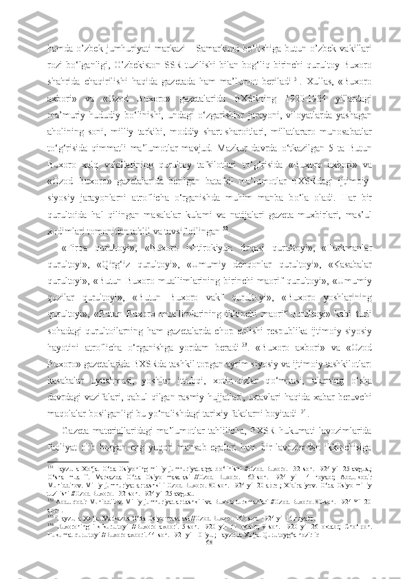 hamda   o’zbek   jumhuriyati   markazi   -   Samarkand   b о ‘lishiga   butun   o’zbek   vakillari
rozi   b о ‘lganligi,   O’zbekiston   SSR   tuzilishi   bilan   bog‘liq   birinchi   qurultoy  Buxoro
shahrida   chaqirilishi   haqida   gazetada   ham   ma’lumot   beriladi 151
.   Xullas,   «Buxoro
axbori»   va   «Ozod   Buxoro»   gazetalarida   BXSRning   1920-1924   yillardagi
ma’muriy-hududiy   b о ‘linishi,   undagi   о ‘zgarishlar   jarayoni,   viloyatlarda   yashagan
aholining   soni,   milliy   tarkibi,   moddiy   shart-sharoitlari,   millatlararo   munosabatlar
t о ‘g‘risida   qimmatli   ma’lumotlar   mavjud.   Mazkur   davrda   о ‘tkazilgan   5   ta   Butun
Buxoro   xalq   vakillarining   qurultoy   tafsilotlari   t о ‘g‘risida   «Buxoro   axbori»   va
«Ozod   Buxoro»   gazetalarida   berilgan   batafsil   ma’lumotlar   BXSRdagi   ijtimoiy-
siyosiy   jarayonlarni   atroflicha   о ‘rganishda   muhim   manba   b о ‘la   oladi.   Har   bir
qurultoida   hal   qilingan   masalalar   kulami   va   natijalari   gazeta   muxbirlari,   mas’ul
xodimlari tomonidan tahlil va tavsif qilingan 152
.
«Firqa   qurultoyi»,   «Buxoro   ishtirokiyun   firqasi   qurultoyi»,  
«Turkmanlar
qurultoyi»,   «Qirg‘iz   qurultoyi»,   «Umumiy   dehqonlar   qurultoyi»,   «Kasabalar
qurultoyi»,   «Butun   Buxoro   muallimlarining   birinchi   maorif   qurultoyi»,   «Umumiy
qozilar   qurultoyi»,   «Butun   Buxoro   vakf   qurultoyi»,   «Buxoro   yoshlarining
qurultoyi»,   «Butun   Buxoro   muallimlarining   ikkinchi   maorif   qurultoyi»   kabi   turli
sohadagi   qurultoilarning   ham   gazetalarda   chop   etilishi   respublika   ijtimoiy-siyosiy
hayotini   atroflicha   о ‘rganishga   yordam   beradi 153
.   «Buxoro   axbori»   va   «Ozod
Buxoro» gazetalarida BXSRda tashkil topgan ayrim siyosiy va ijtimoiy tashkilotlar:
kasabalar   uyushmasi,   yoshlar   ittifoqi,   xotin-qizlar   q о ‘mitasi,   ularning   о ‘sha
davrdagi vazifalari, qabul qilgan rasmiy hujjatlari, ustavlari haqida xabar beruvchi
maqolalar bosilganligi bu y о ‘nalishdagi tarixiy faktlarni boyitadi   154
.
Gazeta   materiallaridagi   ma’lumotlar   tahlilicha,   BXSR   hukumati   lavozimlarida
faoliyat   olib   borgan   eng   yuqori   mansab   egalari   ham   bir   lavozimdan   ikkinchisiga
151
  Fayzulla   X о ‘ja.   О ‘rta   Osiyoning  milliy   jumhuriyatlarga   b о ‘linishi   //Ozod   Buxoro.   132-son.  1924   yil   25  avgust;
О ‘sha   muallif.   Markazda   О ‘rta   Osiyo   masalasi   //Ozod   Buxoro.   163-son.   1924   yil   14   noyabr;   Abdulkodir
Muhiddinov. Milliy jumhuriyatlar tashkili Ozod Buxoro. 80-son. 1924 yil 20 aprel;  Xidiraliyev.   О ‘rta Osiyo milliy
tuzilishi //Ozod Buxoro. 132-son. 1924 yil 25 avgust.
152
 Abdulqodir Muhiddiiov. Milliy jumhuriyatlar tashkili va Buxoro turkmanlari //Ozod Buxoro. 80-son. 1924 Yil 20
aprel.
153
  "Fayzulla X о ‘ja. Markazda  О ‘rta Osiyo masalasi //Ozod Buxoro. 163-son. 1924  yil 14 noyabr. 
154
  Buxoroning   ilk   kurultoyi   //Buxoro   axbori.   5-son.   1920   yil   11   oktabr;   9-son.   1920   yil   26   oktabr;   Ch о ‘lpon.
Hukumat qurultoyi //Buxoro axbori. 44-son. 1921 yil 10  iyul; Fayzulla  X о ‘ja. Qurultoyg‘a hozirliq
68 