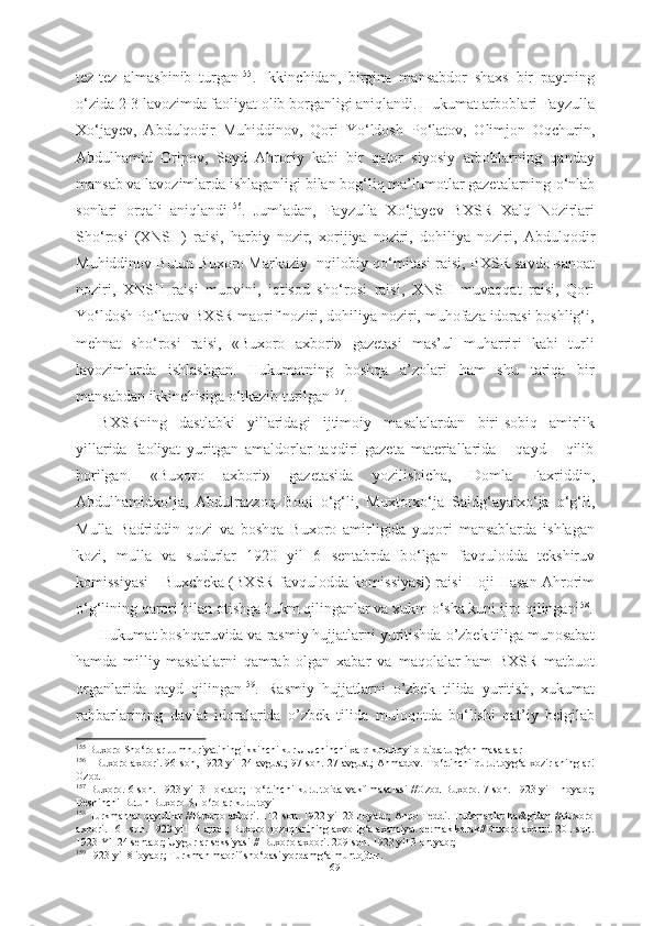 tez-tez   almashinib   turgan 155
.   Ikkinchidan,   birgina   mansabdor   shaxs   bir   paytning
о ‘zida 2-3 lavozimda faoliyat olib borganligi aniqlandi. Hukumat arboblari Fayzulla
X о ‘jayev,   Abdulqodir   Muhiddinov,   Qori   Y о ‘ldosh   P о ‘latov,   Olimjon   Oqchurin,
Abdulhamid   Oripov,   Sayd   Ahroriy   kabi   bir   qator   siyosiy   arboblarning   qanday
mansab va lavozimlarda ishlaganligi bilan bog‘liq ma’lumotlar gazetalarning  о ‘nlab
sonlari   orqali   aniqlandi 156
.   Jumladan,   Fayzulla   X о ‘jayev   BXSR   Xalq   Nozirlari
Sh о ‘rosi   (XNSH)   raisi,   harbiy   nozir,   xorijiya   noziri,   dohiliya   noziri ,   Abdulqodir
Muhiddinov Butun Buxoro Markaziy Inqilobiy q о ‘mitasi raisi, BXSR savdo-sanoat
noziri,   XNSH   raisi   muovini,   iqtisod   sh о ‘rosi   raisi,   XNSH   muvaqqat   raisi,   Qori
Y о ‘ldosh P о ‘latov BXSR maorif noziri, dohiliya noziri, muhofaza idorasi boshlig‘i,
mehnat   sh о ‘rosi   raisi,   «Buxoro   axbori»   gazetasi   mas’ul   muharriri   kabi   turli
lavozimlarda   ishlashgan.   Hukumatning   boshqa   a’zolari   ham   shu   tariqa   bir
mansabdan ikkinchisiga  о ‘tkazib turilgan 157
.
BXSRning   dastlabki   yillaridagi   ijtimoiy   masalalardan   biri-sobiq   amirlik
yillarida   faoliyat   yuritgan   amaldorlar   taqdiri   gazeta   materiallarida       qayd       qilib
borilgan.   «Buxoro   axbori»   gazetasida   yozilishicha,   Domla   Faxriddin,
Abdulhamidx о ‘ja,   Abdulrazzoq   Boqi   о ‘g‘li,   Muxtorx о ‘ja   Saidg‘ayaix о ‘ja   о ‘g‘li,
Mulla   Badriddin   qozi   va   boshqa   Buxoro   amirligida   yuqori   mansablarda   ishlagan
kozi,   mulla   va   sudurlar   1920   yil   6   sentabrda   b о ‘lgan   favqulodda   tekshiruv
komissiyasi - Buxcheka (BXSR favqulodda  komissiyasi) raisi Hoji Hasan Ahrorim
о ‘g‘lining  qarori bilan otishga  hukm qilinganlar va xukm  о ‘sha kuni ijro qilingan 158
.
Hukumat boshqaruvida va rasmiy hujjatlarni yuritishda o’zbek tiliga munosabat
hamda   milliy   masalalarni   qamrab   olgan   xabar   va   maqolalar  
ham   BXSR   matbuot
organlarida   qayd   qilingan 159
.   Rasmiy   hujjatlarni   o’zbek   tilida   yuritish,   xukumat
rahbarlarining   davlat   idoralarida   o’zbek   tilida   muloqotda   b о ‘lishi   qat’iy   belgilab
155
  Buxoro Sh о ‘rolar Jumhuriyatining ikkinchi kurU Uchinchi xalq kurultoyi oldida turg‘on masalalar 
156
   
  Buxoro axbori.   96-son, 1922 yil 24 avgust; 97-son. 27 avgust; Ahmadov. T о ‘rtinchi qurultoyg‘a xozirlaninglar!
Ozod
157
  Buxoro. 6-son. 1923 yil 31 oktabr;  T о ‘rtinchi   kurultoida vakf masalasi //Ozod Buxoro. 7-son. 1923 yil 1noyabr;
Beshinchi Butun Buxoro SH о ‘rolar  kurultoyi 
158
  Turkmanlar qaytdilar //Buxoro axbori. 112-son. 1922 yil 23 noyabr; Anqo Teddi. Turkmanlar ha&gidan //Buxoro
axbori. 161-son. 1923 yil 14 aprel; Buxoro qozoqlarining axvolig‘a axamiyat bermak kerak//Buxoro axbori. 201-son.
1923 Yil 24 sentabr; Uygurlar seksiyasi // Buxoro axbori. 209-son. 1923 yil 3 ontyabr; 
159
  1923 yil 8 ioyabr; Turkman maorif sh о ‘basi yordamg‘a muhtojdur.
69 