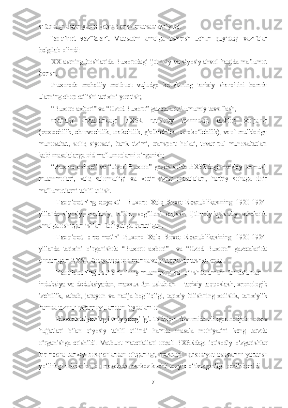 sifatidagi ahamiyatini ochib berish maqsadi qo’yildi.
Tadqiqot   vazifalari.   Maqsadni   amalga   oshirish   uchun   quyidagi   vazifalar
belgilab olindi:
-XX asrning boshlarida Buxorodagi ijtimoiy va siyosiy ahvol haqida ma’lumot
berish;
-Buxoroda   mahalliy   matbuot   vujudga   kelishining   tarixiy   sharoitini   hamda
ularning chop etilishi tarixini yoritish;
-“Buxoro axbori” va “Ozod Buxoro” gazetalarini umumiy tavsiflash;
-matbuot   organlaridagi   BXSR   iqtisodiy   tizimidagi   qishloq   x о ‘jaligi
(paxtachilik, chorvachilik, ipakchilik, g’allachilik, qorak о ‘lchilik), vaqf mulklariga
munosabat,   soliq   siyosati,   bank   tizimi,   transport   holati,   tovar-pul   munosabatlari
kabi masalalarga oid ma’lumotlarni  о ‘rganish;
-“Buxoro  axbori” va  “Ozod Buxoro” gazetalarida BXSRdagi  maishiy  turmush
muammolari,   xalq   salomatligi   va   xotin-qizlar   masalalari,   harbiy   sohaga   doir
ma’lumotlarni tahlil qilish.
Tadqiqotning   obyekti     Buxoro   Xalq   Sovet   Respublikasining   1920-1924-
yillarda   siyosiy,   madaniy,   ta’lim,   sog’liqni   saqlash,   ijtimoiy-iqtisodiy   sohalarda
amalga oshirgan ishlari faoliyatiga qaratilgan.
Tadqiqot   predmetini   Buxoro   Xalq   Sovet   Respublikasining   1920-1924-
yillarda   tarixini   o’rganishda   “Buxoro   axbori”     va   “Ozod   Buxoro”   gazetalarida
chiqarilgan BXSR faoliyatiga oid manba va materiallar tashkil etadi.
Tadqiqotning usullari.   Ilmiy muammoni hal qilishda umum fan uslublari –
induksiya   va   deduksiyadan,   maxsus   fan   uslublari   –   tarixiy   taqqoslash,   xronologik
izchillik,   sabab,   jarayon   va   natija   bog'liqligi,   tarixiy   bilishning   xolislik,   tarixiylik
hamda tizimlilik tamoyillaridan foydalanildi.
Dissertatsiyaning ilmiy yangiligi.  Tadqiqot davomida olingan  natijalar arxiv
hujjatlari   bilan   qiyosiy   tahlil   qilindi   hamda   masala   mohiyatini   keng   tarzda
о ‘rganishga   erishildi.   Matbuot   materiallari   orqali   BXSRdagi   iqtisodiy   о ‘zgarishlar
bir   necha   tarixiy   bosqichlardan   о ‘tganligi,   mustaqil   iqtisodiyot   asoslarini   yaratish
y о ‘lidagi urinishlar, bu masalada markaz kuchli tazyiq  о ‘tkazganligi ochib berildi.
7 