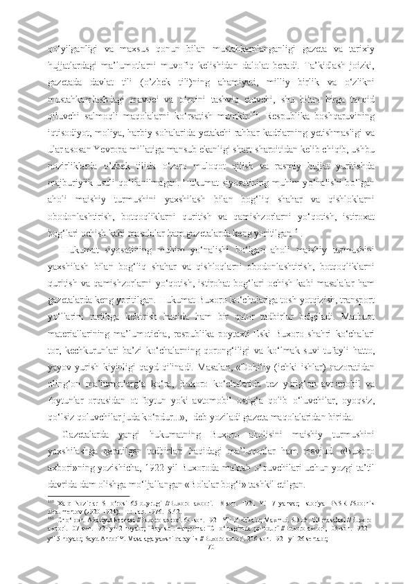 q о ‘yilganligi   va   maxsus   qonun   bilan   mustahkamlanganligi   gazeta   va   tarixiy
hujjatlardagi   ma’lumotlarni   muvofiq   kelishidan   dalolat   beradi.   Ta’kidlash   joizki,
gazetada   davlat   tili   (o’zbek   tili)ning   ahamiyati,   milliy   birlik   va   о ‘zlikni
mustahkamlashdagi   mavqei   va   о ‘rnini   tashviq   etuvchi,   shu   bilan   birga   tanqid
qiluvchi   salmoqli   maqolalarni   k о ‘rsatish   mumkin 160
.   Respublika   boshqaruvining
iqtisodiyot, moliya, harbiy sohalarida yetakchi rahbar   kadrlarning yetishmasligi va
ular asosan  Yevropa  millatiga mansub ekanligi shart-sharoitidan kelib chiqib, ushbu
nozirliklarda   o’zbek   tilida   о ‘zaro   muloqot   qilish   va   rasmiy   hujjat   yuritishda
majburiylik usuli q о ‘llanilmagan. Hukumat  siyosatining muhim y о ‘nalishi  b о ‘lgan
aholi   maishiy   turmushini   yaxshilash   bilan   bog‘liq   shahar   va   qishloklarni
obodonlashtirish,   botqoqliklarni   quritish   va   qamishzorlarni   y о ‘qotish,   istiroxat
bog‘lari ochish kabi masalalar ham gazetalarda keng yoritilgan 161
.
Hukumat   siyosatining   muhim   y о ‘nalishi   b о ‘lgan   aholi   maishiy   turmushini
yaxshilash   bilan   bog‘liq   shahar   va   qishloqlarni   obodonlashtirish,   botqoqliklarni
quritish   va   qamishzorlarni   y о ‘qotish,   istirohat   bog‘lari   ochish   kabi   masalalar   ham
gazetalarda keng yoritilgan.  Hukumat  Buxoro  k о ‘chalariga tosh yotqizish, transport
y о ‘llarini   tartibga   keltirish   haqida   ham   bir   qator   tadbirlar   belgiladi.   Matbuot
materiallarining   ma’lumoticha,   respublika   poytaxti   Eski   Buxoro   shahri   k о ‘chalari
tor,   kechkurunlari   ba’zi   k о ‘chalarning   qorong‘iligi   va   k о ‘lmak   suvi   tufayli   hatto,
yayov   yurish   kiyinligi   qayd   qilinadi.   Masalan,   «Dohiliy   (ichki   ishlar)   nazoratidan
oling‘on   ma’lumotlarg‘a   k о ‘ra,   Buxoro   k о ‘chalarida   tez   yurig‘on   avtomobil   va
foytunlar   orqasidan   ot-foytun   yoki   avtomobil   ostig‘a   qolib   о ‘luvchilar,   oyoqsiz,
q о ‘lsiz qoluvchilar juda k о ‘pdur...»,- deb yoziladi gazeta maqolalaridan birida.
Gazetalarda   yangi   hukumatning   Buxoro   aholisini   maishiy   turmushini
yaxshilashga   qaratilgan   tadbirlari   haqidagi   ma’lumotlar   ham   mavjud.   «Buxoro
axbori»ning yozishicha, 1922 yil Buxoroda maktab   о ‘quvchilari   uchun yozgi ta’til
davrida dam olishga m о ‘ljallangan «Bolalar bog‘i» tashkil  etilgan.
160
  Xalq   Nozirlar   SH о ‘rosi   65-buyrugi   //Buxoro   axbori.   18-son.   1921   Yil   7   yanvar;   Istoriya   BNSR   /Sbornik
dokumentov (1920-1924). -T.: Fan. 1976. -S.42.
161
   Ch о ‘lpon. Adabiyot kechasi //Buxoro axbori. 60-son. 1921 Yil 14 dekabr; Maxmud Suboh. Til masalasi //Buxoro 
axbori. 107-son. 1921 yil 2 noyabr; "Boy-su". Hangoma: "CH о ‘ntagimda qolibdur" //Buxoro axbori, 108-son. 1922 
yil 5 noyabr; Sayd AhroriY. Masalaga yaxshi qaraylik //Buxoro axbori. 206-son. 1921 yil 26 sentabr; 
70 